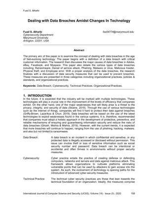 Fuad S. Alharbi
International Journal of Computer Science and Security (IJCSS), Volume (14) : Issue (3) : 2020 108
Dealing with Data Breaches Amidst Changes In Technology
Fuad S. Alharbi fsa54774@marymount.edu
Cybersecurity Department
Marymount University
Arlington, 22201, USA
Abstract
The primary aim of this paper is to examine the concept of dealing with data breaches in the age
of fast-evolving technology. The paper begins with a definition of a data breach with critical
customer information. The research then discusses the major causes of data breaches in Adobe,
eBay, Facebook, and Myspace. This paper also details the various types of data breaches
including; Ransomware, Denial of service attack, Phishing, Malware or virus, Malicious Insider,
Physical theft, and Employee error. With a proper analysis of the data breaches, the research
finalizes with a discussion of data security measures that can be used to prevent breaches.
These measures are presented in three categories including organizational practices, policies &
standards, and organizational practices.
Keywords: Data Breach, Cybersecurity, Technical Practices, Organizational Practices.
1. INTRODUCTION
In the future, it is expected that the industry will be marked with multiple technologies. These
technologies will play a crucial role in the improvement of the levels of efficiency that companies
exhibit. On the other hand, one of the major weaknesses that will likely arise is a threat to the
privacy, integrity, and security of data (Sloane, 2018). Through the use of various technologies
such as the internet of things, companies will find it hard to protect their data against breaches
(Griffy-Brown, Lazarikos & Chun, 2019). Data breaches will be based on the use of the latest
technologies to exploit weaknesses found in the various systems. It is, therefore, recommended
that companies must adopt a holistic approach in the development of protective, preventive, and
reliable mechanisms of ensuring and guaranteeing information security and reduce the risks of
data breaches (Ghosh, Mishra & Mishra, 2019). However, with the current trends, it is expected
that more breaches will continue to happen, ranging from the use of phishing, hacking, malware,
and also but not limited to ransomware.
Data Breach: A data breach is an incident in which confidential and sensitive, or any
protected data is illegally accessed or disclosed without permission. This
issue can involve theft or loss of sensitive information such as social
security number and password. Data breach can be intentional or
accidental and often thrives in environments without proper security
measures.
Cybersecurity: Cyber practice entails the practice of creating defense or defending
computers, networks and servers and data against malicious attack. This
framework allows organizations to cultivate platforms eliminating
vulnerable points that can be used by attackers to gain access into the
system. As such, the evolvement of technology is opening paths for the
introduction of advanced cyber security measures.
Technical Practice: The technical cyber security practices are those that lean towards the
technical foundation of an organization. Ideally, the measures comprise
 