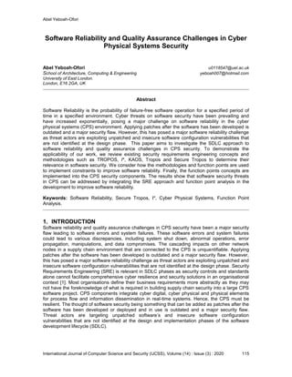Abel Yeboah-Ofori
International Journal of Computer Science and Security (IJCSS), Volume (14) : Issue (3) : 2020 115
Software Reliability and Quality Assurance Challenges in Cyber
Physical Systems Security
Abel Yeboah-Ofori u0118547@uel.ac.uk
School of Architecture, Computing & Engineering yeboah007@hotmail.com
University of East London.
London, E16 2GA, UK
Abstract
Software Reliability is the probability of failure-free software operation for a specified period of
time in a specified environment. Cyber threats on software security have been prevailing and
have increased exponentially, posing a major challenge on software reliability in the cyber
physical systems (CPS) environment. Applying patches after the software has been developed is
outdated and a major security flaw. However, this has posed a major software reliability challenge
as threat actors are exploiting unpatched and insecure software configuration vulnerabilities that
are not identified at the design phase. This paper aims to investigate the SDLC approach to
software reliability and quality assurance challenges in CPS security. To demonstrate the
applicability of our work, we review existing security requirements engineering concepts and
methodologies such as TROPOS, I*, KAOS, Tropos and Secure Tropos to determine their
relevance in software security. We consider how the methodologies and function points are used
to implement constraints to improve software reliability. Finally, the function points concepts are
implemented into the CPS security components. The results show that software security threats
in CPS can be addressed by integrating the SRE approach and function point analysis in the
development to improve software reliability.
Keywords: Software Reliability, Secure Tropos, I*, Cyber Physical Systems, Function Point
Analysis.
1. INTRODUCTION
Software reliability and quality assurance challenges in CPS security have been a major security
flaw leading to software errors and system failures. These software errors and system failures
could lead to various discrepancies, including system shut down, abnormal operations, error
propagation, manipulations, and data compromises. The cascading impacts on other network
nodes in a supply chain environment that are connected to the CPS is unquantifiable. Applying
patches after the software has been developed is outdated and a major security flaw. However,
this has posed a major software reliability challenge as threat actors are exploiting unpatched and
insecure software configuration vulnerabilities that are not identified at the design phase. Security
Requirements Engineering (SRE) is relevant in SDLC phases as security controls and standards
alone cannot facilitate comprehensive cyber resilience and security solutions in an organisational
context [1]. Most organisations define their business requirements more abstractly as they may
not have the foreknowledge of what is required in building supply chain security into a large CPS
software project. CPS components integrate cyber digital, cyber physical and physical elements
for process flow and information dissemination in real-time systems. Hence, the CPS must be
resilient. The thought of software security being something that can be added as patches after the
software has been developed or deployed and in use is outdated and a major security flaw.
Threat actors are targeting unpatched software’s and insecure software configuration
vulnerabilities that are not identified at the design and implementation phases of the software
development lifecycle (SDLC).
 