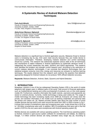 Faris Auid Alharbi, Abdurhman Mansour Alghamdi & Ahmed S. Alghamdi
International Journal of Computer Science and Security (IJCSS), Volume (15) : Issue (1) : 2021 1
A Systematic Review of Android Malware Detection
Techniques
Faris Auid Alharbi faris-7000@hotmail.com
Faculty of Computer Science and Engineering/Cybersecurity
University of Jeddah, Jeddah, 23468
P.O.Box: 4053, Kingdom of Saudi Arabia
Abdurhman Mansour Alghamdi Ghamdiaman@gmail.com
Faculty of Computer Science and Engineering/Cybersecurity
University of Jeddah, Jeddah, 21959
P.O.Box: 34, Kingdom of Saudi Arabia
Ahmed S. Alghamdi ahmedg@uj.edu.sa
College of Computer science and Engineering/Cybersecurity
University of Jeddah, Jeddah, 23465
Kingdom of Saudi Arabia
Abstract
Malware detection is a significant key to Android application security. Malwares threat to Android
users is increasing day by day. End users need security because they use mobile device to
communicate information. Therefore, developing malware detection and control technology
should be a priority. This research has extensively explored various state of the art techniques
and mechanisms to detect malwares in Android applications by systematic literature review. It
categorized the current researches into static, dynamic and hybrid approaches. This research
work identifies the limitation and strength current research work. According to the restrictions of
current malware detection technologies, it can conclude that detection technologies that use
statistical analysis consume more time, energy and resources as compare to machine learning
techniques. The results obtained from this research work reinforce the assertion that detection
approaches designed for Android malware do not produce 100% efficient detection accuracy.
Keywords: Malware Detection, Android, Static, Dynamic and Hybrid Detection.
1. INTRODUCTION
Nowadays, android is one of the top widespread Operating System (OS) in the world of mobile
telephony with largest users in different parts of the world. Vast amount of financial applications
such as mobile/Internet banking and online purchase/sell of products runs on this most popular
mobile OS. Furthermore, sensitive information like health records, username and passwords are
stored on android phones. Currently, mobile technology is being used widely [2]. The usage of
mobile technology has been increasing rapidly since 2008 [3]. Everyone can simply store the
private, and sensitive information in the mobile such as banking credentials and personal data
like photos and videos etc. [4]. Statista provides statistic data about the total number of smart
mobiles devices that are sold to end users around the world from 2007 to 2020 is shown in Fig.1.
It shows that number of smartphone users are increasing every year. It also shows the in 2018 up
to 1.56 billion smartphones were sold. In addition, 88% of smartphones that were sold in the first
quarter of 2019 to the end users were smartphones with Android operating system [5].
Mobiles devices are available with various operating systems. The most famous operating system
is Android. Android is open-source system software for smartphones and tablets. As stated by
Google, 1.3 million android devices are being activated every single day [3]. According to
 