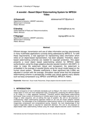 A.Essaouabi, E.Ibnelhaj & F.Regragui
International Journal of Computer Science and Security (IJCSS), Volume (3): Issue (6) 448
A wavelet - Based Object Watermarking System for MPEG4
Video
A.Essaouabi abdessamad1977@yahoo.fr
Department of physics, LIMIARF Laboratory,
Mohammed V University
Rabat, Morocco
E.Ibnelhaj ibnelhaj@inpt.ac.ma
Institut National of Posts and Telecommunications,
Rabat, Morocco
F.Regragui regragui@fsr.ac.ma
Department of physics, LIMIARF Laboratory,
Mohammed V University
Rabat, Morocco
Abstract
Efficient storage, transmission and use of video information are key requirements
in many multimedia applications currently being addressed by MPEG-4. To fulfill
these requirements, a new approach for representing video information which
relies on an object-based representation, has been adopted. Therefore, object-
based watermarking schemes are needed for copyright protection. This paper
presents a novel object based watermarking solution for MPEG4 video
authentication using the shape adaptive-discrete wavelet transform (SA-DWT). In
order to make the watermark robust and transparent, the watermark is
embedded in the average of wavelet blocks using the visual model based on the
human visual system. Wavelet coefficients n least significant bits (LSBs) are
adjusted in concert with the average. Simulation results show that the proposed
watermarking scheme is perceptually invisible and robust against many attacks
such as lossy compression (e.g. MPEG1 and MPEG2, MPEG-4, H264).
Keywords: Watermark, Visual model, Robustness, Shape adaptive-discrete wavelet transform.
1. INTRODUCTION
With the emergence of new multimedia standards such as Mpeg-4, the notion of video-object or
image object is more and more widespread [1][2]. Consequently, protecting the different objects
of an image or a video appeared necessary. Therefore several object-based watermarking
techniques, those consist at introducing an invisible signal known as a digital watermark into an
image or video sequence, aim at solving this type of problem. Wu and al. [3] proposed a
multiresolution object watermarking approach based on 2D and 3D shape adaptive wavelet
transforms. The advantage of the multiresolution watermarking method is its robustness against
image/video compression and computational saving. However, the main disadvantage is that
original image/video object is required for watermark detection. Kim and al. [4] proposed an
object-based video watermarking method using the shape adaptive-discrete cosine transforms
 