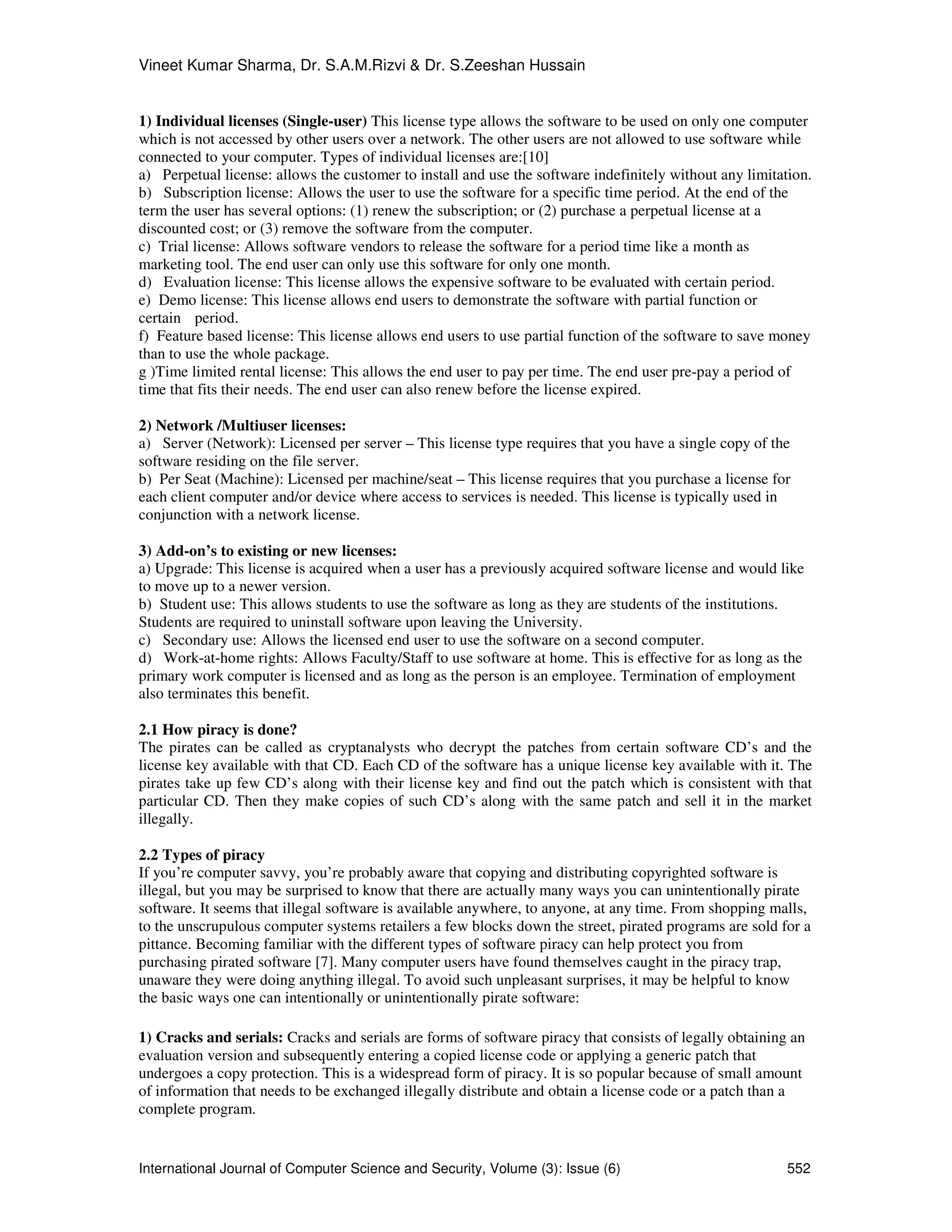 Vineet Kumar Sharma, Dr. S.A.M.Rizvi & Dr. S.Zeeshan Hussain
International Journal of Computer Science and Security, Volume (3): Issue (6) 552
1) Individual licenses (Single-user) This license type allows the software to be used on only one computer
which is not accessed by other users over a network. The other users are not allowed to use software while
connected to your computer. Types of individual licenses are:[10]
a) Perpetual license: allows the customer to install and use the software indefinitely without any limitation.
b) Subscription license: Allows the user to use the software for a specific time period. At the end of the
term the user has several options: (1) renew the subscription; or (2) purchase a perpetual license at a
discounted cost; or (3) remove the software from the computer.
c) Trial license: Allows software vendors to release the software for a period time like a month as
marketing tool. The end user can only use this software for only one month.
d) Evaluation license: This license allows the expensive software to be evaluated with certain period.
e) Demo license: This license allows end users to demonstrate the software with partial function or
certain period.
f) Feature based license: This license allows end users to use partial function of the software to save money
than to use the whole package.
g )Time limited rental license: This allows the end user to pay per time. The end user pre-pay a period of
time that fits their needs. The end user can also renew before the license expired.
2) Network /Multiuser licenses:
a) Server (Network): Licensed per server – This license type requires that you have a single copy of the
software residing on the file server.
b) Per Seat (Machine): Licensed per machine/seat – This license requires that you purchase a license for
each client computer and/or device where access to services is needed. This license is typically used in
conjunction with a network license.
3) Add-on’s to existing or new licenses:
a) Upgrade: This license is acquired when a user has a previously acquired software license and would like
to move up to a newer version.
b) Student use: This allows students to use the software as long as they are students of the institutions.
Students are required to uninstall software upon leaving the University.
c) Secondary use: Allows the licensed end user to use the software on a second computer.
d) Work-at-home rights: Allows Faculty/Staff to use software at home. This is effective for as long as the
primary work computer is licensed and as long as the person is an employee. Termination of employment
also terminates this benefit.
2.1 How piracy is done?
The pirates can be called as cryptanalysts who decrypt the patches from certain software CD’s and the
license key available with that CD. Each CD of the software has a unique license key available with it. The
pirates take up few CD’s along with their license key and find out the patch which is consistent with that
particular CD. Then they make copies of such CD’s along with the same patch and sell it in the market
illegally.
2.2 Types of piracy
If you’re computer savvy, you’re probably aware that copying and distributing copyrighted software is
illegal, but you may be surprised to know that there are actually many ways you can unintentionally pirate
software. It seems that illegal software is available anywhere, to anyone, at any time. From shopping malls,
to the unscrupulous computer systems retailers a few blocks down the street, pirated programs are sold for a
pittance. Becoming familiar with the different types of software piracy can help protect you from
purchasing pirated software [7]. Many computer users have found themselves caught in the piracy trap,
unaware they were doing anything illegal. To avoid such unpleasant surprises, it may be helpful to know
the basic ways one can intentionally or unintentionally pirate software:
1) Cracks and serials: Cracks and serials are forms of software piracy that consists of legally obtaining an
evaluation version and subsequently entering a copied license code or applying a generic patch that
undergoes a copy protection. This is a widespread form of piracy. It is so popular because of small amount
of information that needs to be exchanged illegally distribute and obtain a license code or a patch than a
complete program.
 