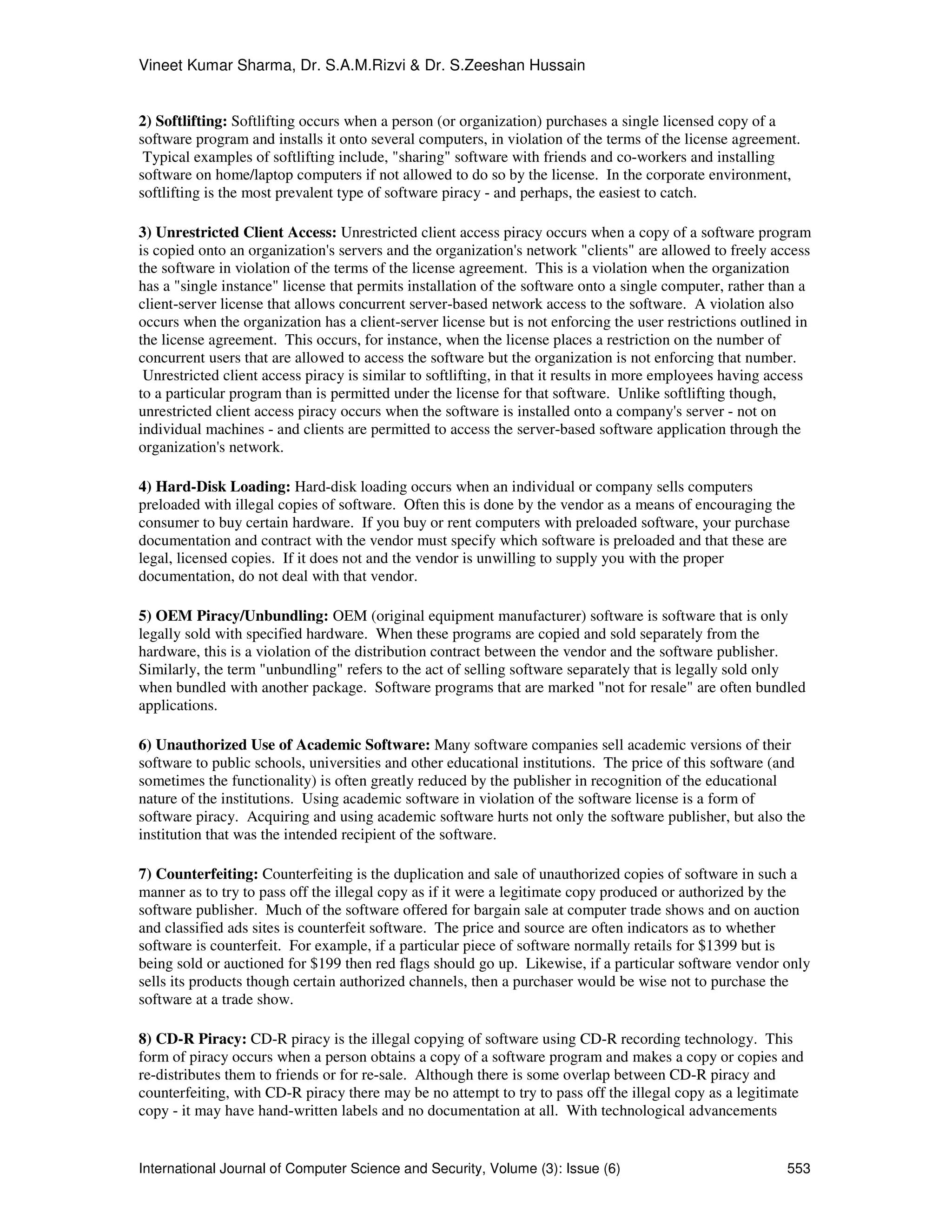 Vineet Kumar Sharma, Dr. S.A.M.Rizvi & Dr. S.Zeeshan Hussain
International Journal of Computer Science and Security, Volume (3): Issue (6) 553
2) Softlifting: Softlifting occurs when a person (or organization) purchases a single licensed copy of a
software program and installs it onto several computers, in violation of the terms of the license agreement.
Typical examples of softlifting include, "sharing" software with friends and co-workers and installing
software on home/laptop computers if not allowed to do so by the license. In the corporate environment,
softlifting is the most prevalent type of software piracy - and perhaps, the easiest to catch.
3) Unrestricted Client Access: Unrestricted client access piracy occurs when a copy of a software program
is copied onto an organization's servers and the organization's network "clients" are allowed to freely access
the software in violation of the terms of the license agreement. This is a violation when the organization
has a "single instance" license that permits installation of the software onto a single computer, rather than a
client-server license that allows concurrent server-based network access to the software. A violation also
occurs when the organization has a client-server license but is not enforcing the user restrictions outlined in
the license agreement. This occurs, for instance, when the license places a restriction on the number of
concurrent users that are allowed to access the software but the organization is not enforcing that number.
Unrestricted client access piracy is similar to softlifting, in that it results in more employees having access
to a particular program than is permitted under the license for that software. Unlike softlifting though,
unrestricted client access piracy occurs when the software is installed onto a company's server - not on
individual machines - and clients are permitted to access the server-based software application through the
organization's network.
4) Hard-Disk Loading: Hard-disk loading occurs when an individual or company sells computers
preloaded with illegal copies of software. Often this is done by the vendor as a means of encouraging the
consumer to buy certain hardware. If you buy or rent computers with preloaded software, your purchase
documentation and contract with the vendor must specify which software is preloaded and that these are
legal, licensed copies. If it does not and the vendor is unwilling to supply you with the proper
documentation, do not deal with that vendor.
5) OEM Piracy/Unbundling: OEM (original equipment manufacturer) software is software that is only
legally sold with specified hardware. When these programs are copied and sold separately from the
hardware, this is a violation of the distribution contract between the vendor and the software publisher.
Similarly, the term "unbundling" refers to the act of selling software separately that is legally sold only
when bundled with another package. Software programs that are marked "not for resale" are often bundled
applications.
6) Unauthorized Use of Academic Software: Many software companies sell academic versions of their
software to public schools, universities and other educational institutions. The price of this software (and
sometimes the functionality) is often greatly reduced by the publisher in recognition of the educational
nature of the institutions. Using academic software in violation of the software license is a form of
software piracy. Acquiring and using academic software hurts not only the software publisher, but also the
institution that was the intended recipient of the software.
7) Counterfeiting: Counterfeiting is the duplication and sale of unauthorized copies of software in such a
manner as to try to pass off the illegal copy as if it were a legitimate copy produced or authorized by the
software publisher. Much of the software offered for bargain sale at computer trade shows and on auction
and classified ads sites is counterfeit software. The price and source are often indicators as to whether
software is counterfeit. For example, if a particular piece of software normally retails for $1399 but is
being sold or auctioned for $199 then red flags should go up. Likewise, if a particular software vendor only
sells its products though certain authorized channels, then a purchaser would be wise not to purchase the
software at a trade show.
8) CD-R Piracy: CD-R piracy is the illegal copying of software using CD-R recording technology. This
form of piracy occurs when a person obtains a copy of a software program and makes a copy or copies and
re-distributes them to friends or for re-sale. Although there is some overlap between CD-R piracy and
counterfeiting, with CD-R piracy there may be no attempt to try to pass off the illegal copy as a legitimate
copy - it may have hand-written labels and no documentation at all. With technological advancements
 
