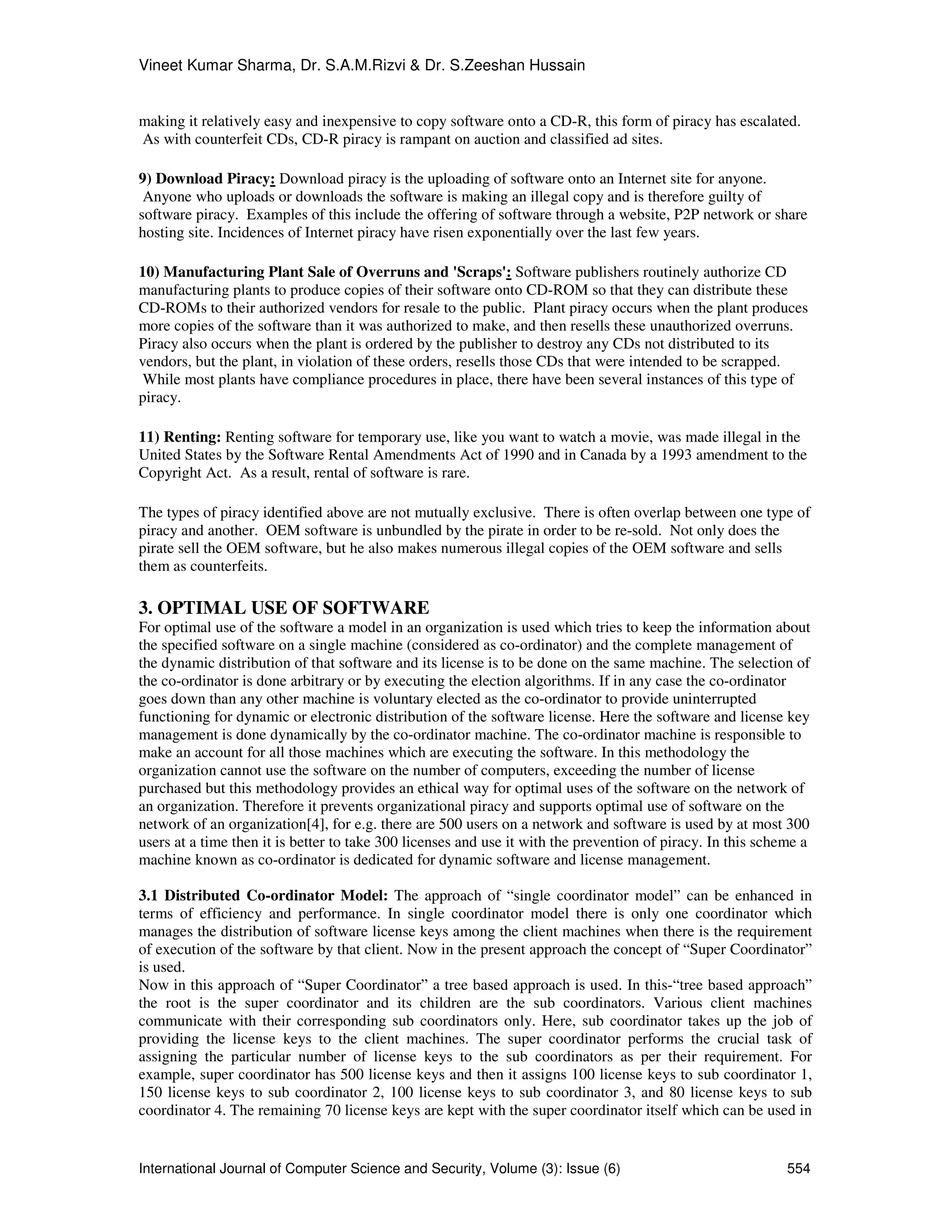 Vineet Kumar Sharma, Dr. S.A.M.Rizvi & Dr. S.Zeeshan Hussain
International Journal of Computer Science and Security, Volume (3): Issue (6) 554
making it relatively easy and inexpensive to copy software onto a CD-R, this form of piracy has escalated.
As with counterfeit CDs, CD-R piracy is rampant on auction and classified ad sites.
9) Download Piracy: Download piracy is the uploading of software onto an Internet site for anyone.
Anyone who uploads or downloads the software is making an illegal copy and is therefore guilty of
software piracy. Examples of this include the offering of software through a website, P2P network or share
hosting site. Incidences of Internet piracy have risen exponentially over the last few years.
10) Manufacturing Plant Sale of Overruns and 'Scraps': Software publishers routinely authorize CD
manufacturing plants to produce copies of their software onto CD-ROM so that they can distribute these
CD-ROMs to their authorized vendors for resale to the public. Plant piracy occurs when the plant produces
more copies of the software than it was authorized to make, and then resells these unauthorized overruns.
Piracy also occurs when the plant is ordered by the publisher to destroy any CDs not distributed to its
vendors, but the plant, in violation of these orders, resells those CDs that were intended to be scrapped.
While most plants have compliance procedures in place, there have been several instances of this type of
piracy.
11) Renting: Renting software for temporary use, like you want to watch a movie, was made illegal in the
United States by the Software Rental Amendments Act of 1990 and in Canada by a 1993 amendment to the
Copyright Act. As a result, rental of software is rare.
The types of piracy identified above are not mutually exclusive. There is often overlap between one type of
piracy and another. OEM software is unbundled by the pirate in order to be re-sold. Not only does the
pirate sell the OEM software, but he also makes numerous illegal copies of the OEM software and sells
them as counterfeits.
3. OPTIMAL USE OF SOFTWARE
For optimal use of the software a model in an organization is used which tries to keep the information about
the specified software on a single machine (considered as co-ordinator) and the complete management of
the dynamic distribution of that software and its license is to be done on the same machine. The selection of
the co-ordinator is done arbitrary or by executing the election algorithms. If in any case the co-ordinator
goes down than any other machine is voluntary elected as the co-ordinator to provide uninterrupted
functioning for dynamic or electronic distribution of the software license. Here the software and license key
management is done dynamically by the co-ordinator machine. The co-ordinator machine is responsible to
make an account for all those machines which are executing the software. In this methodology the
organization cannot use the software on the number of computers, exceeding the number of license
purchased but this methodology provides an ethical way for optimal uses of the software on the network of
an organization. Therefore it prevents organizational piracy and supports optimal use of software on the
network of an organization[4], for e.g. there are 500 users on a network and software is used by at most 300
users at a time then it is better to take 300 licenses and use it with the prevention of piracy. In this scheme a
machine known as co-ordinator is dedicated for dynamic software and license management.
3.1 Distributed Co-ordinator Model: The approach of “single coordinator model” can be enhanced in
terms of efficiency and performance. In single coordinator model there is only one coordinator which
manages the distribution of software license keys among the client machines when there is the requirement
of execution of the software by that client. Now in the present approach the concept of “Super Coordinator”
is used.
Now in this approach of “Super Coordinator” a tree based approach is used. In this-“tree based approach”
the root is the super coordinator and its children are the sub coordinators. Various client machines
communicate with their corresponding sub coordinators only. Here, sub coordinator takes up the job of
providing the license keys to the client machines. The super coordinator performs the crucial task of
assigning the particular number of license keys to the sub coordinators as per their requirement. For
example, super coordinator has 500 license keys and then it assigns 100 license keys to sub coordinator 1,
150 license keys to sub coordinator 2, 100 license keys to sub coordinator 3, and 80 license keys to sub
coordinator 4. The remaining 70 license keys are kept with the super coordinator itself which can be used in
 