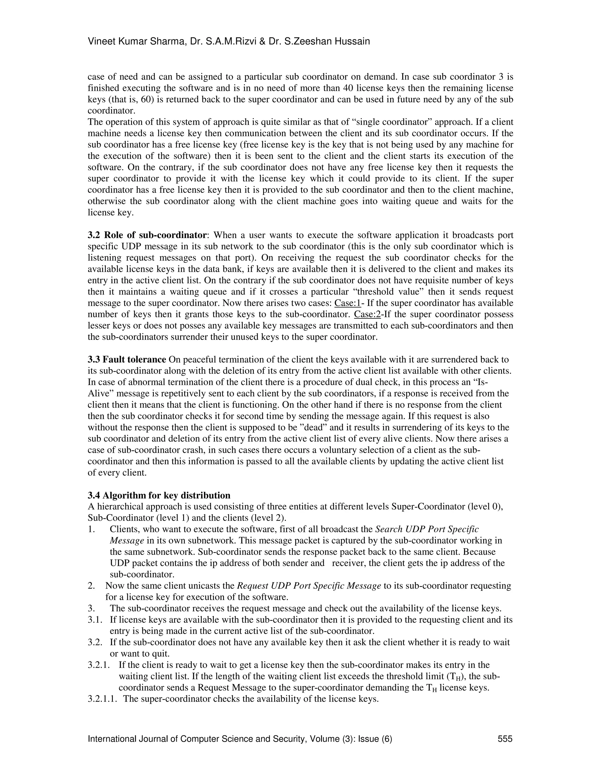Vineet Kumar Sharma, Dr. S.A.M.Rizvi & Dr. S.Zeeshan Hussain
International Journal of Computer Science and Security, Volume (3): Issue (6) 555
case of need and can be assigned to a particular sub coordinator on demand. In case sub coordinator 3 is
finished executing the software and is in no need of more than 40 license keys then the remaining license
keys (that is, 60) is returned back to the super coordinator and can be used in future need by any of the sub
coordinator.
The operation of this system of approach is quite similar as that of “single coordinator” approach. If a client
machine needs a license key then communication between the client and its sub coordinator occurs. If the
sub coordinator has a free license key (free license key is the key that is not being used by any machine for
the execution of the software) then it is been sent to the client and the client starts its execution of the
software. On the contrary, if the sub coordinator does not have any free license key then it requests the
super coordinator to provide it with the license key which it could provide to its client. If the super
coordinator has a free license key then it is provided to the sub coordinator and then to the client machine,
otherwise the sub coordinator along with the client machine goes into waiting queue and waits for the
license key.
3.2 Role of sub-coordinator: When a user wants to execute the software application it broadcasts port
specific UDP message in its sub network to the sub coordinator (this is the only sub coordinator which is
listening request messages on that port). On receiving the request the sub coordinator checks for the
available license keys in the data bank, if keys are available then it is delivered to the client and makes its
entry in the active client list. On the contrary if the sub coordinator does not have requisite number of keys
then it maintains a waiting queue and if it crosses a particular “threshold value” then it sends request
message to the super coordinator. Now there arises two cases: Case:1- If the super coordinator has available
number of keys then it grants those keys to the sub-coordinator. Case:2-If the super coordinator possess
lesser keys or does not posses any available key messages are transmitted to each sub-coordinators and then
the sub-coordinators surrender their unused keys to the super coordinator.
3.3 Fault tolerance On peaceful termination of the client the keys available with it are surrendered back to
its sub-coordinator along with the deletion of its entry from the active client list available with other clients.
In case of abnormal termination of the client there is a procedure of dual check, in this process an “Is-
Alive” message is repetitively sent to each client by the sub coordinators, if a response is received from the
client then it means that the client is functioning. On the other hand if there is no response from the client
then the sub coordinator checks it for second time by sending the message again. If this request is also
without the response then the client is supposed to be ”dead” and it results in surrendering of its keys to the
sub coordinator and deletion of its entry from the active client list of every alive clients. Now there arises a
case of sub-coordinator crash, in such cases there occurs a voluntary selection of a client as the sub-
coordinator and then this information is passed to all the available clients by updating the active client list
of every client.
3.4 Algorithm for key distribution
A hierarchical approach is used consisting of three entities at different levels Super-Coordinator (level 0),
Sub-Coordinator (level 1) and the clients (level 2).
1. Clients, who want to execute the software, first of all broadcast the Search UDP Port Specific
Message in its own subnetwork. This message packet is captured by the sub-coordinator working in
the same subnetwork. Sub-coordinator sends the response packet back to the same client. Because
UDP packet contains the ip address of both sender and receiver, the client gets the ip address of the
sub-coordinator.
2. Now the same client unicasts the Request UDP Port Specific Message to its sub-coordinator requesting
for a license key for execution of the software.
3. The sub-coordinator receives the request message and check out the availability of the license keys.
3.1. If license keys are available with the sub-coordinator then it is provided to the requesting client and its
entry is being made in the current active list of the sub-coordinator.
3.2. If the sub-coordinator does not have any available key then it ask the client whether it is ready to wait
or want to quit.
3.2.1. If the client is ready to wait to get a license key then the sub-coordinator makes its entry in the
waiting client list. If the length of the waiting client list exceeds the threshold limit (TH), the sub-
coordinator sends a Request Message to the super-coordinator demanding the TH license keys.
3.2.1.1. The super-coordinator checks the availability of the license keys.
 