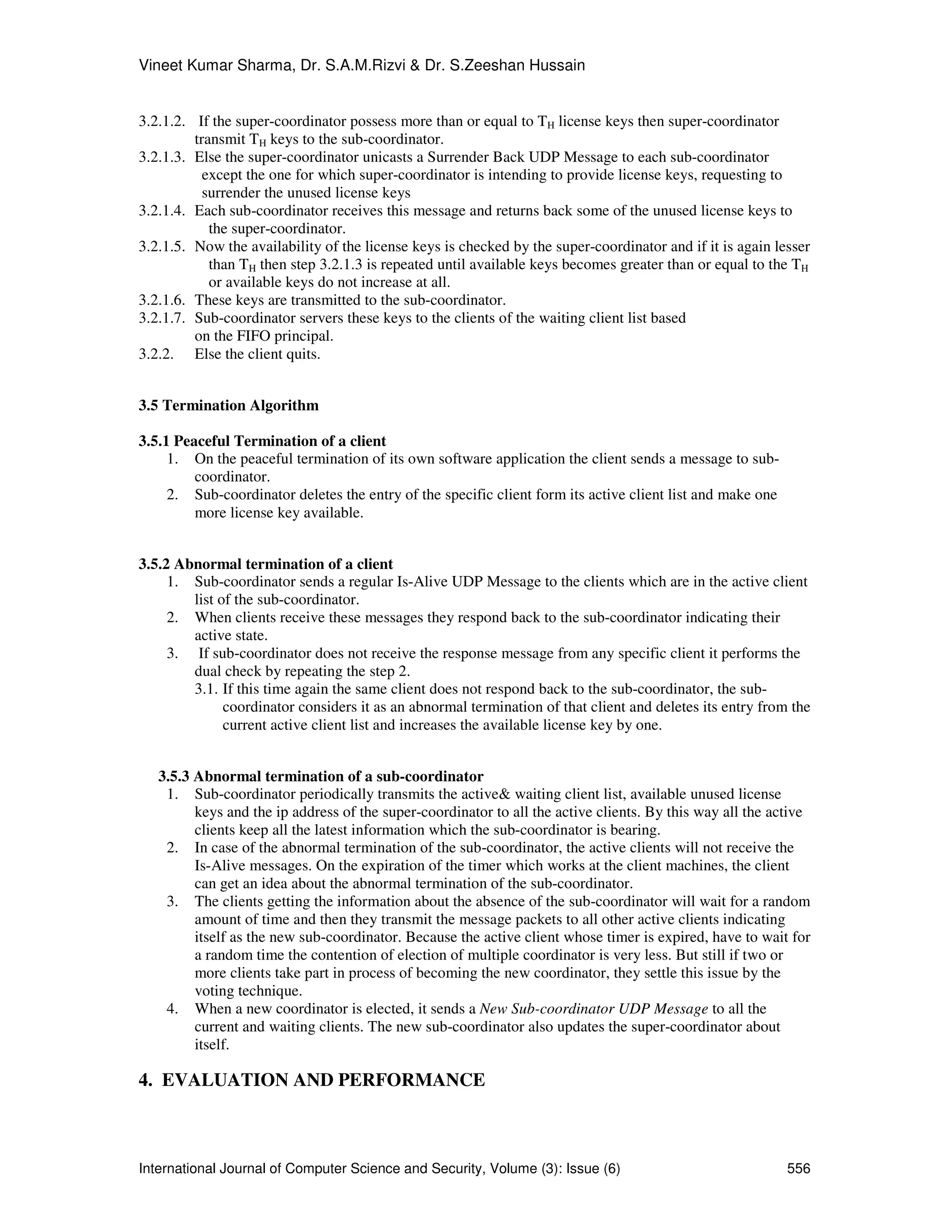 Vineet Kumar Sharma, Dr. S.A.M.Rizvi & Dr. S.Zeeshan Hussain
International Journal of Computer Science and Security, Volume (3): Issue (6) 556
3.2.1.2. If the super-coordinator possess more than or equal to TH license keys then super-coordinator
transmit TH keys to the sub-coordinator.
3.2.1.3. Else the super-coordinator unicasts a Surrender Back UDP Message to each sub-coordinator
except the one for which super-coordinator is intending to provide license keys, requesting to
surrender the unused license keys
3.2.1.4. Each sub-coordinator receives this message and returns back some of the unused license keys to
the super-coordinator.
3.2.1.5. Now the availability of the license keys is checked by the super-coordinator and if it is again lesser
than TH then step 3.2.1.3 is repeated until available keys becomes greater than or equal to the TH
or available keys do not increase at all.
3.2.1.6. These keys are transmitted to the sub-coordinator.
3.2.1.7. Sub-coordinator servers these keys to the clients of the waiting client list based
on the FIFO principal.
3.2.2. Else the client quits.
3.5 Termination Algorithm
3.5.1 Peaceful Termination of a client
1. On the peaceful termination of its own software application the client sends a message to sub-
coordinator.
2. Sub-coordinator deletes the entry of the specific client form its active client list and make one
more license key available.
3.5.2 Abnormal termination of a client
1. Sub-coordinator sends a regular Is-Alive UDP Message to the clients which are in the active client
list of the sub-coordinator.
2. When clients receive these messages they respond back to the sub-coordinator indicating their
active state.
3. If sub-coordinator does not receive the response message from any specific client it performs the
dual check by repeating the step 2.
3.1. If this time again the same client does not respond back to the sub-coordinator, the sub-
coordinator considers it as an abnormal termination of that client and deletes its entry from the
current active client list and increases the available license key by one.
3.5.3 Abnormal termination of a sub-coordinator
1. Sub-coordinator periodically transmits the active& waiting client list, available unused license
keys and the ip address of the super-coordinator to all the active clients. By this way all the active
clients keep all the latest information which the sub-coordinator is bearing.
2. In case of the abnormal termination of the sub-coordinator, the active clients will not receive the
Is-Alive messages. On the expiration of the timer which works at the client machines, the client
can get an idea about the abnormal termination of the sub-coordinator.
3. The clients getting the information about the absence of the sub-coordinator will wait for a random
amount of time and then they transmit the message packets to all other active clients indicating
itself as the new sub-coordinator. Because the active client whose timer is expired, have to wait for
a random time the contention of election of multiple coordinator is very less. But still if two or
more clients take part in process of becoming the new coordinator, they settle this issue by the
voting technique.
4. When a new coordinator is elected, it sends a New Sub-coordinator UDP Message to all the
current and waiting clients. The new sub-coordinator also updates the super-coordinator about
itself.
4. EVALUATION AND PERFORMANCE
 