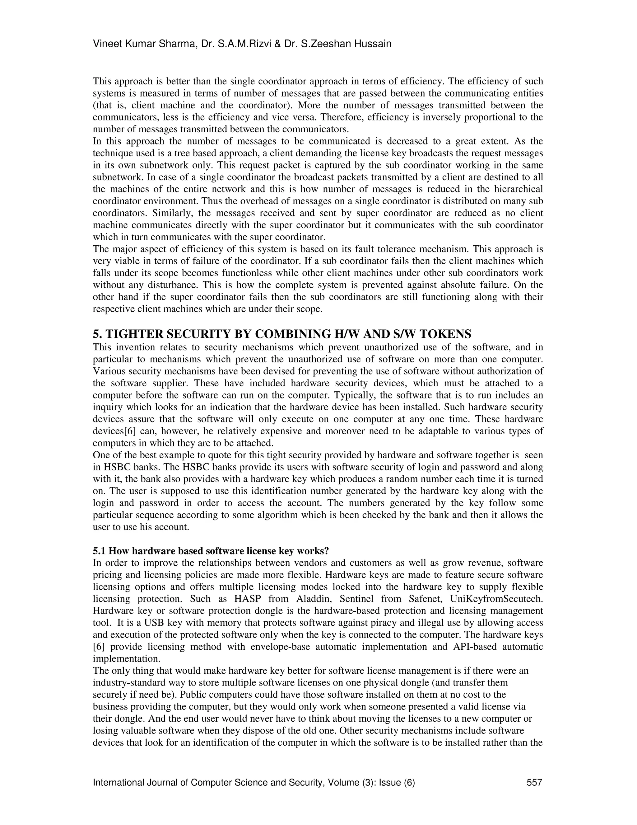 Vineet Kumar Sharma, Dr. S.A.M.Rizvi & Dr. S.Zeeshan Hussain
International Journal of Computer Science and Security, Volume (3): Issue (6) 557
This approach is better than the single coordinator approach in terms of efficiency. The efficiency of such
systems is measured in terms of number of messages that are passed between the communicating entities
(that is, client machine and the coordinator). More the number of messages transmitted between the
communicators, less is the efficiency and vice versa. Therefore, efficiency is inversely proportional to the
number of messages transmitted between the communicators.
In this approach the number of messages to be communicated is decreased to a great extent. As the
technique used is a tree based approach, a client demanding the license key broadcasts the request messages
in its own subnetwork only. This request packet is captured by the sub coordinator working in the same
subnetwork. In case of a single coordinator the broadcast packets transmitted by a client are destined to all
the machines of the entire network and this is how number of messages is reduced in the hierarchical
coordinator environment. Thus the overhead of messages on a single coordinator is distributed on many sub
coordinators. Similarly, the messages received and sent by super coordinator are reduced as no client
machine communicates directly with the super coordinator but it communicates with the sub coordinator
which in turn communicates with the super coordinator.
The major aspect of efficiency of this system is based on its fault tolerance mechanism. This approach is
very viable in terms of failure of the coordinator. If a sub coordinator fails then the client machines which
falls under its scope becomes functionless while other client machines under other sub coordinators work
without any disturbance. This is how the complete system is prevented against absolute failure. On the
other hand if the super coordinator fails then the sub coordinators are still functioning along with their
respective client machines which are under their scope.
5. TIGHTER SECURITY BY COMBINING H/W AND S/W TOKENS
This invention relates to security mechanisms which prevent unauthorized use of the software, and in
particular to mechanisms which prevent the unauthorized use of software on more than one computer.
Various security mechanisms have been devised for preventing the use of software without authorization of
the software supplier. These have included hardware security devices, which must be attached to a
computer before the software can run on the computer. Typically, the software that is to run includes an
inquiry which looks for an indication that the hardware device has been installed. Such hardware security
devices assure that the software will only execute on one computer at any one time. These hardware
devices[6] can, however, be relatively expensive and moreover need to be adaptable to various types of
computers in which they are to be attached.
One of the best example to quote for this tight security provided by hardware and software together is seen
in HSBC banks. The HSBC banks provide its users with software security of login and password and along
with it, the bank also provides with a hardware key which produces a random number each time it is turned
on. The user is supposed to use this identification number generated by the hardware key along with the
login and password in order to access the account. The numbers generated by the key follow some
particular sequence according to some algorithm which is been checked by the bank and then it allows the
user to use his account.
5.1 How hardware based software license key works?
In order to improve the relationships between vendors and customers as well as grow revenue, software
pricing and licensing policies are made more flexible. Hardware keys are made to feature secure software
licensing options and offers multiple licensing modes locked into the hardware key to supply flexible
licensing protection. Such as HASP from Aladdin, Sentinel from Safenet, UniKeyfromSecutech.
Hardware key or software protection dongle is the hardware-based protection and licensing management
tool. It is a USB key with memory that protects software against piracy and illegal use by allowing access
and execution of the protected software only when the key is connected to the computer. The hardware keys
[6] provide licensing method with envelope-base automatic implementation and API-based automatic
implementation.
The only thing that would make hardware key better for software license management is if there were an
industry-standard way to store multiple software licenses on one physical dongle (and transfer them
securely if need be). Public computers could have those software installed on them at no cost to the
business providing the computer, but they would only work when someone presented a valid license via
their dongle. And the end user would never have to think about moving the licenses to a new computer or
losing valuable software when they dispose of the old one. Other security mechanisms include software
devices that look for an identification of the computer in which the software is to be installed rather than the
 