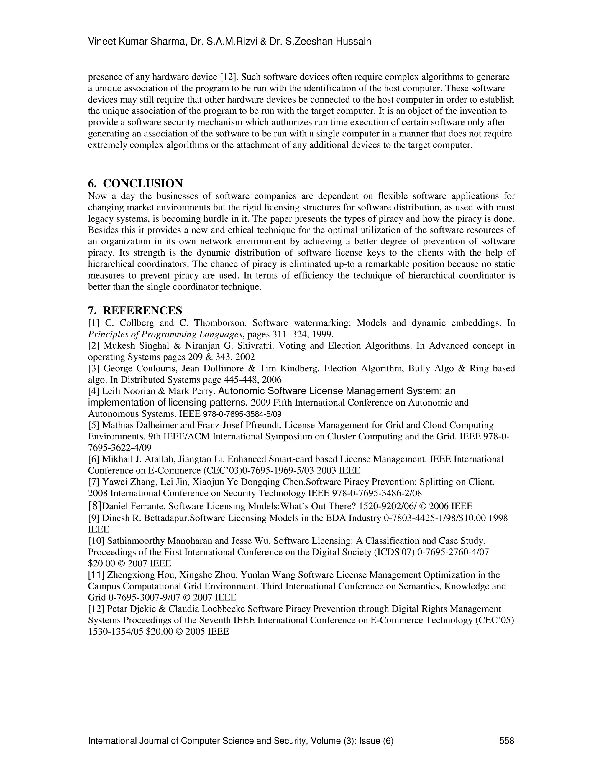 Vineet Kumar Sharma, Dr. S.A.M.Rizvi & Dr. S.Zeeshan Hussain
International Journal of Computer Science and Security, Volume (3): Issue (6) 558
presence of any hardware device [12]. Such software devices often require complex algorithms to generate
a unique association of the program to be run with the identification of the host computer. These software
devices may still require that other hardware devices be connected to the host computer in order to establish
the unique association of the program to be run with the target computer. It is an object of the invention to
provide a software security mechanism which authorizes run time execution of certain software only after
generating an association of the software to be run with a single computer in a manner that does not require
extremely complex algorithms or the attachment of any additional devices to the target computer.
6. CONCLUSION
Now a day the businesses of software companies are dependent on flexible software applications for
changing market environments but the rigid licensing structures for software distribution, as used with most
legacy systems, is becoming hurdle in it. The paper presents the types of piracy and how the piracy is done.
Besides this it provides a new and ethical technique for the optimal utilization of the software resources of
an organization in its own network environment by achieving a better degree of prevention of software
piracy. Its strength is the dynamic distribution of software license keys to the clients with the help of
hierarchical coordinators. The chance of piracy is eliminated up-to a remarkable position because no static
measures to prevent piracy are used. In terms of efficiency the technique of hierarchical coordinator is
better than the single coordinator technique.
7. REFERENCES
[1] C. Collberg and C. Thomborson. Software watermarking: Models and dynamic embeddings. In
Principles of Programming Languages, pages 311–324, 1999.
[2] Mukesh Singhal & Niranjan G. Shivratri. Voting and Election Algorithms. In Advanced concept in
operating Systems pages 209 & 343, 2002
[3] George Coulouris, Jean Dollimore & Tim Kindberg. Election Algorithm, Bully Algo & Ring based
algo. In Distributed Systems page 445-448, 2006
[4] Leili Noorian & Mark Perry. Autonomic Software License Management System: an
implementation of licensing patterns. 2009 Fifth International Conference on Autonomic and
Autonomous Systems. IEEE 978-0-7695-3584-5/09
[5] Mathias Dalheimer and Franz-Josef Pfreundt. License Management for Grid and Cloud Computing
Environments. 9th IEEE/ACM International Symposium on Cluster Computing and the Grid. IEEE 978-0-
7695-3622-4/09
[6] Mikhail J. Atallah, Jiangtao Li. Enhanced Smart-card based License Management. IEEE International
Conference on E-Commerce (CEC’03)0-7695-1969-5/03 2003 IEEE
[7] Yawei Zhang, Lei Jin, Xiaojun Ye Dongqing Chen.Software Piracy Prevention: Splitting on Client.
2008 International Conference on Security Technology IEEE 978-0-7695-3486-2/08
[8]Daniel Ferrante. Software Licensing Models:What’s Out There? 1520-9202/06/ © 2006 IEEE
[9] Dinesh R. Bettadapur.Software Licensing Models in the EDA Industry 0-7803-4425-1/98/$10.00 1998
IEEE
[10] Sathiamoorthy Manoharan and Jesse Wu. Software Licensing: A Classification and Case Study.
Proceedings of the First International Conference on the Digital Society (ICDS'07) 0-7695-2760-4/07
$20.00 © 2007 IEEE
[11] Zhengxiong Hou, Xingshe Zhou, Yunlan Wang Software License Management Optimization in the
Campus Computational Grid Environment. Third International Conference on Semantics, Knowledge and
Grid 0-7695-3007-9/07 © 2007 IEEE
[12] Petar Djekic & Claudia Loebbecke Software Piracy Prevention through Digital Rights Management
Systems Proceedings of the Seventh IEEE International Conference on E-Commerce Technology (CEC’05)
1530-1354/05 $20.00 © 2005 IEEE
 