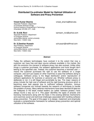 Vineet Kumar Sharma, Dr. S.A.M.Rizvi & Dr. S.Zeeshan Hussain
International Journal of Computer Science and Security, Volume (3): Issue (6) 550
Distributed Co-ordinator Model for Optimal Utilization of
Software and Piracy Prevention
Vineet Kumar Sharma vineet_sharma@kiet.edu
Associate Professor, Department
of Computer Science & Engg.
Krishna Institute of Engineering & Technology
Ghaziabad, 201206, U.P., India
Dr. S.A.M. Rizvi samsam_rizvi@yahoo.com
Associate Professor, Department
of Computer Science
Jamia Millia Islamia, central university
New Delhi, 110025, India
Dr. S.Zeeshan Hussain szhussain@rediffmail.com
Asst Professor, Department
of Computer Science
Jamia Millia Islamia, central university
New Delhi, 110025, India
Abstract
Today the software technologies have evolved it to the extent that now a
customer can have free and open source software available in the market. But
with this evolution the menace of software piracy has also evolved. Unlike other
things a customer purchases, the software applications and fonts bought don't
belong to the specified user. Instead, the customer becomes a licensed user —
means the customer purchases the right to use the software on a single
computer, and can't put copies on other machines or pass that software along to
colleagues. Software piracy is the illegal distribution and/or reproduction of
software applications for business or personal use. Whether software piracy is
deliberate or not, it is still illegal and punishable by law. The major reasons of
piracy include the high cost of software and the rigid licensing structure which is
becoming even less popular due to inefficient software utilization. Various
software companies are inclined towards the research of techniques to handle
this problem of piracy. Many defense mechanisms have been devised till date but
the hobbyists or the black market leaders (so called “software pirates”) have
always found a way out of it. This paper identifies the types of piracies and
licensing mechanisms along with the flaws in the existing defense mechanisms
and examines social and technical challenges associated with handling software
piracy prevention. The goal of this paper is to design, implement and empirically
evaluate a comprehensive framework for software piracy prevention and optimal
utilization of the software.
 