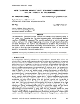 H S Majunatha Reddy, & K B Raja
International Journal of Computer Science and Security (IJCSS), Volume (3): Issue (6) 462
HIGH CAPACITY AND SECURITY STEGANOGRAPHY USING
DISCRETE WAVELET TRANSFORM
H S Manjunatha Reddy manjunathareddyhs @rediffmail.com
Dept. of Electronics and Communication
Global Academy of Technology, Bangalore, India-560098
K B Raja raja_kb@yahoo.com
Dept. of Computer Science and Engg
University Visvesvarya College of Engg,
Bangalore University, Bangalore-01
Abstract
The secure data transmission over internet is achieved using Steganography. In
this paper High Capacity and Security Steganography using Discrete wavelet
transform (HCSSD) is proposed. The wavelet coefficients of both the cover and
payload are fused into single image using embedding strength parameters alpha
and beta. The cover and payload are preprocessed to reduce the pixel range to
ensure the payload is recovered accurately at the destination. It is observed that
the capacity and security is increased with acceptable PSNR in the proposed
algorithm compared to the existing algorithms
Keywords: Steganography, Wavelet Fusion, Security, Embedding strength parameters, Imperceptibility.
1. INTRODUCTION
The development in technology and networking has posed serious threats to obtain secured data
communication. This has driven the interest among computer security researchers to overcome
the serious threats for secured data transmission. One method of providing more security to data
is information hiding. The approach to secured communication is cryptography, which deals with
the data encryption at the sender side and data decryption at the receiver side. The main
difference between steganography and cryptography is the suspicion factor. The steganography
and cryptography implemented together, the amount of security increases. The steganography
make the presence of secret data appear invisible to eaves droppers such as key loggers or
harmful tracking cookies where the users keystroke is monitored while entering password and
personal information. The Steganography is used for secret data transmission. Steganography is
derived from the Greek word steganos which means “covered” and graphia which means
“writing”, therefore Steganography means “covered writing”. In steganography the secret image is
embedded in the cover image and transmitted in such a way that the existence of information is
undetectable. The digital images, videos, sound files and other computer files can be used as
carrier to embed the information. The object in which the secret information is hidden is called
covert object. Stego image is referred as an image that is obtained by embedding secret image
into covert image. The hidden message may be plain text, cipher text or images etc. The
steganography method provides embedded data in an imperceptible manner with high payload
capacity. Encrypting data provides data confidentiality, authentication, and data integrity.
Steganography, copyright protection for digital media and data embedding are the data hiding
techniques. Steganography is a method of hiding secret information using cover images.
Copyright marking classified into watermarking and fingerprinting. Watermarking is the process of
possibly irreversibly embedding information into a digital signal. The signal may be audio, pictures
 