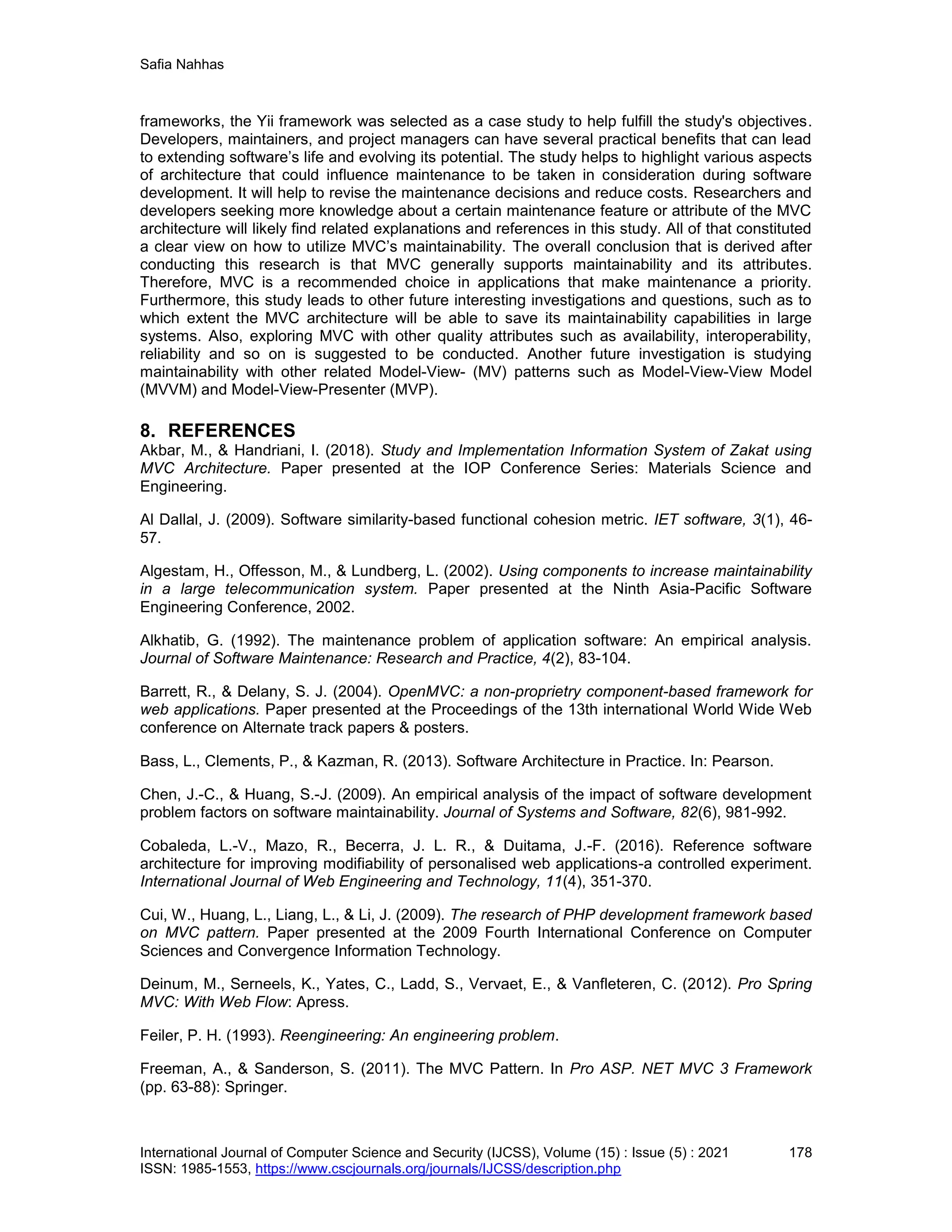 Safia Nahhas
International Journal of Computer Science and Security (IJCSS), Volume (15) : Issue (5) : 2021 178
ISSN: 1985-1553, https://www.cscjournals.org/journals/IJCSS/description.php
frameworks, the Yii framework was selected as a case study to help fulfill the study's objectives.
Developers, maintainers, and project managers can have several practical benefits that can lead
to extending software’s life and evolving its potential. The study helps to highlight various aspects
of architecture that could influence maintenance to be taken in consideration during software
development. It will help to revise the maintenance decisions and reduce costs. Researchers and
developers seeking more knowledge about a certain maintenance feature or attribute of the MVC
architecture will likely find related explanations and references in this study. All of that constituted
a clear view on how to utilize MVC’s maintainability. The overall conclusion that is derived after
conducting this research is that MVC generally supports maintainability and its attributes.
Therefore, MVC is a recommended choice in applications that make maintenance a priority.
Furthermore, this study leads to other future interesting investigations and questions, such as to
which extent the MVC architecture will be able to save its maintainability capabilities in large
systems. Also, exploring MVC with other quality attributes such as availability, interoperability,
reliability and so on is suggested to be conducted. Another future investigation is studying
maintainability with other related Model-View- (MV) patterns such as Model-View-View Model
(MVVM) and Model-View-Presenter (MVP).
8. REFERENCES
Akbar, M., & Handriani, I. (2018). Study and Implementation Information System of Zakat using
MVC Architecture. Paper presented at the IOP Conference Series: Materials Science and
Engineering.
Al Dallal, J. (2009). Software similarity-based functional cohesion metric. IET software, 3(1), 46-
57.
Algestam, H., Offesson, M., & Lundberg, L. (2002). Using components to increase maintainability
in a large telecommunication system. Paper presented at the Ninth Asia-Pacific Software
Engineering Conference, 2002.
Alkhatib, G. (1992). The maintenance problem of application software: An empirical analysis.
Journal of Software Maintenance: Research and Practice, 4(2), 83-104.
Barrett, R., & Delany, S. J. (2004). OpenMVC: a non-proprietry component-based framework for
web applications. Paper presented at the Proceedings of the 13th international World Wide Web
conference on Alternate track papers & posters.
Bass, L., Clements, P., & Kazman, R. (2013). Software Architecture in Practice. In: Pearson.
Chen, J.-C., & Huang, S.-J. (2009). An empirical analysis of the impact of software development
problem factors on software maintainability. Journal of Systems and Software, 82(6), 981-992.
Cobaleda, L.-V., Mazo, R., Becerra, J. L. R., & Duitama, J.-F. (2016). Reference software
architecture for improving modifiability of personalised web applications-a controlled experiment.
International Journal of Web Engineering and Technology, 11(4), 351-370.
Cui, W., Huang, L., Liang, L., & Li, J. (2009). The research of PHP development framework based
on MVC pattern. Paper presented at the 2009 Fourth International Conference on Computer
Sciences and Convergence Information Technology.
Deinum, M., Serneels, K., Yates, C., Ladd, S., Vervaet, E., & Vanfleteren, C. (2012). Pro Spring
MVC: With Web Flow: Apress.
Feiler, P. H. (1993). Reengineering: An engineering problem.
Freeman, A., & Sanderson, S. (2011). The MVC Pattern. In Pro ASP. NET MVC 3 Framework
(pp. 63-88): Springer.
 