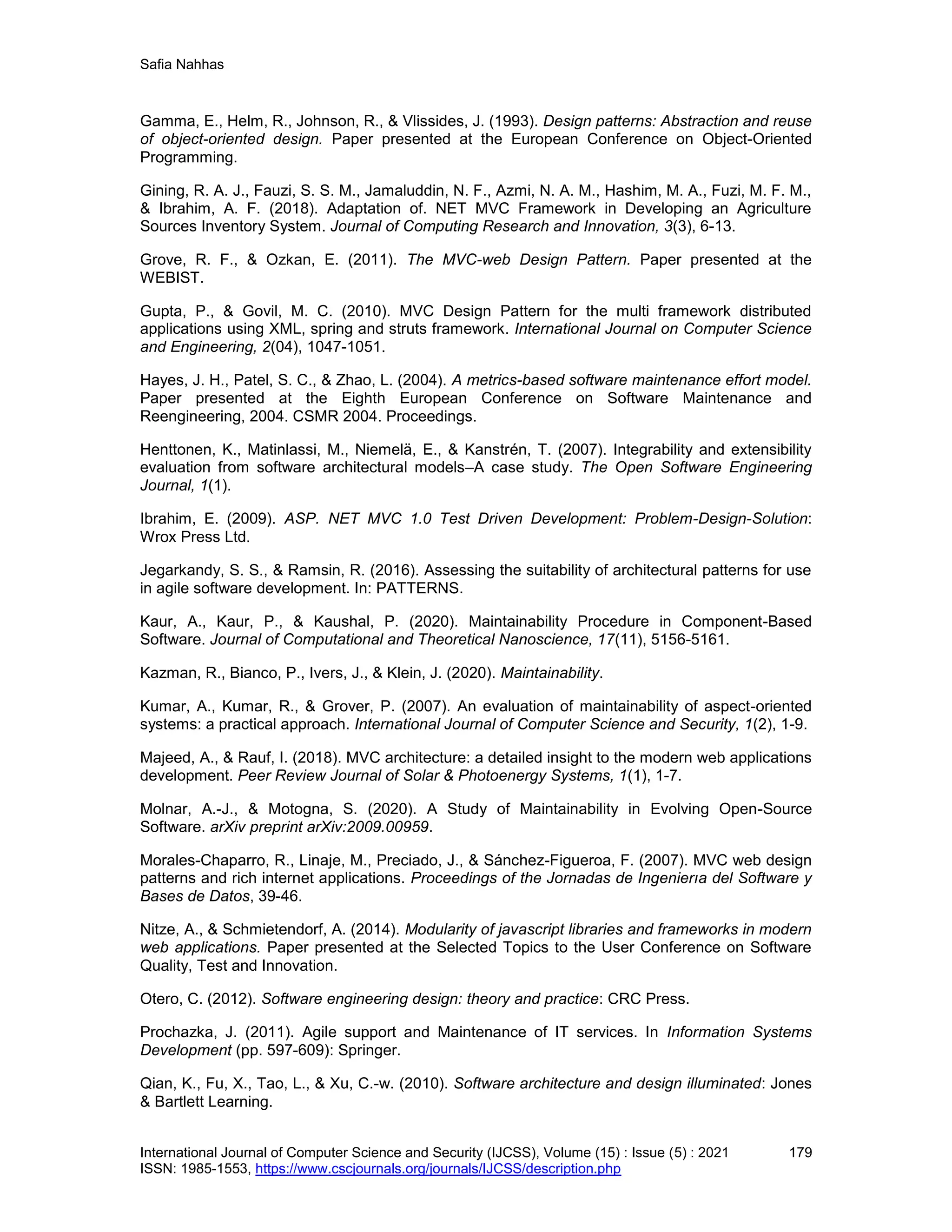 Safia Nahhas
International Journal of Computer Science and Security (IJCSS), Volume (15) : Issue (5) : 2021 179
ISSN: 1985-1553, https://www.cscjournals.org/journals/IJCSS/description.php
Gamma, E., Helm, R., Johnson, R., & Vlissides, J. (1993). Design patterns: Abstraction and reuse
of object-oriented design. Paper presented at the European Conference on Object-Oriented
Programming.
Gining, R. A. J., Fauzi, S. S. M., Jamaluddin, N. F., Azmi, N. A. M., Hashim, M. A., Fuzi, M. F. M.,
& Ibrahim, A. F. (2018). Adaptation of. NET MVC Framework in Developing an Agriculture
Sources Inventory System. Journal of Computing Research and Innovation, 3(3), 6-13.
Grove, R. F., & Ozkan, E. (2011). The MVC-web Design Pattern. Paper presented at the
WEBIST.
Gupta, P., & Govil, M. C. (2010). MVC Design Pattern for the multi framework distributed
applications using XML, spring and struts framework. International Journal on Computer Science
and Engineering, 2(04), 1047-1051.
Hayes, J. H., Patel, S. C., & Zhao, L. (2004). A metrics-based software maintenance effort model.
Paper presented at the Eighth European Conference on Software Maintenance and
Reengineering, 2004. CSMR 2004. Proceedings.
Henttonen, K., Matinlassi, M., Niemelä, E., & Kanstrén, T. (2007). Integrability and extensibility
evaluation from software architectural models–A case study. The Open Software Engineering
Journal, 1(1).
Ibrahim, E. (2009). ASP. NET MVC 1.0 Test Driven Development: Problem-Design-Solution:
Wrox Press Ltd.
Jegarkandy, S. S., & Ramsin, R. (2016). Assessing the suitability of architectural patterns for use
in agile software development. In: PATTERNS.
Kaur, A., Kaur, P., & Kaushal, P. (2020). Maintainability Procedure in Component-Based
Software. Journal of Computational and Theoretical Nanoscience, 17(11), 5156-5161.
Kazman, R., Bianco, P., Ivers, J., & Klein, J. (2020). Maintainability.
Kumar, A., Kumar, R., & Grover, P. (2007). An evaluation of maintainability of aspect-oriented
systems: a practical approach. International Journal of Computer Science and Security, 1(2), 1-9.
Majeed, A., & Rauf, I. (2018). MVC architecture: a detailed insight to the modern web applications
development. Peer Review Journal of Solar & Photoenergy Systems, 1(1), 1-7.
Molnar, A.-J., & Motogna, S. (2020). A Study of Maintainability in Evolving Open-Source
Software. arXiv preprint arXiv:2009.00959.
Morales-Chaparro, R., Linaje, M., Preciado, J., & Sánchez-Figueroa, F. (2007). MVC web design
patterns and rich internet applications. Proceedings of the Jornadas de Ingenierıa del Software y
Bases de Datos, 39-46.
Nitze, A., & Schmietendorf, A. (2014). Modularity of javascript libraries and frameworks in modern
web applications. Paper presented at the Selected Topics to the User Conference on Software
Quality, Test and Innovation.
Otero, C. (2012). Software engineering design: theory and practice: CRC Press.
Prochazka, J. (2011). Agile support and Maintenance of IT services. In Information Systems
Development (pp. 597-609): Springer.
Qian, K., Fu, X., Tao, L., & Xu, C.-w. (2010). Software architecture and design illuminated: Jones
& Bartlett Learning.
 
