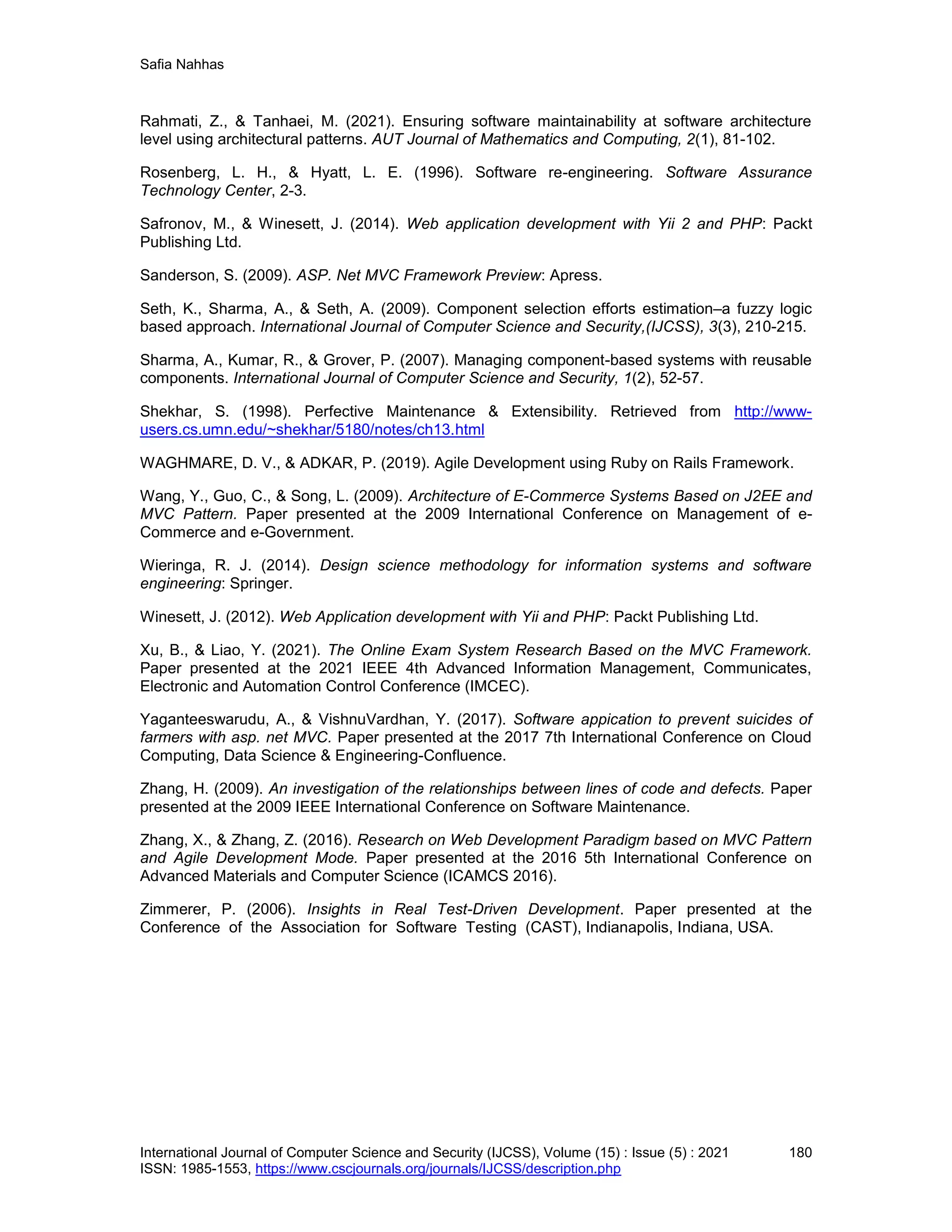 Safia Nahhas
International Journal of Computer Science and Security (IJCSS), Volume (15) : Issue (5) : 2021 180
ISSN: 1985-1553, https://www.cscjournals.org/journals/IJCSS/description.php
Rahmati, Z., & Tanhaei, M. (2021). Ensuring software maintainability at software architecture
level using architectural patterns. AUT Journal of Mathematics and Computing, 2(1), 81-102.
Rosenberg, L. H., & Hyatt, L. E. (1996). Software re-engineering. Software Assurance
Technology Center, 2-3.
Safronov, M., & Winesett, J. (2014). Web application development with Yii 2 and PHP: Packt
Publishing Ltd.
Sanderson, S. (2009). ASP. Net MVC Framework Preview: Apress.
Seth, K., Sharma, A., & Seth, A. (2009). Component selection efforts estimation–a fuzzy logic
based approach. International Journal of Computer Science and Security,(IJCSS), 3(3), 210-215.
Sharma, A., Kumar, R., & Grover, P. (2007). Managing component-based systems with reusable
components. International Journal of Computer Science and Security, 1(2), 52-57.
Shekhar, S. (1998). Perfective Maintenance & Extensibility. Retrieved from http://www-
users.cs.umn.edu/~shekhar/5180/notes/ch13.html
WAGHMARE, D. V., & ADKAR, P. (2019). Agile Development using Ruby on Rails Framework.
Wang, Y., Guo, C., & Song, L. (2009). Architecture of E-Commerce Systems Based on J2EE and
MVC Pattern. Paper presented at the 2009 International Conference on Management of e-
Commerce and e-Government.
Wieringa, R. J. (2014). Design science methodology for information systems and software
engineering: Springer.
Winesett, J. (2012). Web Application development with Yii and PHP: Packt Publishing Ltd.
Xu, B., & Liao, Y. (2021). The Online Exam System Research Based on the MVC Framework.
Paper presented at the 2021 IEEE 4th Advanced Information Management, Communicates,
Electronic and Automation Control Conference (IMCEC).
Yaganteeswarudu, A., & VishnuVardhan, Y. (2017). Software appication to prevent suicides of
farmers with asp. net MVC. Paper presented at the 2017 7th International Conference on Cloud
Computing, Data Science & Engineering-Confluence.
Zhang, H. (2009). An investigation of the relationships between lines of code and defects. Paper
presented at the 2009 IEEE International Conference on Software Maintenance.
Zhang, X., & Zhang, Z. (2016). Research on Web Development Paradigm based on MVC Pattern
and Agile Development Mode. Paper presented at the 2016 5th International Conference on
Advanced Materials and Computer Science (ICAMCS 2016).
Zimmerer, P. (2006). Insights in Real Test-Driven Development. Paper presented at the
Conference of the Association for Software Testing (CAST), Indianapolis, Indiana, USA.
 