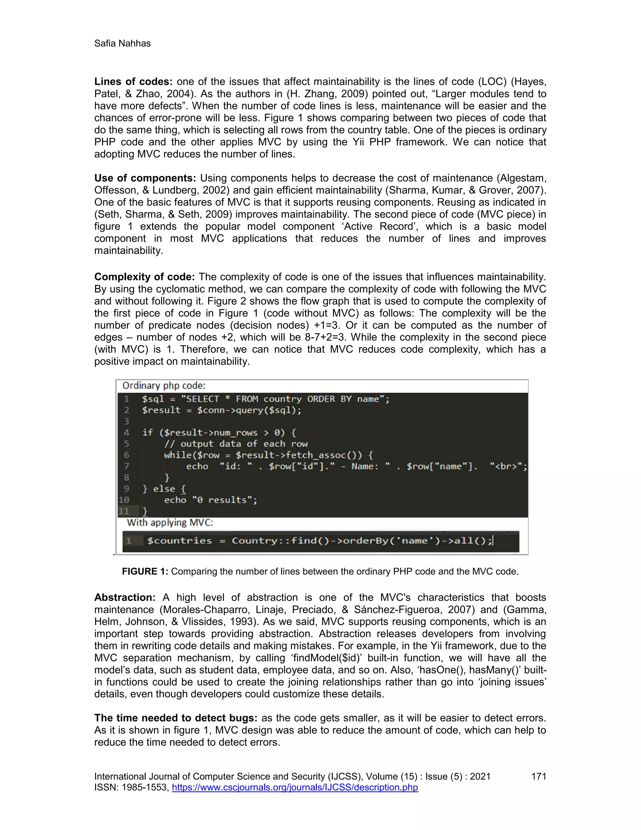 Safia Nahhas
International Journal of Computer Science and Security (IJCSS), Volume (15) : Issue (5) : 2021 171
ISSN: 1985-1553, https://www.cscjournals.org/journals/IJCSS/description.php
Lines of codes: one of the issues that affect maintainability is the lines of code (LOC) (Hayes,
Patel, & Zhao, 2004). As the authors in (H. Zhang, 2009) pointed out, “Larger modules tend to
have more defects”. When the number of code lines is less, maintenance will be easier and the
chances of error-prone will be less. Figure 1 shows comparing between two pieces of code that
do the same thing, which is selecting all rows from the country table. One of the pieces is ordinary
PHP code and the other applies MVC by using the Yii PHP framework. We can notice that
adopting MVC reduces the number of lines.
Use of components: Using components helps to decrease the cost of maintenance (Algestam,
Offesson, & Lundberg, 2002) and gain efficient maintainability (Sharma, Kumar, & Grover, 2007).
One of the basic features of MVC is that it supports reusing components. Reusing as indicated in
(Seth, Sharma, & Seth, 2009) improves maintainability. The second piece of code (MVC piece) in
figure 1 extends the popular model component ‘Active Record’, which is a basic model
component in most MVC applications that reduces the number of lines and improves
maintainability.
Complexity of code: The complexity of code is one of the issues that influences maintainability.
By using the cyclomatic method, we can compare the complexity of code with following the MVC
and without following it. Figure 2 shows the flow graph that is used to compute the complexity of
the first piece of code in Figure 1 (code without MVC) as follows: The complexity will be the
number of predicate nodes (decision nodes) +1=3. Or it can be computed as the number of
edges – number of nodes +2, which will be 8-7+2=3. While the complexity in the second piece
(with MVC) is 1. Therefore, we can notice that MVC reduces code complexity, which has a
positive impact on maintainability.
.
FIGURE 1: Comparing the number of lines between the ordinary PHP code and the MVC code.
Abstraction: A high level of abstraction is one of the MVC's characteristics that boosts
maintenance (Morales-Chaparro, Linaje, Preciado, & Sánchez-Figueroa, 2007) and (Gamma,
Helm, Johnson, & Vlissides, 1993). As we said, MVC supports reusing components, which is an
important step towards providing abstraction. Abstraction releases developers from involving
them in rewriting code details and making mistakes. For example, in the Yii framework, due to the
MVC separation mechanism, by calling ‘findModel($id)’ built-in function, we will have all the
model’s data, such as student data, employee data, and so on. Also, ‘hasOne(), hasMany()’ built-
in functions could be used to create the joining relationships rather than go into ‘joining issues’
details, even though developers could customize these details.
The time needed to detect bugs: as the code gets smaller, as it will be easier to detect errors.
As it is shown in figure 1, MVC design was able to reduce the amount of code, which can help to
reduce the time needed to detect errors.
 