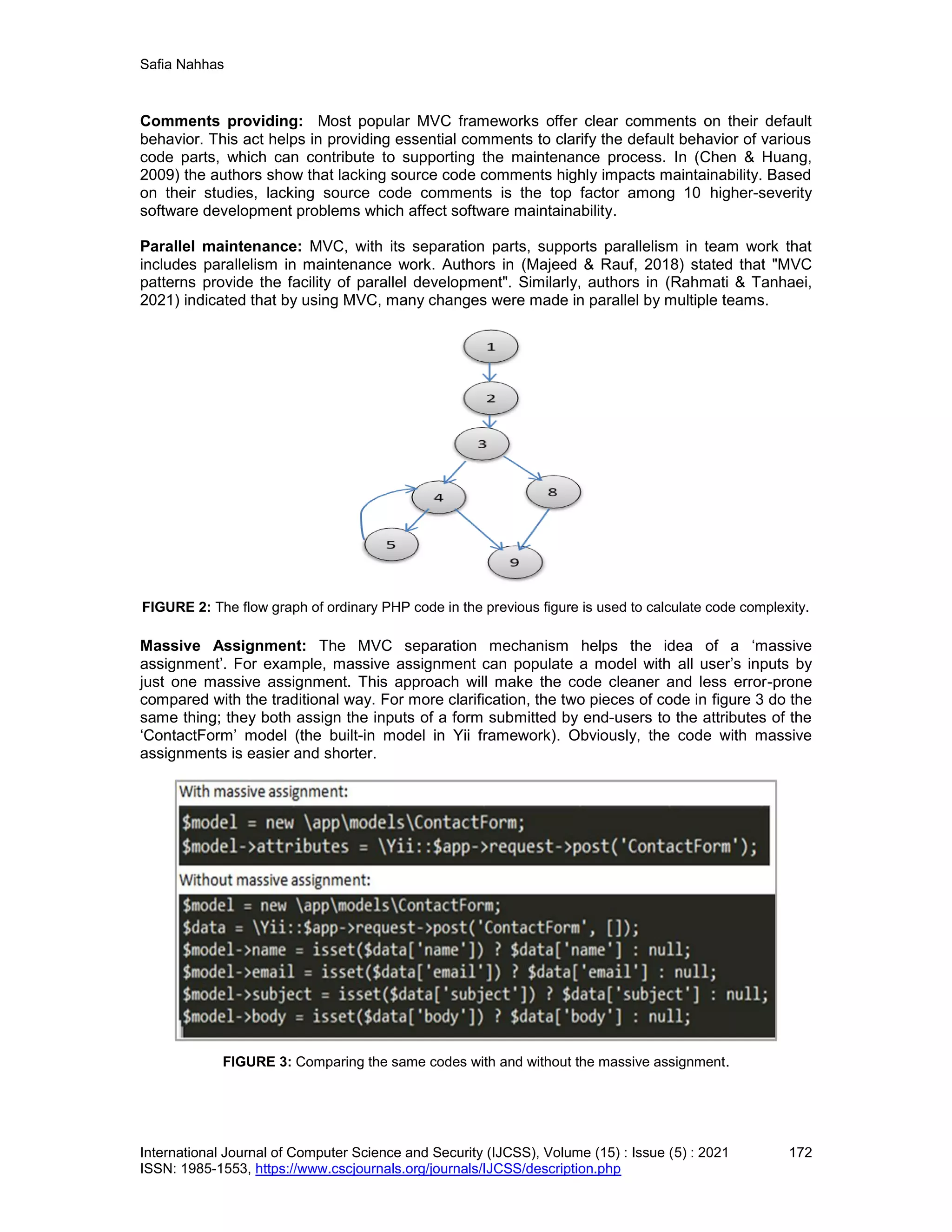 Safia Nahhas
International Journal of Computer Science and Security (IJCSS), Volume (15) : Issue (5) : 2021 172
ISSN: 1985-1553, https://www.cscjournals.org/journals/IJCSS/description.php
Comments providing: Most popular MVC frameworks offer clear comments on their default
behavior. This act helps in providing essential comments to clarify the default behavior of various
code parts, which can contribute to supporting the maintenance process. In (Chen & Huang,
2009) the authors show that lacking source code comments highly impacts maintainability. Based
on their studies, lacking source code comments is the top factor among 10 higher-severity
software development problems which affect software maintainability.
Parallel maintenance: MVC, with its separation parts, supports parallelism in team work that
includes parallelism in maintenance work. Authors in (Majeed & Rauf, 2018) stated that "MVC
patterns provide the facility of parallel development". Similarly, authors in (Rahmati & Tanhaei,
2021) indicated that by using MVC, many changes were made in parallel by multiple teams.
FIGURE 2: The flow graph of ordinary PHP code in the previous figure is used to calculate code complexity.
Massive Assignment: The MVC separation mechanism helps the idea of a ‘massive
assignment’. For example, massive assignment can populate a model with all user’s inputs by
just one massive assignment. This approach will make the code cleaner and less error-prone
compared with the traditional way. For more clarification, the two pieces of code in figure 3 do the
same thing; they both assign the inputs of a form submitted by end-users to the attributes of the
‘ContactForm’ model (the built-in model in Yii framework). Obviously, the code with massive
assignments is easier and shorter.
FIGURE 3: Comparing the same codes with and without the massive assignment.
 