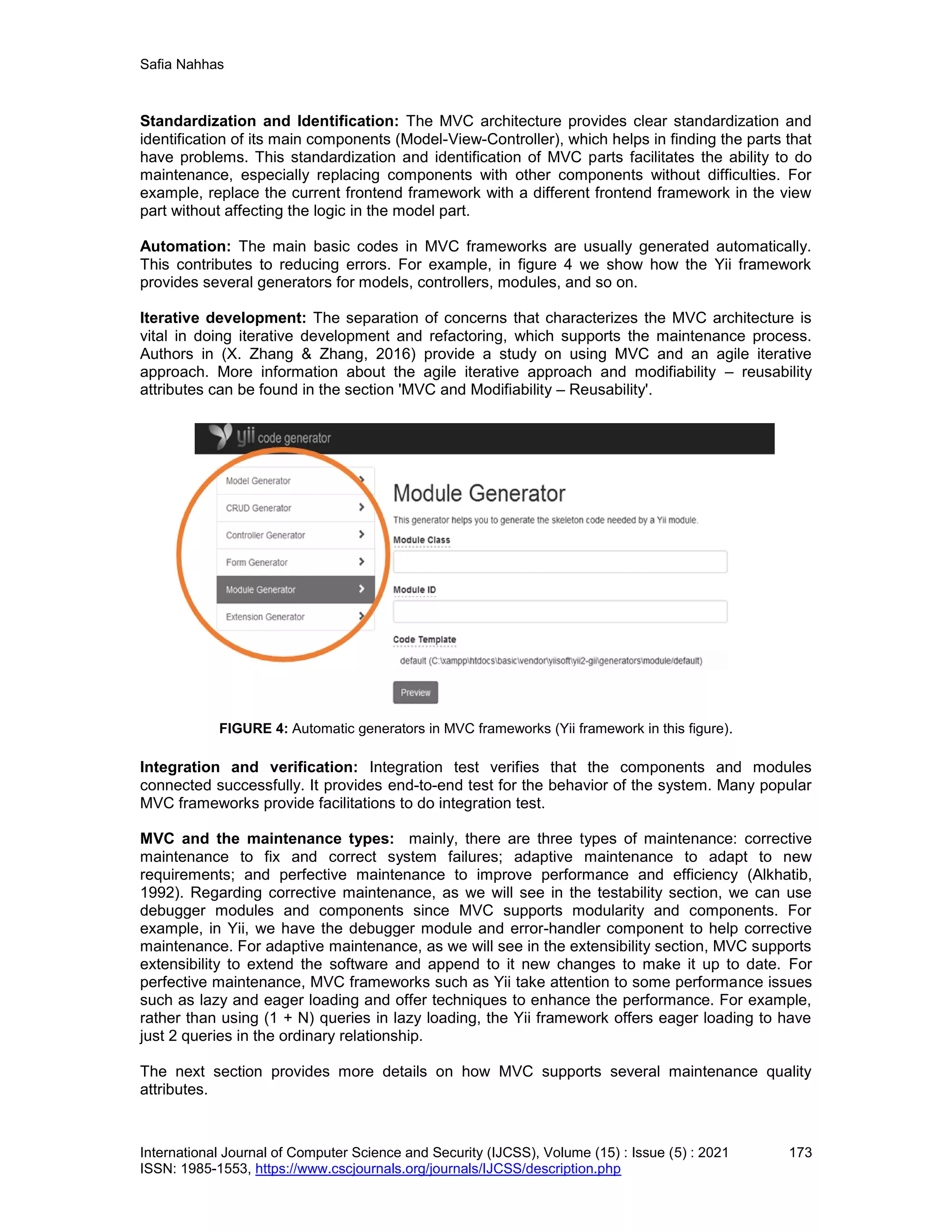 Safia Nahhas
International Journal of Computer Science and Security (IJCSS), Volume (15) : Issue (5) : 2021 173
ISSN: 1985-1553, https://www.cscjournals.org/journals/IJCSS/description.php
Standardization and Identification: The MVC architecture provides clear standardization and
identification of its main components (Model-View-Controller), which helps in finding the parts that
have problems. This standardization and identification of MVC parts facilitates the ability to do
maintenance, especially replacing components with other components without difficulties. For
example, replace the current frontend framework with a different frontend framework in the view
part without affecting the logic in the model part.
Automation: The main basic codes in MVC frameworks are usually generated automatically.
This contributes to reducing errors. For example, in figure 4 we show how the Yii framework
provides several generators for models, controllers, modules, and so on.
Iterative development: The separation of concerns that characterizes the MVC architecture is
vital in doing iterative development and refactoring, which supports the maintenance process.
Authors in (X. Zhang & Zhang, 2016) provide a study on using MVC and an agile iterative
approach. More information about the agile iterative approach and modifiability – reusability
attributes can be found in the section 'MVC and Modifiability – Reusability'.
FIGURE 4: Automatic generators in MVC frameworks (Yii framework in this figure).
Integration and verification: Integration test verifies that the components and modules
connected successfully. It provides end-to-end test for the behavior of the system. Many popular
MVC frameworks provide facilitations to do integration test.
MVC and the maintenance types: mainly, there are three types of maintenance: corrective
maintenance to fix and correct system failures; adaptive maintenance to adapt to new
requirements; and perfective maintenance to improve performance and efficiency (Alkhatib,
1992). Regarding corrective maintenance, as we will see in the testability section, we can use
debugger modules and components since MVC supports modularity and components. For
example, in Yii, we have the debugger module and error-handler component to help corrective
maintenance. For adaptive maintenance, as we will see in the extensibility section, MVC supports
extensibility to extend the software and append to it new changes to make it up to date. For
perfective maintenance, MVC frameworks such as Yii take attention to some performance issues
such as lazy and eager loading and offer techniques to enhance the performance. For example,
rather than using (1 + N) queries in lazy loading, the Yii framework offers eager loading to have
just 2 queries in the ordinary relationship.
The next section provides more details on how MVC supports several maintenance quality
attributes.
 