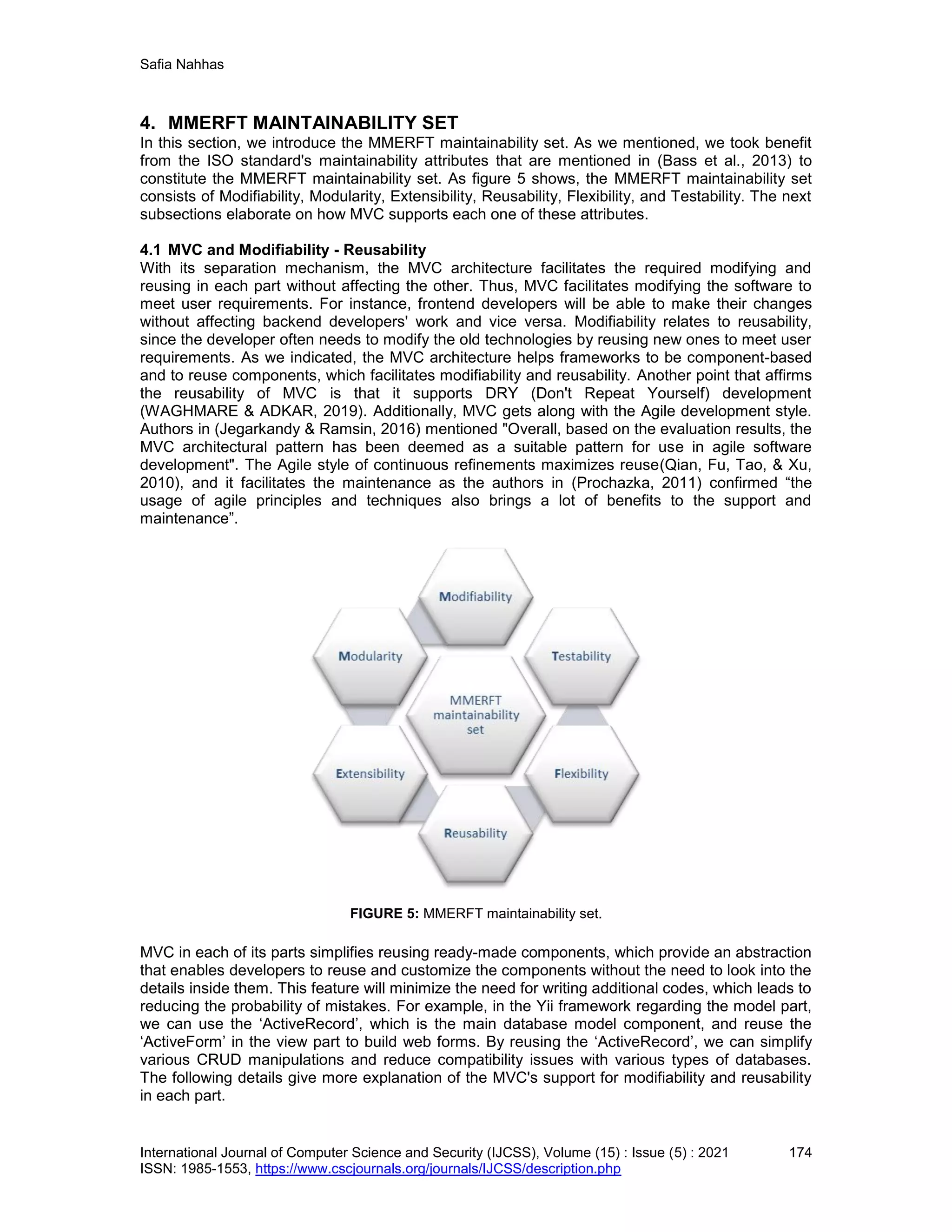 Safia Nahhas
International Journal of Computer Science and Security (IJCSS), Volume (15) : Issue (5) : 2021 174
ISSN: 1985-1553, https://www.cscjournals.org/journals/IJCSS/description.php
4. MMERFT MAINTAINABILITY SET
In this section, we introduce the MMERFT maintainability set. As we mentioned, we took benefit
from the ISO standard's maintainability attributes that are mentioned in (Bass et al., 2013) to
constitute the MMERFT maintainability set. As figure 5 shows, the MMERFT maintainability set
consists of Modifiability, Modularity, Extensibility, Reusability, Flexibility, and Testability. The next
subsections elaborate on how MVC supports each one of these attributes.
4.1 MVC and Modifiability - Reusability
With its separation mechanism, the MVC architecture facilitates the required modifying and
reusing in each part without affecting the other. Thus, MVC facilitates modifying the software to
meet user requirements. For instance, frontend developers will be able to make their changes
without affecting backend developers' work and vice versa. Modifiability relates to reusability,
since the developer often needs to modify the old technologies by reusing new ones to meet user
requirements. As we indicated, the MVC architecture helps frameworks to be component-based
and to reuse components, which facilitates modifiability and reusability. Another point that affirms
the reusability of MVC is that it supports DRY (Don't Repeat Yourself) development
(WAGHMARE & ADKAR, 2019). Additionally, MVC gets along with the Agile development style.
Authors in (Jegarkandy & Ramsin, 2016) mentioned "Overall, based on the evaluation results, the
MVC architectural pattern has been deemed as a suitable pattern for use in agile software
development". The Agile style of continuous refinements maximizes reuse(Qian, Fu, Tao, & Xu,
2010), and it facilitates the maintenance as the authors in (Prochazka, 2011) confirmed “the
usage of agile principles and techniques also brings a lot of benefits to the support and
maintenance”.
FIGURE 5: MMERFT maintainability set.
MVC in each of its parts simplifies reusing ready-made components, which provide an abstraction
that enables developers to reuse and customize the components without the need to look into the
details inside them. This feature will minimize the need for writing additional codes, which leads to
reducing the probability of mistakes. For example, in the Yii framework regarding the model part,
we can use the ‘ActiveRecord’, which is the main database model component, and reuse the
‘ActiveForm’ in the view part to build web forms. By reusing the ‘ActiveRecord’, we can simplify
various CRUD manipulations and reduce compatibility issues with various types of databases.
The following details give more explanation of the MVC's support for modifiability and reusability
in each part.
 