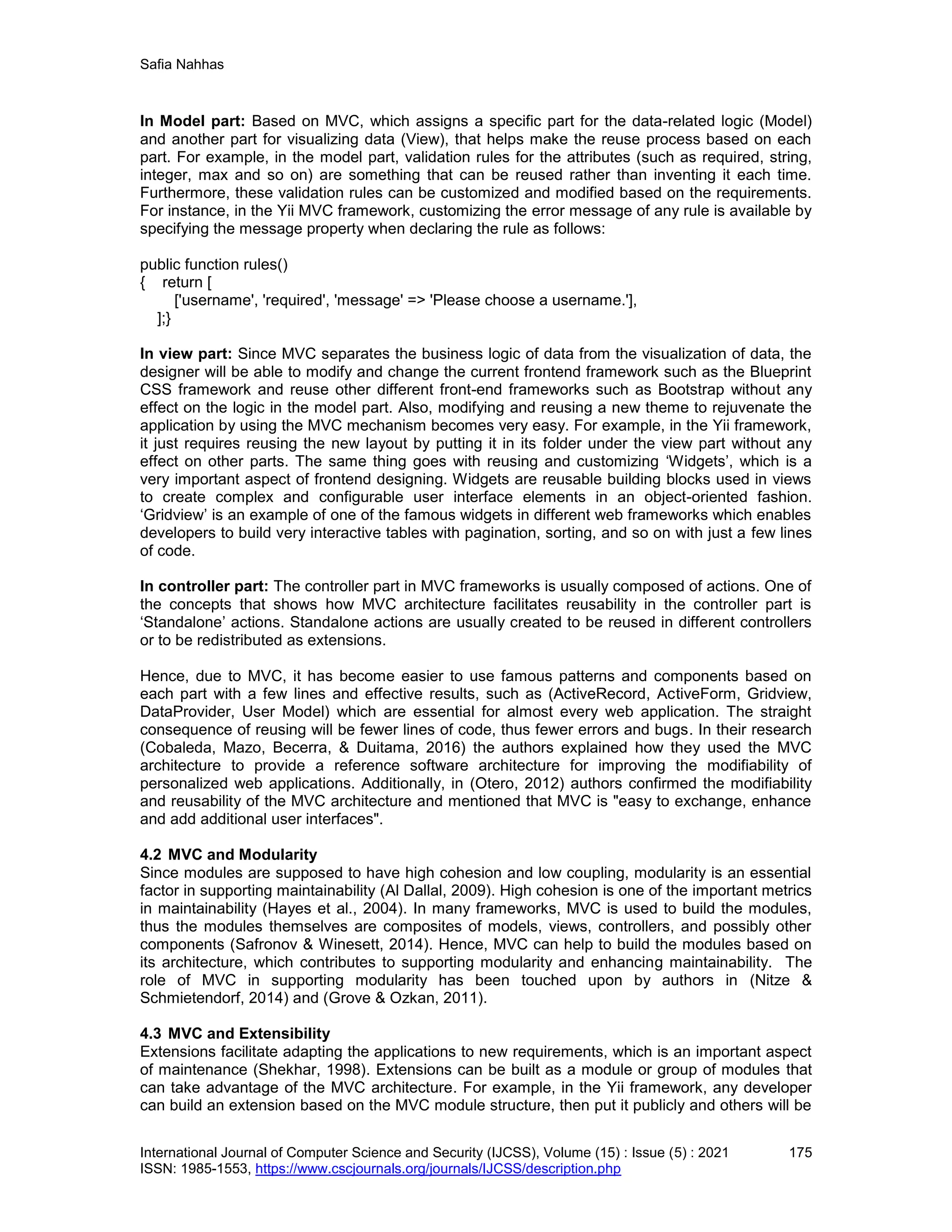 Safia Nahhas
International Journal of Computer Science and Security (IJCSS), Volume (15) : Issue (5) : 2021 175
ISSN: 1985-1553, https://www.cscjournals.org/journals/IJCSS/description.php
In Model part: Based on MVC, which assigns a specific part for the data-related logic (Model)
and another part for visualizing data (View), that helps make the reuse process based on each
part. For example, in the model part, validation rules for the attributes (such as required, string,
integer, max and so on) are something that can be reused rather than inventing it each time.
Furthermore, these validation rules can be customized and modified based on the requirements.
For instance, in the Yii MVC framework, customizing the error message of any rule is available by
specifying the message property when declaring the rule as follows:
public function rules()
{ return [
['username', 'required', 'message' => 'Please choose a username.'],
];}
In view part: Since MVC separates the business logic of data from the visualization of data, the
designer will be able to modify and change the current frontend framework such as the Blueprint
CSS framework and reuse other different front-end frameworks such as Bootstrap without any
effect on the logic in the model part. Also, modifying and reusing a new theme to rejuvenate the
application by using the MVC mechanism becomes very easy. For example, in the Yii framework,
it just requires reusing the new layout by putting it in its folder under the view part without any
effect on other parts. The same thing goes with reusing and customizing ‘Widgets’, which is a
very important aspect of frontend designing. Widgets are reusable building blocks used in views
to create complex and configurable user interface elements in an object-oriented fashion.
‘Gridview’ is an example of one of the famous widgets in different web frameworks which enables
developers to build very interactive tables with pagination, sorting, and so on with just a few lines
of code.
In controller part: The controller part in MVC frameworks is usually composed of actions. One of
the concepts that shows how MVC architecture facilitates reusability in the controller part is
‘Standalone’ actions. Standalone actions are usually created to be reused in different controllers
or to be redistributed as extensions.
Hence, due to MVC, it has become easier to use famous patterns and components based on
each part with a few lines and effective results, such as (ActiveRecord, ActiveForm, Gridview,
DataProvider, User Model) which are essential for almost every web application. The straight
consequence of reusing will be fewer lines of code, thus fewer errors and bugs. In their research
(Cobaleda, Mazo, Becerra, & Duitama, 2016) the authors explained how they used the MVC
architecture to provide a reference software architecture for improving the modifiability of
personalized web applications. Additionally, in (Otero, 2012) authors confirmed the modifiability
and reusability of the MVC architecture and mentioned that MVC is "easy to exchange, enhance
and add additional user interfaces".
4.2 MVC and Modularity
Since modules are supposed to have high cohesion and low coupling, modularity is an essential
factor in supporting maintainability (Al Dallal, 2009). High cohesion is one of the important metrics
in maintainability (Hayes et al., 2004). In many frameworks, MVC is used to build the modules,
thus the modules themselves are composites of models, views, controllers, and possibly other
components (Safronov & Winesett, 2014). Hence, MVC can help to build the modules based on
its architecture, which contributes to supporting modularity and enhancing maintainability. The
role of MVC in supporting modularity has been touched upon by authors in (Nitze &
Schmietendorf, 2014) and (Grove & Ozkan, 2011).
4.3 MVC and Extensibility
Extensions facilitate adapting the applications to new requirements, which is an important aspect
of maintenance (Shekhar, 1998). Extensions can be built as a module or group of modules that
can take advantage of the MVC architecture. For example, in the Yii framework, any developer
can build an extension based on the MVC module structure, then put it publicly and others will be
 