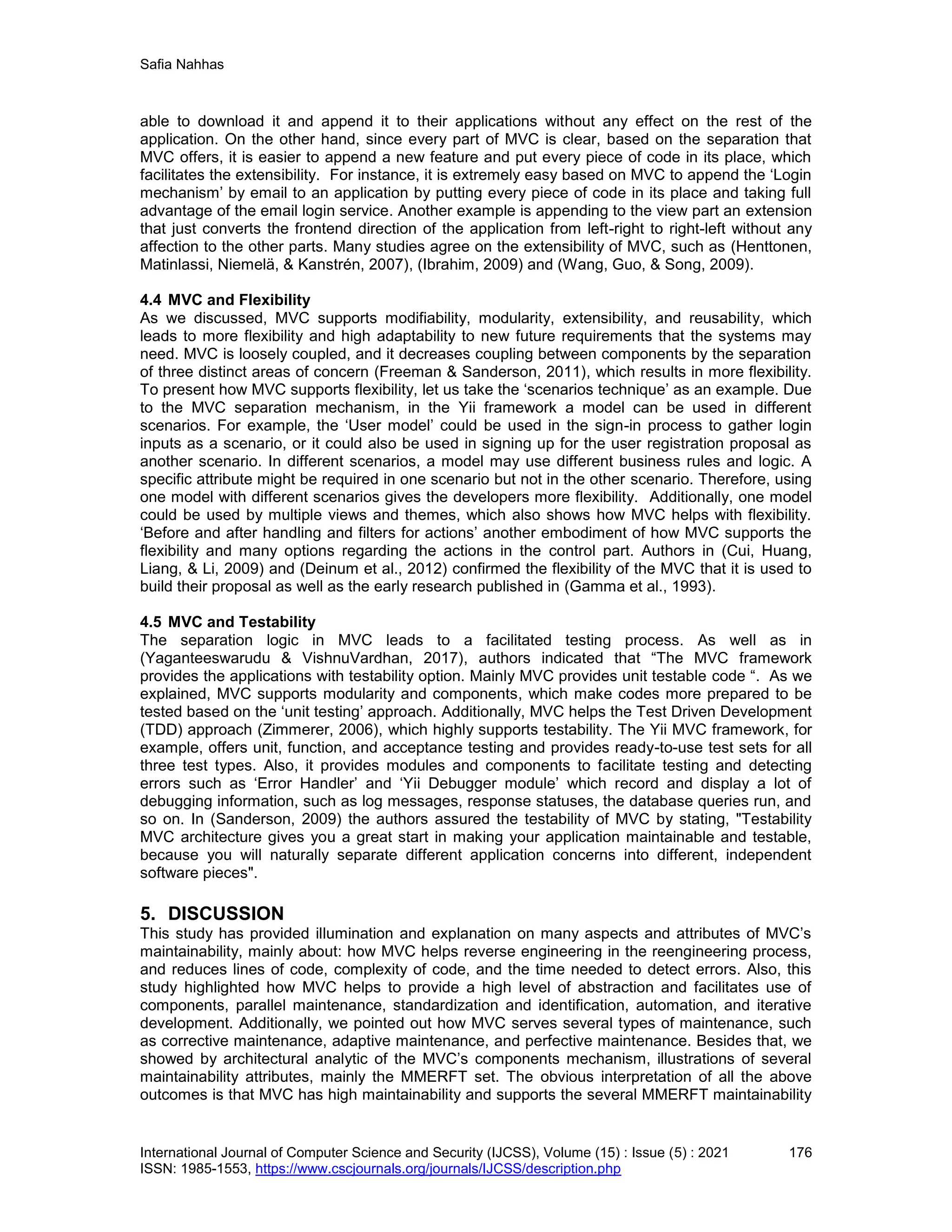 Safia Nahhas
International Journal of Computer Science and Security (IJCSS), Volume (15) : Issue (5) : 2021 176
ISSN: 1985-1553, https://www.cscjournals.org/journals/IJCSS/description.php
able to download it and append it to their applications without any effect on the rest of the
application. On the other hand, since every part of MVC is clear, based on the separation that
MVC offers, it is easier to append a new feature and put every piece of code in its place, which
facilitates the extensibility. For instance, it is extremely easy based on MVC to append the ‘Login
mechanism’ by email to an application by putting every piece of code in its place and taking full
advantage of the email login service. Another example is appending to the view part an extension
that just converts the frontend direction of the application from left-right to right-left without any
affection to the other parts. Many studies agree on the extensibility of MVC, such as (Henttonen,
Matinlassi, Niemelä, & Kanstrén, 2007), (Ibrahim, 2009) and (Wang, Guo, & Song, 2009).
4.4 MVC and Flexibility
As we discussed, MVC supports modifiability, modularity, extensibility, and reusability, which
leads to more flexibility and high adaptability to new future requirements that the systems may
need. MVC is loosely coupled, and it decreases coupling between components by the separation
of three distinct areas of concern (Freeman & Sanderson, 2011), which results in more flexibility.
To present how MVC supports flexibility, let us take the ‘scenarios technique’ as an example. Due
to the MVC separation mechanism, in the Yii framework a model can be used in different
scenarios. For example, the ‘User model’ could be used in the sign-in process to gather login
inputs as a scenario, or it could also be used in signing up for the user registration proposal as
another scenario. In different scenarios, a model may use different business rules and logic. A
specific attribute might be required in one scenario but not in the other scenario. Therefore, using
one model with different scenarios gives the developers more flexibility. Additionally, one model
could be used by multiple views and themes, which also shows how MVC helps with flexibility.
‘Before and after handling and filters for actions’ another embodiment of how MVC supports the
flexibility and many options regarding the actions in the control part. Authors in (Cui, Huang,
Liang, & Li, 2009) and (Deinum et al., 2012) confirmed the flexibility of the MVC that it is used to
build their proposal as well as the early research published in (Gamma et al., 1993).
4.5 MVC and Testability
The separation logic in MVC leads to a facilitated testing process. As well as in
(Yaganteeswarudu & VishnuVardhan, 2017), authors indicated that “The MVC framework
provides the applications with testability option. Mainly MVC provides unit testable code “. As we
explained, MVC supports modularity and components, which make codes more prepared to be
tested based on the ‘unit testing’ approach. Additionally, MVC helps the Test Driven Development
(TDD) approach (Zimmerer, 2006), which highly supports testability. The Yii MVC framework, for
example, offers unit, function, and acceptance testing and provides ready-to-use test sets for all
three test types. Also, it provides modules and components to facilitate testing and detecting
errors such as ‘Error Handler’ and ‘Yii Debugger module’ which record and display a lot of
debugging information, such as log messages, response statuses, the database queries run, and
so on. In (Sanderson, 2009) the authors assured the testability of MVC by stating, "Testability
MVC architecture gives you a great start in making your application maintainable and testable,
because you will naturally separate different application concerns into different, independent
software pieces".
5. DISCUSSION
This study has provided illumination and explanation on many aspects and attributes of MVC’s
maintainability, mainly about: how MVC helps reverse engineering in the reengineering process,
and reduces lines of code, complexity of code, and the time needed to detect errors. Also, this
study highlighted how MVC helps to provide a high level of abstraction and facilitates use of
components, parallel maintenance, standardization and identification, automation, and iterative
development. Additionally, we pointed out how MVC serves several types of maintenance, such
as corrective maintenance, adaptive maintenance, and perfective maintenance. Besides that, we
showed by architectural analytic of the MVC’s components mechanism, illustrations of several
maintainability attributes, mainly the MMERFT set. The obvious interpretation of all the above
outcomes is that MVC has high maintainability and supports the several MMERFT maintainability
 