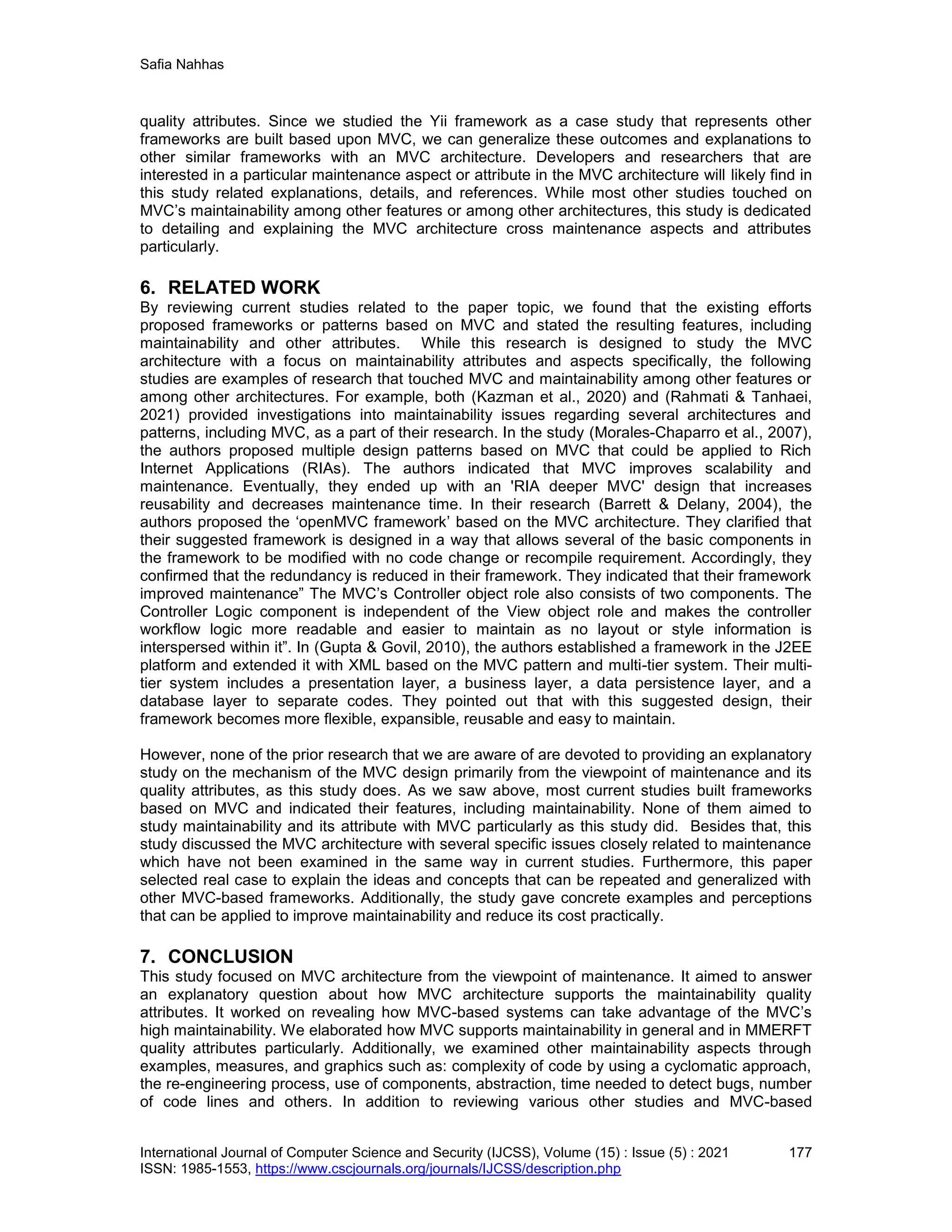 Safia Nahhas
International Journal of Computer Science and Security (IJCSS), Volume (15) : Issue (5) : 2021 177
ISSN: 1985-1553, https://www.cscjournals.org/journals/IJCSS/description.php
quality attributes. Since we studied the Yii framework as a case study that represents other
frameworks are built based upon MVC, we can generalize these outcomes and explanations to
other similar frameworks with an MVC architecture. Developers and researchers that are
interested in a particular maintenance aspect or attribute in the MVC architecture will likely find in
this study related explanations, details, and references. While most other studies touched on
MVC’s maintainability among other features or among other architectures, this study is dedicated
to detailing and explaining the MVC architecture cross maintenance aspects and attributes
particularly.
6. RELATED WORK
By reviewing current studies related to the paper topic, we found that the existing efforts
proposed frameworks or patterns based on MVC and stated the resulting features, including
maintainability and other attributes. While this research is designed to study the MVC
architecture with a focus on maintainability attributes and aspects specifically, the following
studies are examples of research that touched MVC and maintainability among other features or
among other architectures. For example, both (Kazman et al., 2020) and (Rahmati & Tanhaei,
2021) provided investigations into maintainability issues regarding several architectures and
patterns, including MVC, as a part of their research. In the study (Morales-Chaparro et al., 2007),
the authors proposed multiple design patterns based on MVC that could be applied to Rich
Internet Applications (RIAs). The authors indicated that MVC improves scalability and
maintenance. Eventually, they ended up with an 'RIA deeper MVC' design that increases
reusability and decreases maintenance time. In their research (Barrett & Delany, 2004), the
authors proposed the ‘openMVC framework’ based on the MVC architecture. They clarified that
their suggested framework is designed in a way that allows several of the basic components in
the framework to be modified with no code change or recompile requirement. Accordingly, they
confirmed that the redundancy is reduced in their framework. They indicated that their framework
improved maintenance” The MVC’s Controller object role also consists of two components. The
Controller Logic component is independent of the View object role and makes the controller
workflow logic more readable and easier to maintain as no layout or style information is
interspersed within it”. In (Gupta & Govil, 2010), the authors established a framework in the J2EE
platform and extended it with XML based on the MVC pattern and multi-tier system. Their multi-
tier system includes a presentation layer, a business layer, a data persistence layer, and a
database layer to separate codes. They pointed out that with this suggested design, their
framework becomes more flexible, expansible, reusable and easy to maintain.
However, none of the prior research that we are aware of are devoted to providing an explanatory
study on the mechanism of the MVC design primarily from the viewpoint of maintenance and its
quality attributes, as this study does. As we saw above, most current studies built frameworks
based on MVC and indicated their features, including maintainability. None of them aimed to
study maintainability and its attribute with MVC particularly as this study did. Besides that, this
study discussed the MVC architecture with several specific issues closely related to maintenance
which have not been examined in the same way in current studies. Furthermore, this paper
selected real case to explain the ideas and concepts that can be repeated and generalized with
other MVC-based frameworks. Additionally, the study gave concrete examples and perceptions
that can be applied to improve maintainability and reduce its cost practically.
7. CONCLUSION
This study focused on MVC architecture from the viewpoint of maintenance. It aimed to answer
an explanatory question about how MVC architecture supports the maintainability quality
attributes. It worked on revealing how MVC-based systems can take advantage of the MVC’s
high maintainability. We elaborated how MVC supports maintainability in general and in MMERFT
quality attributes particularly. Additionally, we examined other maintainability aspects through
examples, measures, and graphics such as: complexity of code by using a cyclomatic approach,
the re-engineering process, use of components, abstraction, time needed to detect bugs, number
of code lines and others. In addition to reviewing various other studies and MVC-based
 