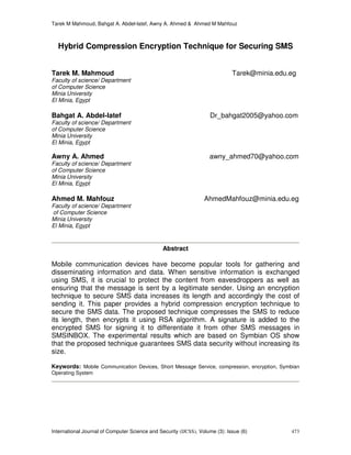 Tarek M Mahmoud, Bahgat A. Abdel-latef, Awny A. Ahmed & Ahmed M Mahfouz
International Journal of Computer Science and Security (IJCSS), Volume (3): Issue (6) 473
Hybrid Compression Encryption Technique for Securing SMS
Tarek M. Mahmoud Tarek@minia.edu.eg
Faculty of science/ Department
of Computer Science
Minia University
El Minia, Egypt
Bahgat A. Abdel-latef Dr_bahgat2005@yahoo.com
Faculty of science/ Department
of Computer Science
Minia University
El Minia, Egypt
Awny A. Ahmed awny_ahmed70@yahoo.com
Faculty of science/ Department
of Computer Science
Minia University
El Minia, Egypt
Ahmed M. Mahfouz AhmedMahfouz@minia.edu.eg
Faculty of science/ Department
of Computer Science
Minia University
El Minia, Egypt
Abstract
Mobile communication devices have become popular tools for gathering and
disseminating information and data. When sensitive information is exchanged
using SMS, it is crucial to protect the content from eavesdroppers as well as
ensuring that the message is sent by a legitimate sender. Using an encryption
technique to secure SMS data increases its length and accordingly the cost of
sending it. This paper provides a hybrid compression encryption technique to
secure the SMS data. The proposed technique compresses the SMS to reduce
its length, then encrypts it using RSA algorithm. A signature is added to the
encrypted SMS for signing it to differentiate it from other SMS messages in
SMSINBOX. The experimental results which are based on Symbian OS show
that the proposed technique guarantees SMS data security without increasing its
size.
Keywords: Mobile Communication Devices, Short Message Service, compression, encryption, Symbian
Operating System
 