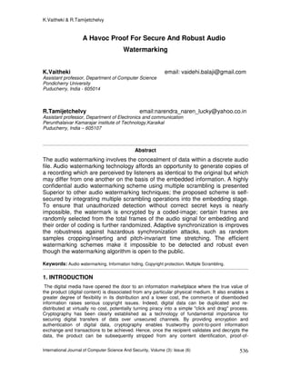 K.Vaitheki & R.Tamijetchelvy
International Journal of Computer Science And Security, Volume (3): Issue (6) 536
A Havoc Proof For Secure And Robust Audio
Watermarking
K.Vaitheki email: vaidehi.balaji@gmail.com
Assistant professor, Department of Computer Science
Pondicherry University
Puducherry, India - 605014
R.Tamijetchelvy email:narendra_naren_lucky@yahoo.co.in
Assistant professor, Department of Electronics and communication
Perunthalaivar Kamarajar institute of Technology,Karaikal
Puducherry, India – 605107
Abstract
The audio watermarking involves the concealment of data within a discrete audio
file. Audio watermarking technology affords an opportunity to generate copies of
a recording which are perceived by listeners as identical to the original but which
may differ from one another on the basis of the embedded information. A highly
confidential audio watermarking scheme using multiple scrambling is presented
Superior to other audio watermarking techniques; the proposed scheme is self-
secured by integrating multiple scrambling operations into the embedding stage.
To ensure that unauthorized detection without correct secret keys is nearly
impossible, the watermark is encrypted by a coded-image; certain frames are
randomly selected from the total frames of the audio signal for embedding and
their order of coding is further randomized. Adaptive synchronization is improves
the robustness against hazardous synchronization attacks, such as random
samples cropping/inserting and pitch-invariant time stretching. The efficient
watermarking schemes make it impossible to be detected and robust even
though the watermarking algorithm is open to the public.
Keywords: Audio watermarking, Information hiding, Copyright protection, Multiple Scrambling.
1. INTRODUCTION
The digital media have opened the door to an information marketplace where the true value of
the product (digital content) is dissociated from any particular physical medium. It also enables a
greater degree of flexibility in its distribution and a lower cost, the commerce of disembodied
information raises serious copyright issues. Indeed, digital data can be duplicated and re-
distributed at virtually no cost, potentially turning piracy into a simple "click and drag" process.
Cryptography has been clearly established as a technology of fundamental importance for
securing digital transfers of data over unsecured channels. By providing encryption and
authentication of digital data, cryptography enables trustworthy point-to-point information
exchange and transactions to be achieved. Hence, once the recipient validates and decrypts the
data, the product can be subsequently stripped from any content identification, proof-of-
 