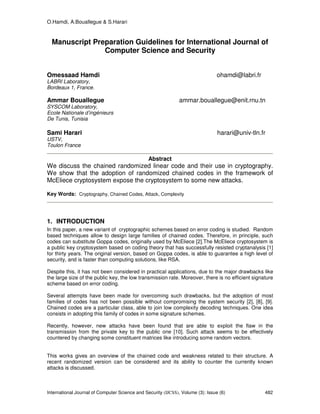 O.Hamdi, A.Bouallegue & S.Harari
International Journal of Computer Science and Security (IJCSS), Volume (3): Issue (6) 482
Manuscript Preparation Guidelines for International Journal of
Computer Science and Security
Omessaad Hamdi ohamdi@labri.fr
LABRI Laboratory,
Bordeaux 1, France.
Ammar Bouallegue ammar.bouallegue@enit.rnu.tn
SYSCOM Laboratory,
Ecole Nationale d’ingénieurs
De Tunis, Tunisia
Sami Harari harari@univ-tln.fr
USTV,
Toulon France
Abstract
We discuss the chained randomized linear code and their use in cryptography.
We show that the adoption of randomized chained codes in the framework of
McEliece cryptosystem expose the cryptosystem to some new attacks.
Key Words: Cryptography, Chained Codes, Attack, Complexity
1. INTRODUCTION
In this paper, a new variant of cryptographic schemes based on error coding is studied. Random
based techniques allow to design large families of chained codes. Therefore, in principle, such
codes can substitute Goppa codes, originally used by McEliece [2].The McEliece cryptosystem is
a public key cryptosystem based on coding theory that has successfully resisted cryptanalysis [1]
for thirty years. The original version, based on Goppa codes, is able to guarantee a high level of
security, and is faster than computing solutions, like RSA.
Despite this, it has not been considered in practical applications, due to the major drawbacks like
the large size of the public key, the low transmission rate. Moreover, there is no efficient signature
scheme based on error coding.
Several attempts have been made for overcoming such drawbacks, but the adoption of most
families of codes has not been possible without compromising the system security [2], [8], [9].
Chained codes are a particular class, able to join low complexity decoding techniques. One idea
consists in adopting this family of codes in some signature schemes.
Recently, however, new attacks have been found that are able to exploit the flaw in the
transmission from the private key to the public one [10]. Such attack seems to be effectively
countered by changing some constituent matrices like introducing some random vectors.
This works gives an overview of the chained code and weakness related to their structure. A
recent randomized version can be considered and its ability to counter the currently known
attacks is discussed.
 