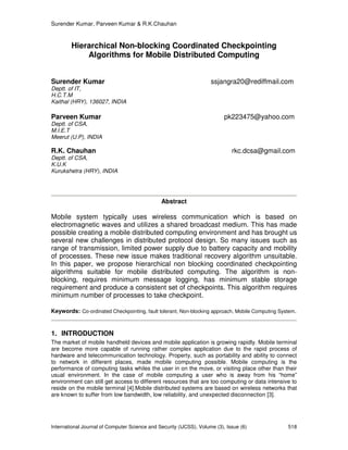 Surender Kumar, Parveen Kumar & R.K.Chauhan
International Journal of Computer Science and Security (IJCSS), Volume (3), Issue (6) 518
Hierarchical Non-blocking Coordinated Checkpointing
Algorithms for Mobile Distributed Computing
Surender Kumar ssjangra20@rediffmail.com
Deptt. of IT,
H.C.T.M
Kaithal (HRY), 136027, INDIA
Parveen Kumar pk223475@yahoo.com
Deptt. of CSA,
M.I.E.T
Meerut (U.P), INDIA
R.K. Chauhan rkc.dcsa@gmail.com
Deptt. of CSA,
K.U.K
Kurukshetra (HRY), INDIA
Abstract
Mobile system typically uses wireless communication which is based on
electromagnetic waves and utilizes a shared broadcast medium. This has made
possible creating a mobile distributed computing environment and has brought us
several new challenges in distributed protocol design. So many issues such as
range of transmission, limited power supply due to battery capacity and mobility
of processes. These new issue makes traditional recovery algorithm unsuitable.
In this paper, we propose hierarchical non blocking coordinated checkpointing
algorithms suitable for mobile distributed computing. The algorithm is non-
blocking, requires minimum message logging, has minimum stable storage
requirement and produce a consistent set of checkpoints. This algorithm requires
minimum number of processes to take checkpoint.
Keywords: Co-ordinated Checkpointing, fault tolerant, Non-blocking approach, Mobile Computing System.
1. INTRODUCTION
The market of mobile handheld devices and mobile application is growing rapidly. Mobile terminal
are become more capable of running rather complex application due to the rapid process of
hardware and telecommunication technology. Property, such as portability and ability to connect
to network in different places, made mobile computing possible. Mobile computing is the
performance of computing tasks whiles the user in on the move, or visiting place other than their
usual environment. In the case of mobile computing a user who is away from his “home”
environment can still get access to different resources that are too computing or data intensive to
reside on the mobile terminal [4].Mobile distributed systems are based on wireless networks that
are known to suffer from low bandwidth, low reliability, and unexpected disconnection [3].
 