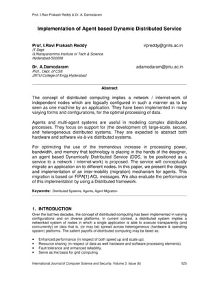 Prof. I.Ravi Prakash Reddy & Dr. A. Damodaram
International Journal of Computer Science and Security, Volume 3: Issue (6) 525
Implementation of Agent based Dynamic Distributed Service
Prof. I.Ravi Prakash Reddy irpreddy@gnits.ac.in
IT Dept.
G.Narayanamma Institute of Tech & Science
Hyderabad-500008
Dr. A.Damodaram adamodaram@jntu.ac.in
Prof., Dept. of CSE
JNTU College of Engg.Hyderabad
Abstract
The concept of distributed computing implies a network / internet-work of
independent nodes which are logically configured in such a manner as to be
seen as one machine by an application. They have been implemented in many
varying forms and configurations, for the optimal processing of data.
Agents and multi-agent systems are useful in modeling complex distributed
processes. They focus on support for (the development of) large-scale, secure,
and heterogeneous distributed systems. They are expected to abstract both
hardware and software vis-à-vis distributed systems.
For optimizing the use of the tremendous increase in processing power,
bandwidth, and memory that technology is placing in the hands of the designer,
an agent based Dynamically Distributed Service (DDS, to be positioned as a
service to a network / internet-work) is proposed. The service will conceptually
migrate an application on to different nodes. In this paper, we present the design
and implementation of an inter-mobility (migration) mechanism for agents. This
migration is based on FIPA[1] ACL messages. We also evaluate the performance
of this implementation by using a Distributed framework.
Keywords: Distributed Systems, Agents, Agent Migration
1. INTRODUCTION
Over the last two decades, the concept of distributed computing has been implemented in varying
configurations and on diverse platforms. In current context, a distributed system implies a
networked system of nodes in which a single application is able to execute transparently (and
concurrently) on data that is, (or may be) spread across heterogeneous (hardware & operating
system) platforms. The salient payoffs of distributed computing may be listed as:
• Enhanced performance (in respect of both speed up and scale up).
• Resource sharing (in respect of data as well hardware and software processing elements).
• Fault tolerance and enhanced reliability.
• Serve as the basis for grid computing.
 