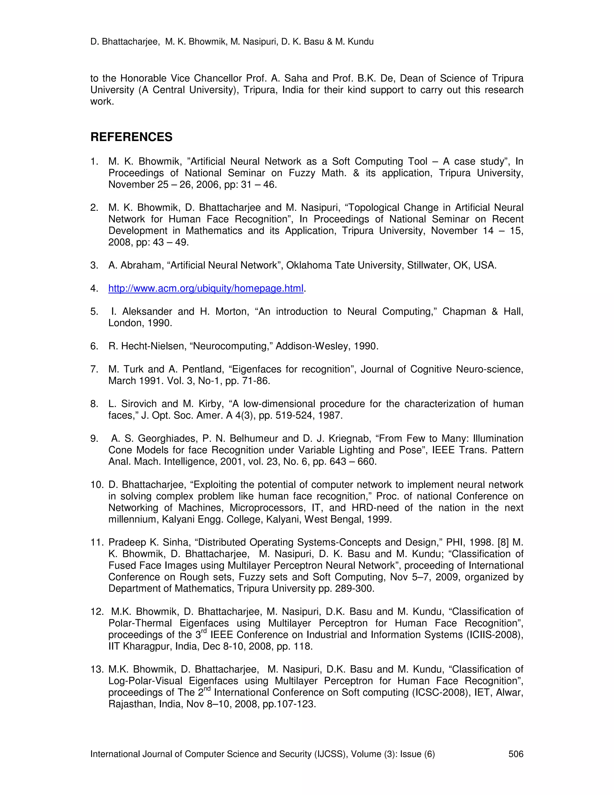 D. Bhattacharjee, M. K. Bhowmik, M. Nasipuri, D. K. Basu & M. Kundu
International Journal of Computer Science and Security (IJCSS), Volume (3): Issue (6) 506
to the Honorable Vice Chancellor Prof. A. Saha and Prof. B.K. De, Dean of Science of Tripura
University (A Central University), Tripura, India for their kind support to carry out this research
work.
REFERENCES
1. M. K. Bhowmik, ”Artificial Neural Network as a Soft Computing Tool – A case study”, In
Proceedings of National Seminar on Fuzzy Math. & its application, Tripura University,
November 25 – 26, 2006, pp: 31 – 46.
2. M. K. Bhowmik, D. Bhattacharjee and M. Nasipuri, “Topological Change in Artificial Neural
Network for Human Face Recognition”, In Proceedings of National Seminar on Recent
Development in Mathematics and its Application, Tripura University, November 14 – 15,
2008, pp: 43 – 49.
3. A. Abraham, “Artificial Neural Network”, Oklahoma Tate University, Stillwater, OK, USA.
4. http://www.acm.org/ubiquity/homepage.html.
5. I. Aleksander and H. Morton, “An introduction to Neural Computing,” Chapman & Hall,
London, 1990.
6. R. Hecht-Nielsen, “Neurocomputing,” Addison-Wesley, 1990.
7. M. Turk and A. Pentland, “Eigenfaces for recognition”, Journal of Cognitive Neuro-science,
March 1991. Vol. 3, No-1, pp. 71-86.
8. L. Sirovich and M. Kirby, “A low-dimensional procedure for the characterization of human
faces,” J. Opt. Soc. Amer. A 4(3), pp. 519-524, 1987.
9. A. S. Georghiades, P. N. Belhumeur and D. J. Kriegnab, “From Few to Many: Illumination
Cone Models for face Recognition under Variable Lighting and Pose”, IEEE Trans. Pattern
Anal. Mach. Intelligence, 2001, vol. 23, No. 6, pp. 643 – 660.
10. D. Bhattacharjee, “Exploiting the potential of computer network to implement neural network
in solving complex problem like human face recognition,” Proc. of national Conference on
Networking of Machines, Microprocessors, IT, and HRD-need of the nation in the next
millennium, Kalyani Engg. College, Kalyani, West Bengal, 1999.
11. Pradeep K. Sinha, “Distributed Operating Systems-Concepts and Design,” PHI, 1998. [8] M.
K. Bhowmik, D. Bhattacharjee, M. Nasipuri, D. K. Basu and M. Kundu; “Classification of
Fused Face Images using Multilayer Perceptron Neural Network”, proceeding of International
Conference on Rough sets, Fuzzy sets and Soft Computing, Nov 5–7, 2009, organized by
Department of Mathematics, Tripura University pp. 289-300.
12. M.K. Bhowmik, D. Bhattacharjee, M. Nasipuri, D.K. Basu and M. Kundu, “Classification of
Polar-Thermal Eigenfaces using Multilayer Perceptron for Human Face Recognition”,
proceedings of the 3
rd
IEEE Conference on Industrial and Information Systems (ICIIS-2008),
IIT Kharagpur, India, Dec 8-10, 2008, pp. 118.
13. M.K. Bhowmik, D. Bhattacharjee, M. Nasipuri, D.K. Basu and M. Kundu, “Classification of
Log-Polar-Visual Eigenfaces using Multilayer Perceptron for Human Face Recognition”,
proceedings of The 2
nd
International Conference on Soft computing (ICSC-2008), IET, Alwar,
Rajasthan, India, Nov 8–10, 2008, pp.107-123.
 