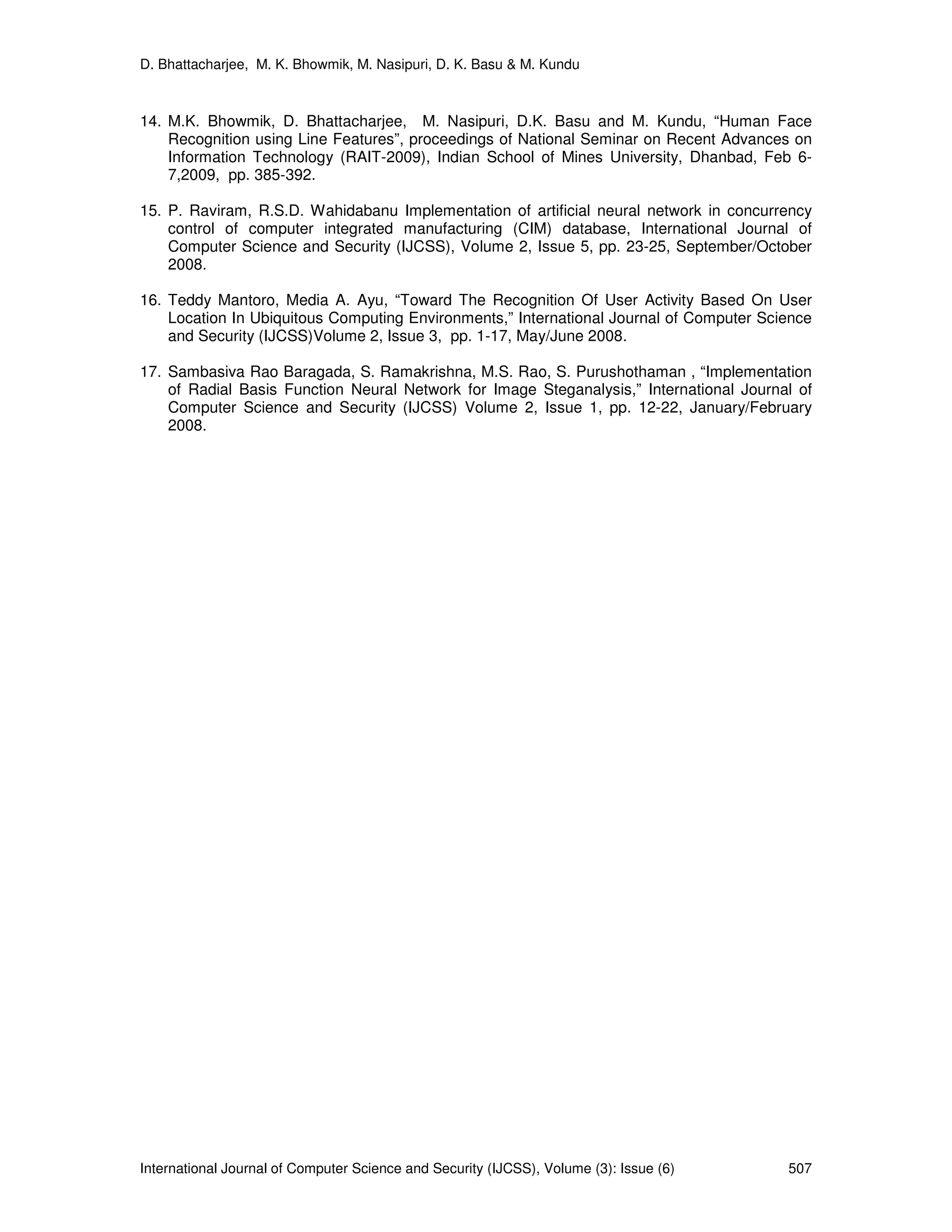 D. Bhattacharjee, M. K. Bhowmik, M. Nasipuri, D. K. Basu & M. Kundu
International Journal of Computer Science and Security (IJCSS), Volume (3): Issue (6) 507
14. M.K. Bhowmik, D. Bhattacharjee, M. Nasipuri, D.K. Basu and M. Kundu, “Human Face
Recognition using Line Features”, proceedings of National Seminar on Recent Advances on
Information Technology (RAIT-2009), Indian School of Mines University, Dhanbad, Feb 6-
7,2009, pp. 385-392.
15. P. Raviram, R.S.D. Wahidabanu Implementation of artificial neural network in concurrency
control of computer integrated manufacturing (CIM) database, International Journal of
Computer Science and Security (IJCSS), Volume 2, Issue 5, pp. 23-25, September/October
2008.
16. Teddy Mantoro, Media A. Ayu, “Toward The Recognition Of User Activity Based On User
Location In Ubiquitous Computing Environments,” International Journal of Computer Science
and Security (IJCSS)Volume 2, Issue 3, pp. 1-17, May/June 2008.
17. Sambasiva Rao Baragada, S. Ramakrishna, M.S. Rao, S. Purushothaman , “Implementation
of Radial Basis Function Neural Network for Image Steganalysis,” International Journal of
Computer Science and Security (IJCSS) Volume 2, Issue 1, pp. 12-22, January/February
2008.
 