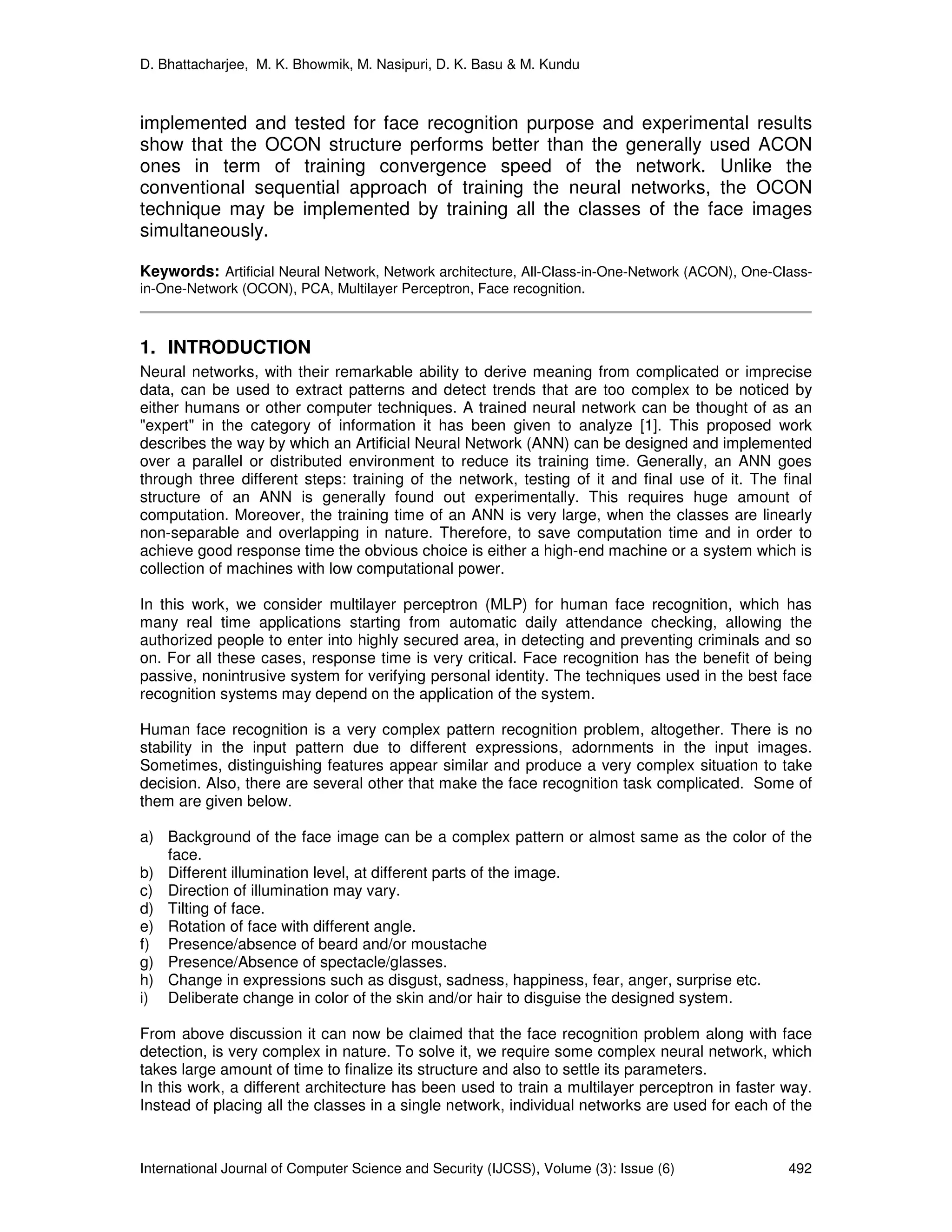 D. Bhattacharjee, M. K. Bhowmik, M. Nasipuri, D. K. Basu & M. Kundu
International Journal of Computer Science and Security (IJCSS), Volume (3): Issue (6) 492
implemented and tested for face recognition purpose and experimental results
show that the OCON structure performs better than the generally used ACON
ones in term of training convergence speed of the network. Unlike the
conventional sequential approach of training the neural networks, the OCON
technique may be implemented by training all the classes of the face images
simultaneously.
Keywords: Artificial Neural Network, Network architecture, All-Class-in-One-Network (ACON), One-Class-
in-One-Network (OCON), PCA, Multilayer Perceptron, Face recognition.
1. INTRODUCTION
Neural networks, with their remarkable ability to derive meaning from complicated or imprecise
data, can be used to extract patterns and detect trends that are too complex to be noticed by
either humans or other computer techniques. A trained neural network can be thought of as an
"expert" in the category of information it has been given to analyze [1]. This proposed work
describes the way by which an Artificial Neural Network (ANN) can be designed and implemented
over a parallel or distributed environment to reduce its training time. Generally, an ANN goes
through three different steps: training of the network, testing of it and final use of it. The final
structure of an ANN is generally found out experimentally. This requires huge amount of
computation. Moreover, the training time of an ANN is very large, when the classes are linearly
non-separable and overlapping in nature. Therefore, to save computation time and in order to
achieve good response time the obvious choice is either a high-end machine or a system which is
collection of machines with low computational power.
In this work, we consider multilayer perceptron (MLP) for human face recognition, which has
many real time applications starting from automatic daily attendance checking, allowing the
authorized people to enter into highly secured area, in detecting and preventing criminals and so
on. For all these cases, response time is very critical. Face recognition has the benefit of being
passive, nonintrusive system for verifying personal identity. The techniques used in the best face
recognition systems may depend on the application of the system.
Human face recognition is a very complex pattern recognition problem, altogether. There is no
stability in the input pattern due to different expressions, adornments in the input images.
Sometimes, distinguishing features appear similar and produce a very complex situation to take
decision. Also, there are several other that make the face recognition task complicated. Some of
them are given below.
a) Background of the face image can be a complex pattern or almost same as the color of the
face.
b) Different illumination level, at different parts of the image.
c) Direction of illumination may vary.
d) Tilting of face.
e) Rotation of face with different angle.
f) Presence/absence of beard and/or moustache
g) Presence/Absence of spectacle/glasses.
h) Change in expressions such as disgust, sadness, happiness, fear, anger, surprise etc.
i) Deliberate change in color of the skin and/or hair to disguise the designed system.
From above discussion it can now be claimed that the face recognition problem along with face
detection, is very complex in nature. To solve it, we require some complex neural network, which
takes large amount of time to finalize its structure and also to settle its parameters.
In this work, a different architecture has been used to train a multilayer perceptron in faster way.
Instead of placing all the classes in a single network, individual networks are used for each of the
 