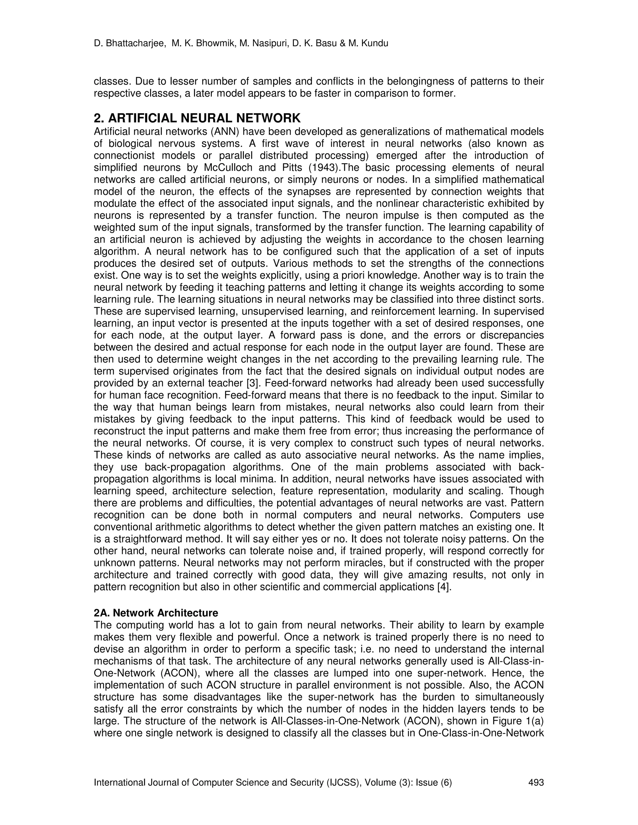D. Bhattacharjee, M. K. Bhowmik, M. Nasipuri, D. K. Basu & M. Kundu
International Journal of Computer Science and Security (IJCSS), Volume (3): Issue (6) 493
classes. Due to lesser number of samples and conflicts in the belongingness of patterns to their
respective classes, a later model appears to be faster in comparison to former.
2. ARTIFICIAL NEURAL NETWORK
Artificial neural networks (ANN) have been developed as generalizations of mathematical models
of biological nervous systems. A first wave of interest in neural networks (also known as
connectionist models or parallel distributed processing) emerged after the introduction of
simplified neurons by McCulloch and Pitts (1943).The basic processing elements of neural
networks are called artificial neurons, or simply neurons or nodes. In a simplified mathematical
model of the neuron, the effects of the synapses are represented by connection weights that
modulate the effect of the associated input signals, and the nonlinear characteristic exhibited by
neurons is represented by a transfer function. The neuron impulse is then computed as the
weighted sum of the input signals, transformed by the transfer function. The learning capability of
an artificial neuron is achieved by adjusting the weights in accordance to the chosen learning
algorithm. A neural network has to be configured such that the application of a set of inputs
produces the desired set of outputs. Various methods to set the strengths of the connections
exist. One way is to set the weights explicitly, using a priori knowledge. Another way is to train the
neural network by feeding it teaching patterns and letting it change its weights according to some
learning rule. The learning situations in neural networks may be classified into three distinct sorts.
These are supervised learning, unsupervised learning, and reinforcement learning. In supervised
learning, an input vector is presented at the inputs together with a set of desired responses, one
for each node, at the output layer. A forward pass is done, and the errors or discrepancies
between the desired and actual response for each node in the output layer are found. These are
then used to determine weight changes in the net according to the prevailing learning rule. The
term supervised originates from the fact that the desired signals on individual output nodes are
provided by an external teacher [3]. Feed-forward networks had already been used successfully
for human face recognition. Feed-forward means that there is no feedback to the input. Similar to
the way that human beings learn from mistakes, neural networks also could learn from their
mistakes by giving feedback to the input patterns. This kind of feedback would be used to
reconstruct the input patterns and make them free from error; thus increasing the performance of
the neural networks. Of course, it is very complex to construct such types of neural networks.
These kinds of networks are called as auto associative neural networks. As the name implies,
they use back-propagation algorithms. One of the main problems associated with back-
propagation algorithms is local minima. In addition, neural networks have issues associated with
learning speed, architecture selection, feature representation, modularity and scaling. Though
there are problems and difficulties, the potential advantages of neural networks are vast. Pattern
recognition can be done both in normal computers and neural networks. Computers use
conventional arithmetic algorithms to detect whether the given pattern matches an existing one. It
is a straightforward method. It will say either yes or no. It does not tolerate noisy patterns. On the
other hand, neural networks can tolerate noise and, if trained properly, will respond correctly for
unknown patterns. Neural networks may not perform miracles, but if constructed with the proper
architecture and trained correctly with good data, they will give amazing results, not only in
pattern recognition but also in other scientific and commercial applications [4].
2A. Network Architecture
The computing world has a lot to gain from neural networks. Their ability to learn by example
makes them very flexible and powerful. Once a network is trained properly there is no need to
devise an algorithm in order to perform a specific task; i.e. no need to understand the internal
mechanisms of that task. The architecture of any neural networks generally used is All-Class-in-
One-Network (ACON), where all the classes are lumped into one super-network. Hence, the
implementation of such ACON structure in parallel environment is not possible. Also, the ACON
structure has some disadvantages like the super-network has the burden to simultaneously
satisfy all the error constraints by which the number of nodes in the hidden layers tends to be
large. The structure of the network is All-Classes-in-One-Network (ACON), shown in Figure 1(a)
where one single network is designed to classify all the classes but in One-Class-in-One-Network
 