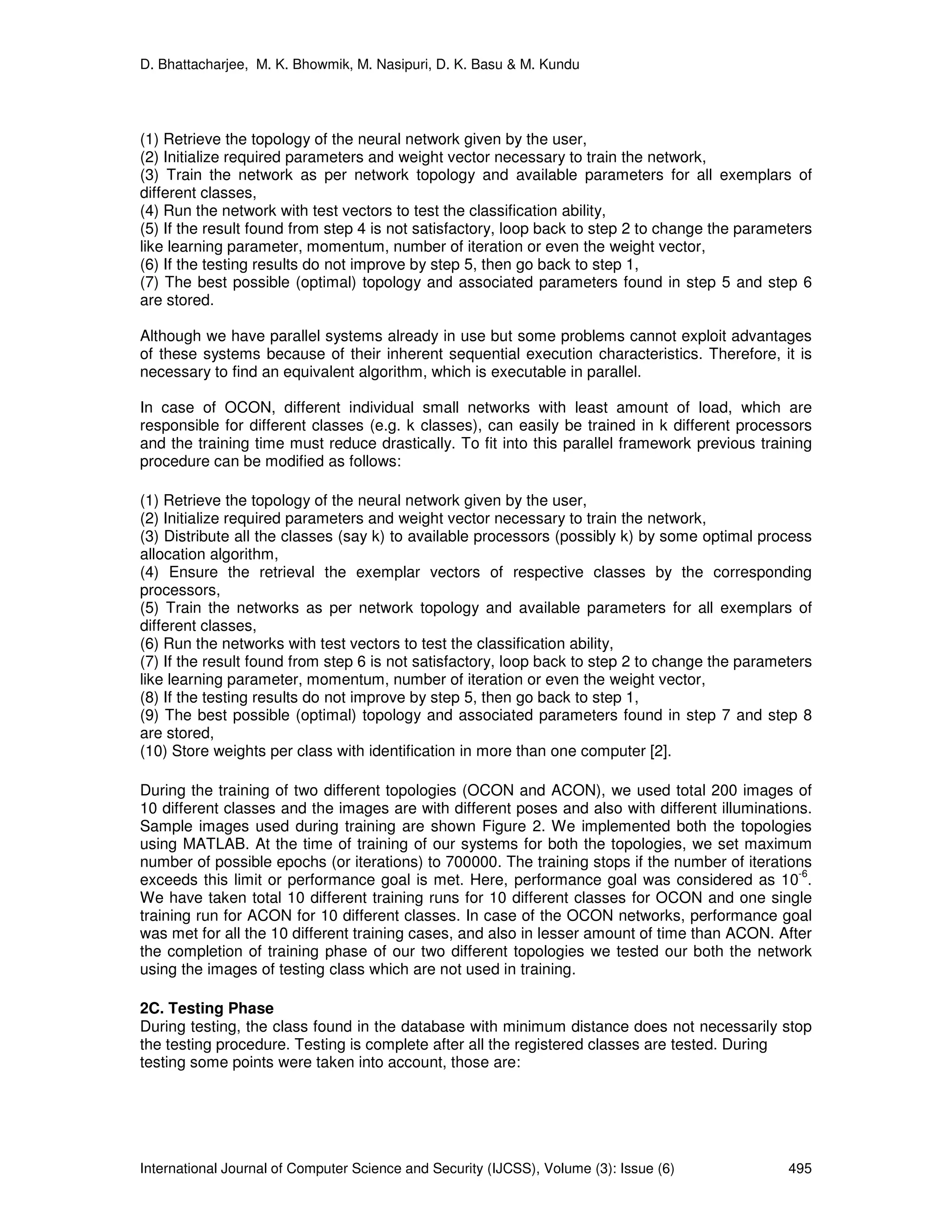 D. Bhattacharjee, M. K. Bhowmik, M. Nasipuri, D. K. Basu & M. Kundu
International Journal of Computer Science and Security (IJCSS), Volume (3): Issue (6) 495
(1) Retrieve the topology of the neural network given by the user,
(2) Initialize required parameters and weight vector necessary to train the network,
(3) Train the network as per network topology and available parameters for all exemplars of
different classes,
(4) Run the network with test vectors to test the classification ability,
(5) If the result found from step 4 is not satisfactory, loop back to step 2 to change the parameters
like learning parameter, momentum, number of iteration or even the weight vector,
(6) If the testing results do not improve by step 5, then go back to step 1,
(7) The best possible (optimal) topology and associated parameters found in step 5 and step 6
are stored.
Although we have parallel systems already in use but some problems cannot exploit advantages
of these systems because of their inherent sequential execution characteristics. Therefore, it is
necessary to find an equivalent algorithm, which is executable in parallel.
In case of OCON, different individual small networks with least amount of load, which are
responsible for different classes (e.g. k classes), can easily be trained in k different processors
and the training time must reduce drastically. To fit into this parallel framework previous training
procedure can be modified as follows:
(1) Retrieve the topology of the neural network given by the user,
(2) Initialize required parameters and weight vector necessary to train the network,
(3) Distribute all the classes (say k) to available processors (possibly k) by some optimal process
allocation algorithm,
(4) Ensure the retrieval the exemplar vectors of respective classes by the corresponding
processors,
(5) Train the networks as per network topology and available parameters for all exemplars of
different classes,
(6) Run the networks with test vectors to test the classification ability,
(7) If the result found from step 6 is not satisfactory, loop back to step 2 to change the parameters
like learning parameter, momentum, number of iteration or even the weight vector,
(8) If the testing results do not improve by step 5, then go back to step 1,
(9) The best possible (optimal) topology and associated parameters found in step 7 and step 8
are stored,
(10) Store weights per class with identification in more than one computer [2].
During the training of two different topologies (OCON and ACON), we used total 200 images of
10 different classes and the images are with different poses and also with different illuminations.
Sample images used during training are shown Figure 2. We implemented both the topologies
using MATLAB. At the time of training of our systems for both the topologies, we set maximum
number of possible epochs (or iterations) to 700000. The training stops if the number of iterations
exceeds this limit or performance goal is met. Here, performance goal was considered as 10
-6
.
We have taken total 10 different training runs for 10 different classes for OCON and one single
training run for ACON for 10 different classes. In case of the OCON networks, performance goal
was met for all the 10 different training cases, and also in lesser amount of time than ACON. After
the completion of training phase of our two different topologies we tested our both the network
using the images of testing class which are not used in training.
2C. Testing Phase
During testing, the class found in the database with minimum distance does not necessarily stop
the testing procedure. Testing is complete after all the registered classes are tested. During
testing some points were taken into account, those are:
 