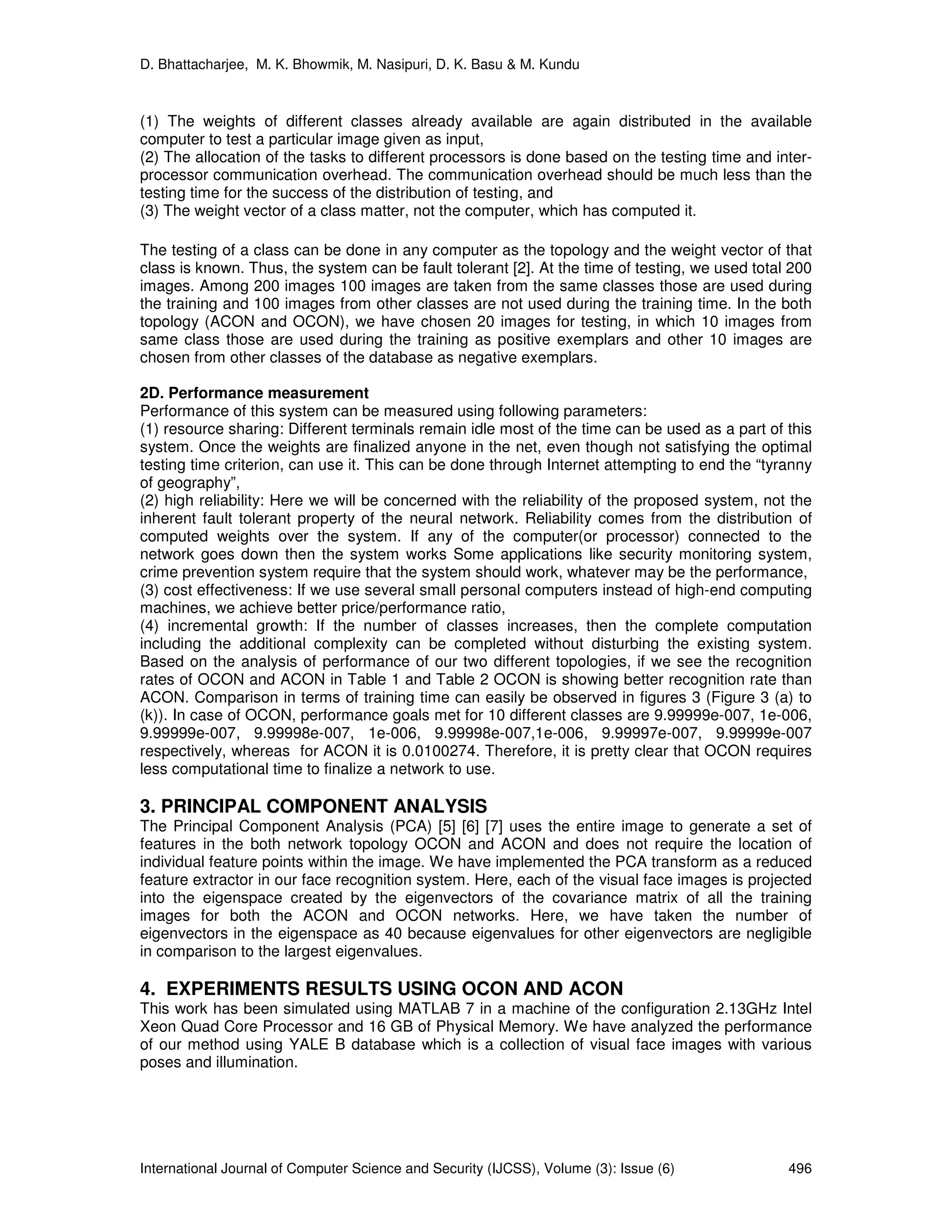 D. Bhattacharjee, M. K. Bhowmik, M. Nasipuri, D. K. Basu & M. Kundu
International Journal of Computer Science and Security (IJCSS), Volume (3): Issue (6) 496
(1) The weights of different classes already available are again distributed in the available
computer to test a particular image given as input,
(2) The allocation of the tasks to different processors is done based on the testing time and inter-
processor communication overhead. The communication overhead should be much less than the
testing time for the success of the distribution of testing, and
(3) The weight vector of a class matter, not the computer, which has computed it.
The testing of a class can be done in any computer as the topology and the weight vector of that
class is known. Thus, the system can be fault tolerant [2]. At the time of testing, we used total 200
images. Among 200 images 100 images are taken from the same classes those are used during
the training and 100 images from other classes are not used during the training time. In the both
topology (ACON and OCON), we have chosen 20 images for testing, in which 10 images from
same class those are used during the training as positive exemplars and other 10 images are
chosen from other classes of the database as negative exemplars.
2D. Performance measurement
Performance of this system can be measured using following parameters:
(1) resource sharing: Different terminals remain idle most of the time can be used as a part of this
system. Once the weights are finalized anyone in the net, even though not satisfying the optimal
testing time criterion, can use it. This can be done through Internet attempting to end the “tyranny
of geography”,
(2) high reliability: Here we will be concerned with the reliability of the proposed system, not the
inherent fault tolerant property of the neural network. Reliability comes from the distribution of
computed weights over the system. If any of the computer(or processor) connected to the
network goes down then the system works Some applications like security monitoring system,
crime prevention system require that the system should work, whatever may be the performance,
(3) cost effectiveness: If we use several small personal computers instead of high-end computing
machines, we achieve better price/performance ratio,
(4) incremental growth: If the number of classes increases, then the complete computation
including the additional complexity can be completed without disturbing the existing system.
Based on the analysis of performance of our two different topologies, if we see the recognition
rates of OCON and ACON in Table 1 and Table 2 OCON is showing better recognition rate than
ACON. Comparison in terms of training time can easily be observed in figures 3 (Figure 3 (a) to
(k)). In case of OCON, performance goals met for 10 different classes are 9.99999e-007, 1e-006,
9.99999e-007, 9.99998e-007, 1e-006, 9.99998e-007,1e-006, 9.99997e-007, 9.99999e-007
respectively, whereas for ACON it is 0.0100274. Therefore, it is pretty clear that OCON requires
less computational time to finalize a network to use.
3. PRINCIPAL COMPONENT ANALYSIS
The Principal Component Analysis (PCA) [5] [6] [7] uses the entire image to generate a set of
features in the both network topology OCON and ACON and does not require the location of
individual feature points within the image. We have implemented the PCA transform as a reduced
feature extractor in our face recognition system. Here, each of the visual face images is projected
into the eigenspace created by the eigenvectors of the covariance matrix of all the training
images for both the ACON and OCON networks. Here, we have taken the number of
eigenvectors in the eigenspace as 40 because eigenvalues for other eigenvectors are negligible
in comparison to the largest eigenvalues.
4. EXPERIMENTS RESULTS USING OCON AND ACON
This work has been simulated using MATLAB 7 in a machine of the configuration 2.13GHz Intel
Xeon Quad Core Processor and 16 GB of Physical Memory. We have analyzed the performance
of our method using YALE B database which is a collection of visual face images with various
poses and illumination.
 