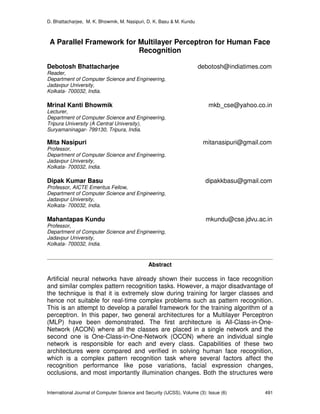 D. Bhattacharjee, M. K. Bhowmik, M. Nasipuri, D. K. Basu & M. Kundu
International Journal of Computer Science and Security (IJCSS), Volume (3): Issue (6) 491
A Parallel Framework for Multilayer Perceptron for Human Face
Recognition
Debotosh Bhattacharjee debotosh@indiatimes.com
Reader,
Department of Computer Science and Engineering,
Jadavpur University,
Kolkata- 700032, India.
Mrinal Kanti Bhowmik mkb_cse@yahoo.co.in
Lecturer,
Department of Computer Science and Engineering,
Tripura University (A Central University),
Suryamaninagar- 799130, Tripura, India.
Mita Nasipuri mitanasipuri@gmail.com
Professor,
Department of Computer Science and Engineering,
Jadavpur University,
Kolkata- 700032, India.
Dipak Kumar Basu dipakkbasu@gmail.com
Professor, AICTE Emeritus Fellow,
Department of Computer Science and Engineering,
Jadavpur University,
Kolkata- 700032, India.
Mahantapas Kundu mkundu@cse.jdvu.ac.in
Professor,
Department of Computer Science and Engineering,
Jadavpur University,
Kolkata- 700032, India.
Abstract
Artificial neural networks have already shown their success in face recognition
and similar complex pattern recognition tasks. However, a major disadvantage of
the technique is that it is extremely slow during training for larger classes and
hence not suitable for real-time complex problems such as pattern recognition.
This is an attempt to develop a parallel framework for the training algorithm of a
perceptron. In this paper, two general architectures for a Multilayer Perceptron
(MLP) have been demonstrated. The first architecture is All-Class-in-One-
Network (ACON) where all the classes are placed in a single network and the
second one is One-Class-in-One-Network (OCON) where an individual single
network is responsible for each and every class. Capabilities of these two
architectures were compared and verified in solving human face recognition,
which is a complex pattern recognition task where several factors affect the
recognition performance like pose variations, facial expression changes,
occlusions, and most importantly illumination changes. Both the structures were
 