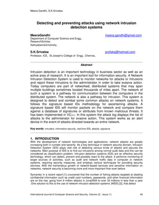 Meera Gandhi, S.K.Srivatsa
International Journal of Computer Science and Security, Volume (2) : Issue (1) 49
Detecting and preventing attacks using network intrusion
detection systems
MeeraGandhi meera.gandhi@gmail.com
Department of Computer Science and Engg.,
ResearchScholar,
SathyabamaUniversity,
S.K.Srivatsa profsks@hotmail.com
Professor, ICE, St.Joseph’s College of Engg., Chennai,
Abstract
Intrusion detection is an important technology in business sector as well as an
active area of research. It is an important tool for information security. A Network
Intrusion Detection System is used to monitor networks for attacks or intrusions
and report these intrusions to the administrator in order to take evasive action.
Today computers are part of networked; distributed systems that may span
multiple buildings sometimes located thousands of miles apart. The network of
such a system is a pathway for communication between the computers in the
distributed system. The network is also a pathway for intrusion. This system is
designed to detect and combat some common attacks on network systems. It
follows the signature based IDs methodology for ascertaining attacks. A
signature based IDS will monitor packets on the network and compare them
against a database of signatures or attributes from known malicious threats. It
has been implemented in VC++. In this system the attack log displays the list of
attacks to the administrator for evasive action. This system works as an alert
device in the event of attacks directed towards an entire network.
Key words: intruders, information security, real time IDS, attacks, signature
1. INTRODUCTION
With the development of network technologies and applications, network attacks are greatly
increasing both in number and severity. As a key technique in network security domain, Intrusion
Detection System (IDS) plays vital role of detecting various kinds of attacks and secures the
networks. Main purpose of IDS is to find out intrusions among normal audit data and this can be
considered as classification problem. Intrusion detection systems (IDS) are an effective security
technology, which can detect, prevent and possibly react to the attack. It performs monitoring of
target sources of activities, such as audit and network traffic data in computer or network
systems, requiring security measures, and employs various techniques for providing security
services. With the tremendous growth of network-based services and sensitive information on
networks, network security is becoming more and more important than ever before.
Symantec in a recent report [1] uncovered that the number of fishing attacks targeted at stealing
confidential information such as credit card numbers, passwords, and other financial information
are on the rise, going from 9 million attacks in June2004 to over 33 millions in less than a year
.One solution to this is the use of network intrusion detection systems (NIDS) [2], that detect
 