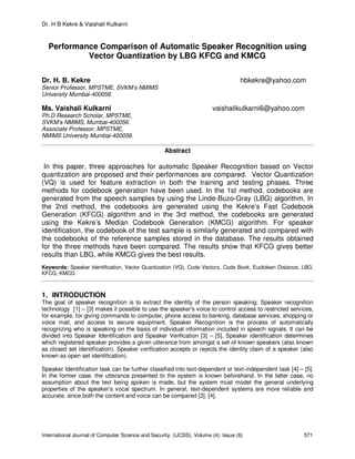 Dr. H B Kekre & Vaishali Kulkarni
International Journal of Computer Science and Security, (IJCSS), Volume (4): Issue (6) 571
Performance Comparison of Automatic Speaker Recognition using
Vector Quantization by LBG KFCG and KMCG
Dr. H. B. Kekre hbkekre@yahoo.com
Senior Professor, MPSTME, SVKM’s NMIMS
University Mumbai-400056.
Ms. Vaishali Kulkarni vaishalikulkarni6@yahoo.com
Ph.D Research Scholar, MPSTME,
SVKM’s NMIMS, Mumbai-400056.
Associate Professor, MPSTME,
NMIMS University Mumbai-400056.
Abstract
In this paper, three approaches for automatic Speaker Recognition based on Vector
quantization are proposed and their performances are compared. Vector Quantization
(VQ) is used for feature extraction in both the training and testing phases. Three
methods for codebook generation have been used. In the 1st method, codebooks are
generated from the speech samples by using the Linde-Buzo-Gray (LBG) algorithm. In
the 2nd method, the codebooks are generated using the Kekre’s Fast Codebook
Generation (KFCG) algorithm and in the 3rd method, the codebooks are generated
using the Kekre’s Median Codebook Generation (KMCG) algorithm. For speaker
identification, the codebook of the test sample is similarly generated and compared with
the codebooks of the reference samples stored in the database. The results obtained
for the three methods have been compared. The results show that KFCG gives better
results than LBG, while KMCG gives the best results.
Keywords: Speaker Identification, Vector Quantization (VQ), Code Vectors, Code Book, Euclidean Distance, LBG,
KFCG, KMCG
1. INTRODUCTION
The goal of speaker recognition is to extract the identity of the person speaking. Speaker recognition
technology [1] – [3] makes it possible to use the speaker's voice to control access to restricted services,
for example, for giving commands to computer, phone access to banking, database services, shopping or
voice mail, and access to secure equipment. Speaker Recognition is the process of automatically
recognizing who is speaking on the basis of individual information included in speech signals. It can be
divided into Speaker Identification and Speaker Verification [3] – [5]. Speaker identification determines
which registered speaker provides a given utterance from amongst a set of known speakers (also known
as closed set identification). Speaker verification accepts or rejects the identity claim of a speaker (also
known as open set identification).
Speaker Identification task can be further classified into text-dependent or text-independent task [4] – [5].
In the former case, the utterance presented to the system is known beforehand. In the latter case, no
assumption about the text being spoken is made, but the system must model the general underlying
properties of the speaker’s vocal spectrum. In general, text-dependent systems are more reliable and
accurate, since both the content and voice can be compared [3], [4].
 