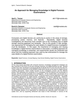 April L. Tanner & David A. Dampier
International Journal of Computer Science and Security, (IJCSS), Volume (4): Issue (5) 451
An Approach for Managing Knowledge in Digital Forensic
Examinations
April L. Tanner alb117@msstate.edu
Department of Computer Science and Engineering
Mississippi State University
Mississippi State, 39762, USA
David A. Dampier dad6@msstate.edu
Associate Professor of Computer Science and Engineering
Mississippi State University
Mississippi State, 39762, USA
Abstract
Computers and digital devices are continuing to evolve in the areas of storage,
processing power, memory, and features. Resultantly, digital forensic
investigations are becoming more complex due to the increasing size of digital
storage reaching gigabytes and terabytes. Due to this growth in disk storage,
new approaches for managing the case details of a digital forensics investigation
must be developed. In this paper, the importance of managing and reusing
knowledge in digital forensic examinations is discussed, a modeling approach for
managing knowledge is presented, and experimental results are presented that
show how this modeling approach was used by law enforcement to manage the
case details of a digital forensic examination.
Keywords: Digital Forensics, Concept Mapping, Case Domain Modeling, Digital Forensic Examinations
1. INTRODUCTION
Of the many issues associated with computer forensics, knowledge management strategies are
also important to the future of not only computer forensics, but digital forensics as well. Several
models have been developed [1] [2] [3] [4] [5] [6] [7] [8] [9] [10] [11] [12] [13] [14] [15] [16] [17].
These models are extensions of the DFRWS model which served as the basis for digital forensic
modeling approaches. These models focused on the investigative process and the different
phases, they addressed the complexity of an investigation and the features and functionality of
devices, and the concrete principles of an investigation. Of the models listed, one focused on a
specific phase and produced empirical results. Empirical results of actual application and usage
of modeling approaches by digital forensic investigators are lacking significantly. Research
involving investigators is extremely limited in digital forensic research, especially when focusing
on the examination phase of a digital forensic investigation. Reasons for this may be that
investigators can not understand the modeling approach, investigators may be hesitant to learn a
new method or model and may rely on their own departmental or organizational procedures,
and/or investigators may be unaware of the different modeling approaches. In either of the
cases, research is lacking to determine if, in fact, modeling approaches are being used at all in
digital investigations. Furthermore, research is also needed to address knowledge management
strategies in computer forensics. According to [18], “Effective knowledge management maintains
the knowledge assests of an organization by identifying and capturing useful information in a
usable form, and by supporting refinement and reuse of that information in service of the
 