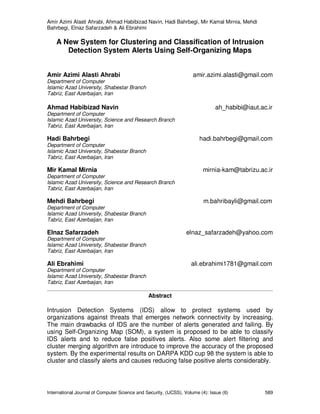 Amir Azimi Alasti Ahrabi, Ahmad Habibizad Navin, Hadi Bahrbegi, Mir Kamal Mirnia, Mehdi
Bahrbegi, Elnaz Safarzadeh & Ali Ebrahimi
International Journal of Computer Science and Security, (IJCSS), Volume (4): Issue (6) 589
A New System for Clustering and Classification of Intrusion
Detection System Alerts Using Self-Organizing Maps
Amir Azimi Alasti Ahrabi amir.azimi.alasti@gmail.com
Department of Computer
Islamic Azad University, Shabestar Branch
Tabriz, East Azerbaijan, Iran
Ahmad Habibizad Navin ah_habibi@iaut.ac.ir
Department of Computer
Islamic Azad University, Science and Research Branch
Tabriz, East Azerbaijan, Iran
Hadi Bahrbegi hadi.bahrbegi@gmail.com
Department of Computer
Islamic Azad University, Shabestar Branch
Tabriz, East Azerbaijan, Iran
Mir Kamal Mirnia mirnia-kam@tabrizu.ac.ir
Department of Computer
Islamic Azad University, Science and Research Branch
Tabriz, East Azerbaijan, Iran
Mehdi Bahrbegi m.bahribayli@gmail.com
Department of Computer
Islamic Azad University, Shabestar Branch
Tabriz, East Azerbaijan, Iran
Elnaz Safarzadeh elnaz_safarzadeh@yahoo.com
Department of Computer
Islamic Azad University, Shabestar Branch
Tabriz, East Azerbaijan, Iran
Ali Ebrahimi ali.ebrahimi1781@gmail.com
Department of Computer
Islamic Azad University, Shabestar Branch
Tabriz, East Azerbaijan, Iran
Abstract
Intrusion Detection Systems (IDS) allow to protect systems used by
organizations against threats that emerges network connectivity by increasing.
The main drawbacks of IDS are the number of alerts generated and failing. By
using Self-Organizing Map (SOM), a system is proposed to be able to classify
IDS alerts and to reduce false positives alerts. Also some alert filtering and
cluster merging algorithm are introduce to improve the accuracy of the proposed
system. By the experimental results on DARPA KDD cup 98 the system is able to
cluster and classify alerts and causes reducing false positive alerts considerably.
 