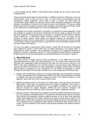 Kalpana Sharma & M.K. Ghose
International Journal of Computer Science and Security (IJCSS), Volume (5) : Issue (1) : 2011 86
of the proposed security platform. Nevertheless these modules can be used as stand alone
modules as well.
There are basically three types of communication in a WSN environment. Theses are one to one
communication, many to one and one to many. To secure these communications, the key
management module establishes various kinds of keys. To secure the whole WSN, all
communication types needs to be secured. Secure keying techniques presented in this paper
provides a combination of different kind of keys for secure communication .The secure routing
scheme presented in this paper ensures that the messages, using these keys,are securely routed
by the nodes and the Cluster Heads (CH) to their final destination i.e. the BS.
The topology that has been considered in this paper is a hierarchical clustering approach. Using
this topology the coupling of the security mechanisms like the key usage as well as the routing
has been proposed. The proposed security framework is composed of three different modules.
These modules are 1) Hierarchical Cluster formation module in which the issues like the
formation of tracks, sectors, cluster heads, and neighbor selection are addressed. 2) Key
Management module which is responsible for the distribution and maintenance of the keys used
in the network. 3) Secure Routing module is responsible for the communication between the BS
and other nodes of the network.
The rest of the paper is organized as follows. Section 2 deals with the overview on the related
work followed by section 3 which deals with the details pertaining to the module which is
responsible for cluster formation. Key management techniques of the proposed framework is
presented in section 4 followed by section 5 in which proposed ‘Routing Scheme’ is discussed.
Finally in section 6I results and discussions are presented followed by conclusions in section 7.
2. RELATED Work
The various efforts to design optimal security architectures for the WSNs that have been
specified/implemented to-date have been described in [1]. The authors have reported that the
symmetric key cryptography based architectures have been the main source of security in the
WSN to date. Key management is an important activity for ensuring sensor data integrity and
securing the WSN communications through cryptographic technique. Design efforts to achieve
optimal security architectures of key management for the WSNs are discussed in [1].Key
management techniques that have been reported so far can be categorized as follows [24, 25]:
a. Random key Pre-distribution scheme: An example of Random-key pre-distribution schemes
is Peer Intermediaries for Key Establishment (PIKE) [26]. PIKE uses probabilistic techniques
to establish pair wise keys between neighboring nodes in the network. However, in this
approach, each node has to store a large number of keys.
b. Master-key-based scheme: In this scheme, the nodes share unique symmetric keys with the
Base station. These keys are assigned before the network is deployed. This involves a
significant pre-deployment overhead which is not scalable. Examples of this scheme are
Security Protocols for Sensor Networks (SPINS) [2] and Localized Encryption and
Authentication Protocol (LEAP) [3], which is discussed in detail in subsequent sections.
c. BS based scheme: Hierarchical Key Establishment Scheme (HIKES) proposed by Ibriq et al.
[27] is an example of BS based scheme. In this scheme, the Base station, acts as the central
trust authority and empowers randomly selected sensors to act as local trust authorities.
These nodes authenticate the cluster members and issue all secret keys on behalf of the
Base station. HIKES uses a partial key scheme that enables any sensor node selected as a
CH to generate all the cryptographic keys needed to authenticate other sensors within its
cluster. The main drawback of this scheme is the storage overhead of the partial key table in
every node.
 