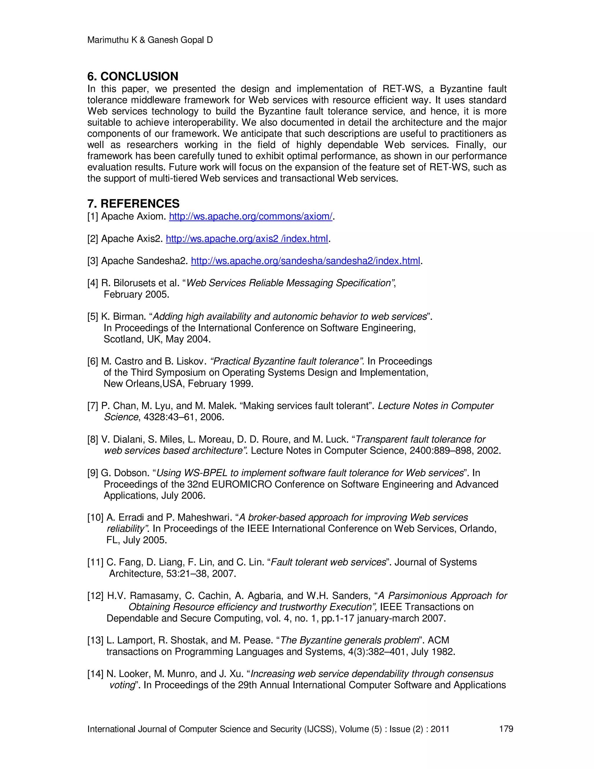 Marimuthu K & Ganesh Gopal D
International Journal of Computer Science and Security (IJCSS), Volume (5) : Issue (2) : 2011 179
6. CONCLUSION
In this paper, we presented the design and implementation of RET-WS, a Byzantine fault
tolerance middleware framework for Web services with resource efficient way. It uses standard
Web services technology to build the Byzantine fault tolerance service, and hence, it is more
suitable to achieve interoperability. We also documented in detail the architecture and the major
components of our framework. We anticipate that such descriptions are useful to practitioners as
well as researchers working in the field of highly dependable Web services. Finally, our
framework has been carefully tuned to exhibit optimal performance, as shown in our performance
evaluation results. Future work will focus on the expansion of the feature set of RET-WS, such as
the support of multi-tiered Web services and transactional Web services.
7. REFERENCES
[1] Apache Axiom. http://ws.apache.org/commons/axiom/.
[2] Apache Axis2. http://ws.apache.org/axis2 /index.html.
[3] Apache Sandesha2. http://ws.apache.org/sandesha/sandesha2/index.html.
[4] R. Bilorusets et al. “Web Services Reliable Messaging Specification”,
February 2005.
[5] K. Birman. “Adding high availability and autonomic behavior to web services”.
In Proceedings of the International Conference on Software Engineering,
Scotland, UK, May 2004.
[6] M. Castro and B. Liskov. “Practical Byzantine fault tolerance”. In Proceedings
of the Third Symposium on Operating Systems Design and Implementation,
New Orleans,USA, February 1999.
[7] P. Chan, M. Lyu, and M. Malek. “Making services fault tolerant”. Lecture Notes in Computer
Science, 4328:43–61, 2006.
[8] V. Dialani, S. Miles, L. Moreau, D. D. Roure, and M. Luck. “Transparent fault tolerance for
web services based architecture”. Lecture Notes in Computer Science, 2400:889–898, 2002.
[9] G. Dobson. “Using WS-BPEL to implement software fault tolerance for Web services”. In
Proceedings of the 32nd EUROMICRO Conference on Software Engineering and Advanced
Applications, July 2006.
[10] A. Erradi and P. Maheshwari. “A broker-based approach for improving Web services
reliability”. In Proceedings of the IEEE International Conference on Web Services, Orlando,
FL, July 2005.
[11] C. Fang, D. Liang, F. Lin, and C. Lin. “Fault tolerant web services”. Journal of Systems
Architecture, 53:21–38, 2007.
[12] H.V. Ramasamy, C. Cachin, A. Agbaria, and W.H. Sanders, “A Parsimonious Approach for
Obtaining Resource efficiency and trustworthy Execution”, IEEE Transactions on
Dependable and Secure Computing, vol. 4, no. 1, pp.1-17 january-march 2007.
[13] L. Lamport, R. Shostak, and M. Pease. “The Byzantine generals problem”. ACM
transactions on Programming Languages and Systems, 4(3):382–401, July 1982.
[14] N. Looker, M. Munro, and J. Xu. “Increasing web service dependability through consensus
voting”. In Proceedings of the 29th Annual International Computer Software and Applications
 