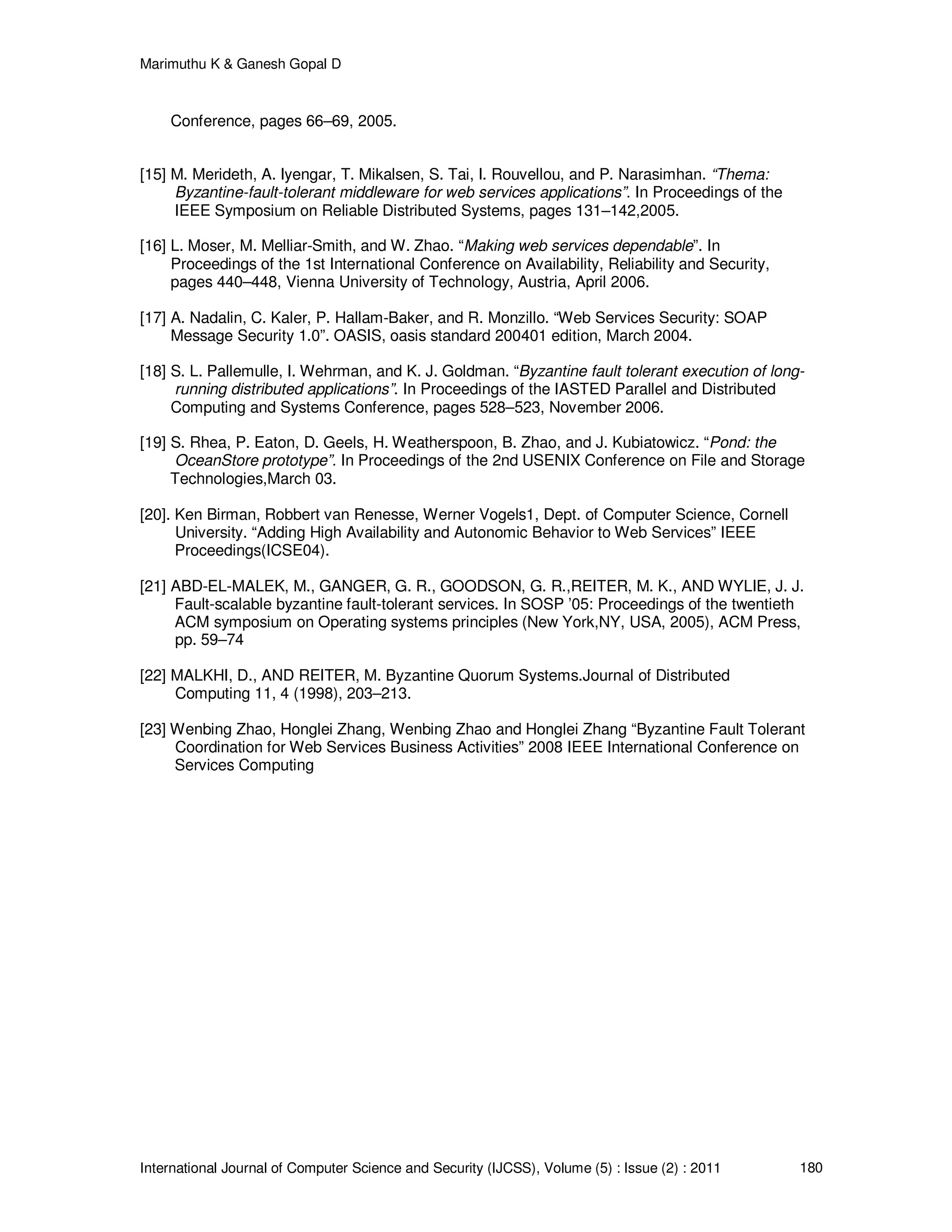 Marimuthu K & Ganesh Gopal D
International Journal of Computer Science and Security (IJCSS), Volume (5) : Issue (2) : 2011 180
Conference, pages 66–69, 2005.
[15] M. Merideth, A. Iyengar, T. Mikalsen, S. Tai, I. Rouvellou, and P. Narasimhan. “Thema:
Byzantine-fault-tolerant middleware for web services applications”. In Proceedings of the
IEEE Symposium on Reliable Distributed Systems, pages 131–142,2005.
[16] L. Moser, M. Melliar-Smith, and W. Zhao. “Making web services dependable”. In
Proceedings of the 1st International Conference on Availability, Reliability and Security,
pages 440–448, Vienna University of Technology, Austria, April 2006.
[17] A. Nadalin, C. Kaler, P. Hallam-Baker, and R. Monzillo. “Web Services Security: SOAP
Message Security 1.0”. OASIS, oasis standard 200401 edition, March 2004.
[18] S. L. Pallemulle, I. Wehrman, and K. J. Goldman. “Byzantine fault tolerant execution of long-
running distributed applications”. In Proceedings of the IASTED Parallel and Distributed
Computing and Systems Conference, pages 528–523, November 2006.
[19] S. Rhea, P. Eaton, D. Geels, H. Weatherspoon, B. Zhao, and J. Kubiatowicz. “Pond: the
OceanStore prototype”. In Proceedings of the 2nd USENIX Conference on File and Storage
Technologies,March 03.
[20]. Ken Birman, Robbert van Renesse, Werner Vogels1, Dept. of Computer Science, Cornell
University. “Adding High Availability and Autonomic Behavior to Web Services” IEEE
Proceedings(ICSE04).
[21] ABD-EL-MALEK, M., GANGER, G. R., GOODSON, G. R.,REITER, M. K., AND WYLIE, J. J.
Fault-scalable byzantine fault-tolerant services. In SOSP ’05: Proceedings of the twentieth
ACM symposium on Operating systems principles (New York,NY, USA, 2005), ACM Press,
pp. 59–74
[22] MALKHI, D., AND REITER, M. Byzantine Quorum Systems.Journal of Distributed
Computing 11, 4 (1998), 203–213.
[23] Wenbing Zhao, Honglei Zhang, Wenbing Zhao and Honglei Zhang “Byzantine Fault Tolerant
Coordination for Web Services Business Activities” 2008 IEEE International Conference on
Services Computing
 