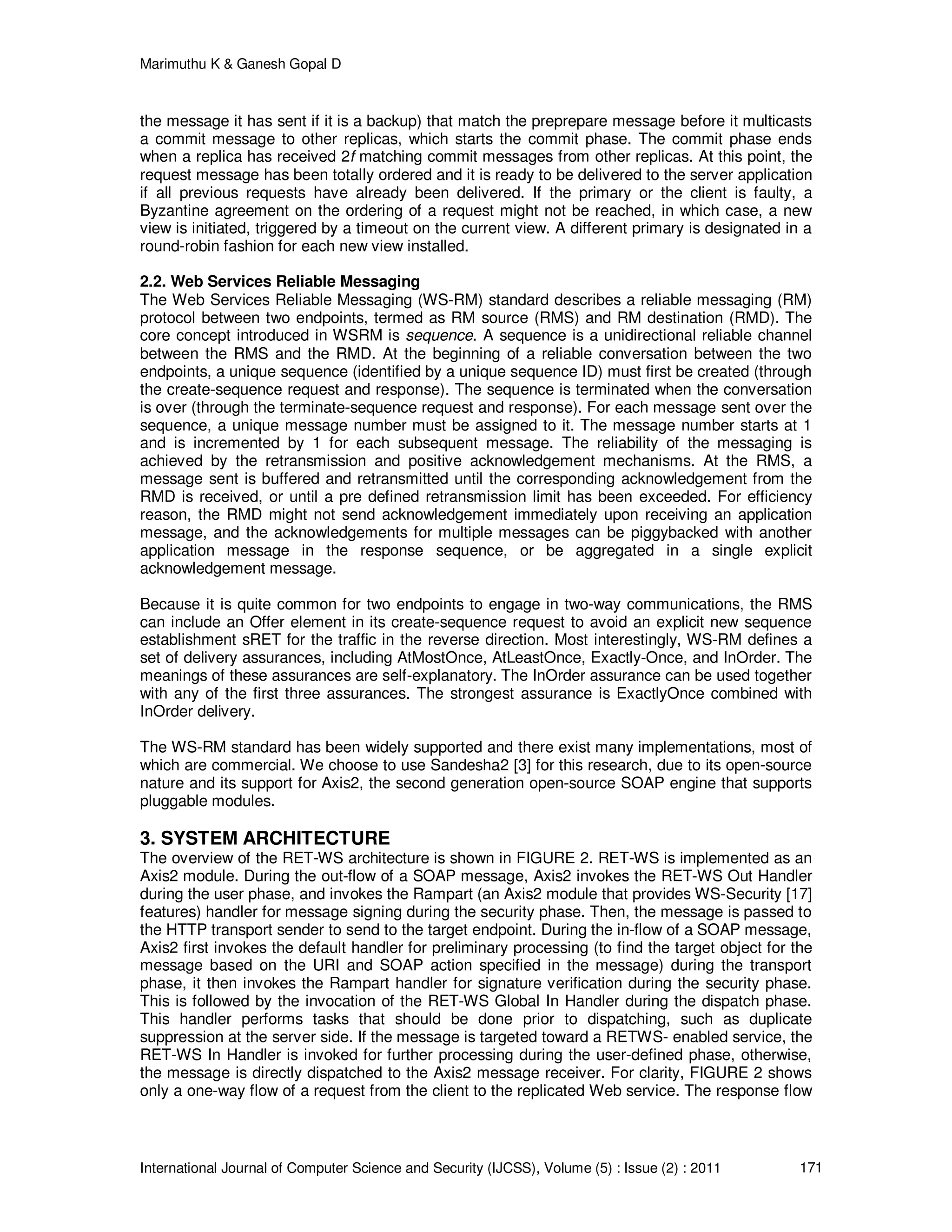Marimuthu K & Ganesh Gopal D
International Journal of Computer Science and Security (IJCSS), Volume (5) : Issue (2) : 2011 171
the message it has sent if it is a backup) that match the preprepare message before it multicasts
a commit message to other replicas, which starts the commit phase. The commit phase ends
when a replica has received 2f matching commit messages from other replicas. At this point, the
request message has been totally ordered and it is ready to be delivered to the server application
if all previous requests have already been delivered. If the primary or the client is faulty, a
Byzantine agreement on the ordering of a request might not be reached, in which case, a new
view is initiated, triggered by a timeout on the current view. A different primary is designated in a
round-robin fashion for each new view installed.
2.2. Web Services Reliable Messaging
The Web Services Reliable Messaging (WS-RM) standard describes a reliable messaging (RM)
protocol between two endpoints, termed as RM source (RMS) and RM destination (RMD). The
core concept introduced in WSRM is sequence. A sequence is a unidirectional reliable channel
between the RMS and the RMD. At the beginning of a reliable conversation between the two
endpoints, a unique sequence (identified by a unique sequence ID) must first be created (through
the create-sequence request and response). The sequence is terminated when the conversation
is over (through the terminate-sequence request and response). For each message sent over the
sequence, a unique message number must be assigned to it. The message number starts at 1
and is incremented by 1 for each subsequent message. The reliability of the messaging is
achieved by the retransmission and positive acknowledgement mechanisms. At the RMS, a
message sent is buffered and retransmitted until the corresponding acknowledgement from the
RMD is received, or until a pre defined retransmission limit has been exceeded. For efficiency
reason, the RMD might not send acknowledgement immediately upon receiving an application
message, and the acknowledgements for multiple messages can be piggybacked with another
application message in the response sequence, or be aggregated in a single explicit
acknowledgement message.
Because it is quite common for two endpoints to engage in two-way communications, the RMS
can include an Offer element in its create-sequence request to avoid an explicit new sequence
establishment sRET for the traffic in the reverse direction. Most interestingly, WS-RM defines a
set of delivery assurances, including AtMostOnce, AtLeastOnce, Exactly-Once, and InOrder. The
meanings of these assurances are self-explanatory. The InOrder assurance can be used together
with any of the first three assurances. The strongest assurance is ExactlyOnce combined with
InOrder delivery.
The WS-RM standard has been widely supported and there exist many implementations, most of
which are commercial. We choose to use Sandesha2 [3] for this research, due to its open-source
nature and its support for Axis2, the second generation open-source SOAP engine that supports
pluggable modules.
3. SYSTEM ARCHITECTURE
The overview of the RET-WS architecture is shown in FIGURE 2. RET-WS is implemented as an
Axis2 module. During the out-flow of a SOAP message, Axis2 invokes the RET-WS Out Handler
during the user phase, and invokes the Rampart (an Axis2 module that provides WS-Security [17]
features) handler for message signing during the security phase. Then, the message is passed to
the HTTP transport sender to send to the target endpoint. During the in-flow of a SOAP message,
Axis2 first invokes the default handler for preliminary processing (to find the target object for the
message based on the URI and SOAP action specified in the message) during the transport
phase, it then invokes the Rampart handler for signature verification during the security phase.
This is followed by the invocation of the RET-WS Global In Handler during the dispatch phase.
This handler performs tasks that should be done prior to dispatching, such as duplicate
suppression at the server side. If the message is targeted toward a RETWS- enabled service, the
RET-WS In Handler is invoked for further processing during the user-defined phase, otherwise,
the message is directly dispatched to the Axis2 message receiver. For clarity, FIGURE 2 shows
only a one-way flow of a request from the client to the replicated Web service. The response flow
 