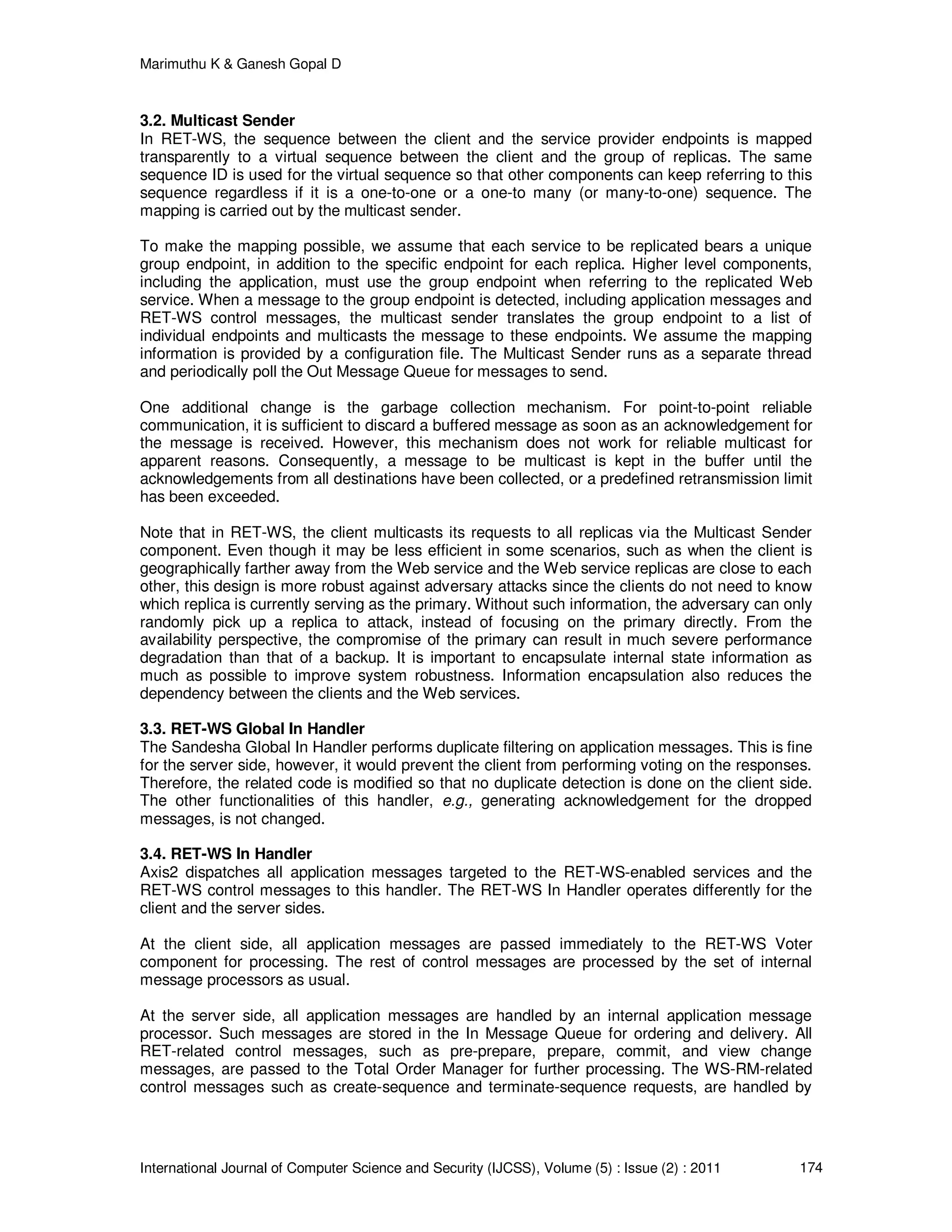 Marimuthu K & Ganesh Gopal D
International Journal of Computer Science and Security (IJCSS), Volume (5) : Issue (2) : 2011 174
3.2. Multicast Sender
In RET-WS, the sequence between the client and the service provider endpoints is mapped
transparently to a virtual sequence between the client and the group of replicas. The same
sequence ID is used for the virtual sequence so that other components can keep referring to this
sequence regardless if it is a one-to-one or a one-to many (or many-to-one) sequence. The
mapping is carried out by the multicast sender.
To make the mapping possible, we assume that each service to be replicated bears a unique
group endpoint, in addition to the specific endpoint for each replica. Higher level components,
including the application, must use the group endpoint when referring to the replicated Web
service. When a message to the group endpoint is detected, including application messages and
RET-WS control messages, the multicast sender translates the group endpoint to a list of
individual endpoints and multicasts the message to these endpoints. We assume the mapping
information is provided by a configuration file. The Multicast Sender runs as a separate thread
and periodically poll the Out Message Queue for messages to send.
One additional change is the garbage collection mechanism. For point-to-point reliable
communication, it is sufficient to discard a buffered message as soon as an acknowledgement for
the message is received. However, this mechanism does not work for reliable multicast for
apparent reasons. Consequently, a message to be multicast is kept in the buffer until the
acknowledgements from all destinations have been collected, or a predefined retransmission limit
has been exceeded.
Note that in RET-WS, the client multicasts its requests to all replicas via the Multicast Sender
component. Even though it may be less efficient in some scenarios, such as when the client is
geographically farther away from the Web service and the Web service replicas are close to each
other, this design is more robust against adversary attacks since the clients do not need to know
which replica is currently serving as the primary. Without such information, the adversary can only
randomly pick up a replica to attack, instead of focusing on the primary directly. From the
availability perspective, the compromise of the primary can result in much severe performance
degradation than that of a backup. It is important to encapsulate internal state information as
much as possible to improve system robustness. Information encapsulation also reduces the
dependency between the clients and the Web services.
3.3. RET-WS Global In Handler
The Sandesha Global In Handler performs duplicate filtering on application messages. This is fine
for the server side, however, it would prevent the client from performing voting on the responses.
Therefore, the related code is modified so that no duplicate detection is done on the client side.
The other functionalities of this handler, e.g., generating acknowledgement for the dropped
messages, is not changed.
3.4. RET-WS In Handler
Axis2 dispatches all application messages targeted to the RET-WS-enabled services and the
RET-WS control messages to this handler. The RET-WS In Handler operates differently for the
client and the server sides.
At the client side, all application messages are passed immediately to the RET-WS Voter
component for processing. The rest of control messages are processed by the set of internal
message processors as usual.
At the server side, all application messages are handled by an internal application message
processor. Such messages are stored in the In Message Queue for ordering and delivery. All
RET-related control messages, such as pre-prepare, prepare, commit, and view change
messages, are passed to the Total Order Manager for further processing. The WS-RM-related
control messages such as create-sequence and terminate-sequence requests, are handled by
 