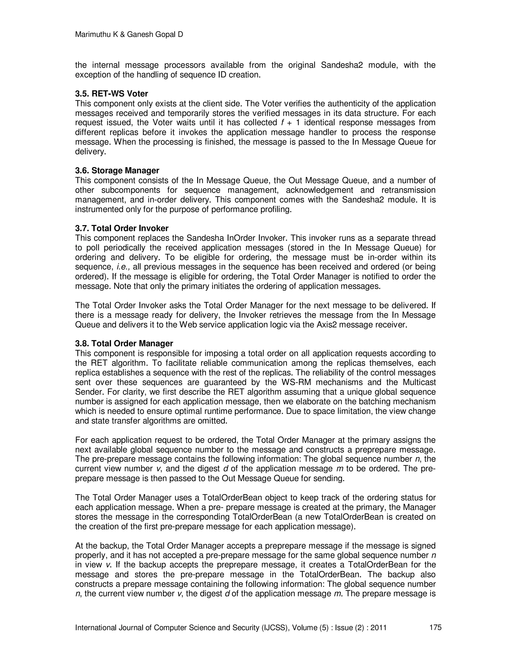 Marimuthu K & Ganesh Gopal D
International Journal of Computer Science and Security (IJCSS), Volume (5) : Issue (2) : 2011 175
the internal message processors available from the original Sandesha2 module, with the
exception of the handling of sequence ID creation.
3.5. RET-WS Voter
This component only exists at the client side. The Voter verifies the authenticity of the application
messages received and temporarily stores the verified messages in its data structure. For each
request issued, the Voter waits until it has collected f + 1 identical response messages from
different replicas before it invokes the application message handler to process the response
message. When the processing is finished, the message is passed to the In Message Queue for
delivery.
3.6. Storage Manager
This component consists of the In Message Queue, the Out Message Queue, and a number of
other subcomponents for sequence management, acknowledgement and retransmission
management, and in-order delivery. This component comes with the Sandesha2 module. It is
instrumented only for the purpose of performance profiling.
3.7. Total Order Invoker
This component replaces the Sandesha InOrder Invoker. This invoker runs as a separate thread
to poll periodically the received application messages (stored in the In Message Queue) for
ordering and delivery. To be eligible for ordering, the message must be in-order within its
sequence, i.e., all previous messages in the sequence has been received and ordered (or being
ordered). If the message is eligible for ordering, the Total Order Manager is notified to order the
message. Note that only the primary initiates the ordering of application messages.
The Total Order Invoker asks the Total Order Manager for the next message to be delivered. If
there is a message ready for delivery, the Invoker retrieves the message from the In Message
Queue and delivers it to the Web service application logic via the Axis2 message receiver.
3.8. Total Order Manager
This component is responsible for imposing a total order on all application requests according to
the RET algorithm. To facilitate reliable communication among the replicas themselves, each
replica establishes a sequence with the rest of the replicas. The reliability of the control messages
sent over these sequences are guaranteed by the WS-RM mechanisms and the Multicast
Sender. For clarity, we first describe the RET algorithm assuming that a unique global sequence
number is assigned for each application message, then we elaborate on the batching mechanism
which is needed to ensure optimal runtime performance. Due to space limitation, the view change
and state transfer algorithms are omitted.
For each application request to be ordered, the Total Order Manager at the primary assigns the
next available global sequence number to the message and constructs a preprepare message.
The pre-prepare message contains the following information: The global sequence number n, the
current view number v, and the digest d of the application message m to be ordered. The pre-
prepare message is then passed to the Out Message Queue for sending.
The Total Order Manager uses a TotalOrderBean object to keep track of the ordering status for
each application message. When a pre- prepare message is created at the primary, the Manager
stores the message in the corresponding TotalOrderBean (a new TotalOrderBean is created on
the creation of the first pre-prepare message for each application message).
At the backup, the Total Order Manager accepts a preprepare message if the message is signed
properly, and it has not accepted a pre-prepare message for the same global sequence number n
in view v. If the backup accepts the preprepare message, it creates a TotalOrderBean for the
message and stores the pre-prepare message in the TotalOrderBean. The backup also
constructs a prepare message containing the following information: The global sequence number
n, the current view number v, the digest d of the application message m. The prepare message is
 