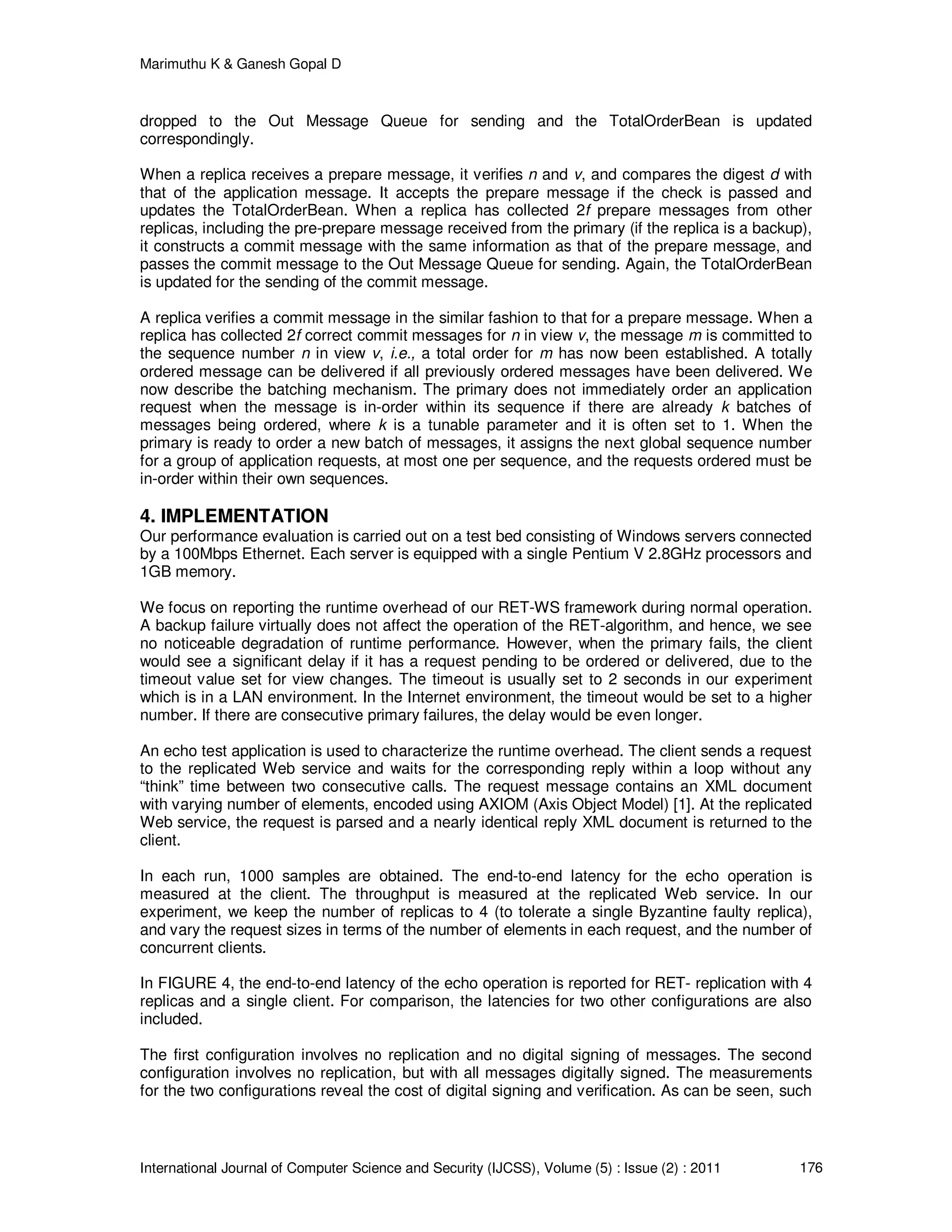 Marimuthu K & Ganesh Gopal D
International Journal of Computer Science and Security (IJCSS), Volume (5) : Issue (2) : 2011 176
dropped to the Out Message Queue for sending and the TotalOrderBean is updated
correspondingly.
When a replica receives a prepare message, it verifies n and v, and compares the digest d with
that of the application message. It accepts the prepare message if the check is passed and
updates the TotalOrderBean. When a replica has collected 2f prepare messages from other
replicas, including the pre-prepare message received from the primary (if the replica is a backup),
it constructs a commit message with the same information as that of the prepare message, and
passes the commit message to the Out Message Queue for sending. Again, the TotalOrderBean
is updated for the sending of the commit message.
A replica verifies a commit message in the similar fashion to that for a prepare message. When a
replica has collected 2f correct commit messages for n in view v, the message m is committed to
the sequence number n in view v, i.e., a total order for m has now been established. A totally
ordered message can be delivered if all previously ordered messages have been delivered. We
now describe the batching mechanism. The primary does not immediately order an application
request when the message is in-order within its sequence if there are already k batches of
messages being ordered, where k is a tunable parameter and it is often set to 1. When the
primary is ready to order a new batch of messages, it assigns the next global sequence number
for a group of application requests, at most one per sequence, and the requests ordered must be
in-order within their own sequences.
4. IMPLEMENTATION
Our performance evaluation is carried out on a test bed consisting of Windows servers connected
by a 100Mbps Ethernet. Each server is equipped with a single Pentium V 2.8GHz processors and
1GB memory.
We focus on reporting the runtime overhead of our RET-WS framework during normal operation.
A backup failure virtually does not affect the operation of the RET-algorithm, and hence, we see
no noticeable degradation of runtime performance. However, when the primary fails, the client
would see a significant delay if it has a request pending to be ordered or delivered, due to the
timeout value set for view changes. The timeout is usually set to 2 seconds in our experiment
which is in a LAN environment. In the Internet environment, the timeout would be set to a higher
number. If there are consecutive primary failures, the delay would be even longer.
An echo test application is used to characterize the runtime overhead. The client sends a request
to the replicated Web service and waits for the corresponding reply within a loop without any
“think” time between two consecutive calls. The request message contains an XML document
with varying number of elements, encoded using AXIOM (Axis Object Model) [1]. At the replicated
Web service, the request is parsed and a nearly identical reply XML document is returned to the
client.
In each run, 1000 samples are obtained. The end-to-end latency for the echo operation is
measured at the client. The throughput is measured at the replicated Web service. In our
experiment, we keep the number of replicas to 4 (to tolerate a single Byzantine faulty replica),
and vary the request sizes in terms of the number of elements in each request, and the number of
concurrent clients.
In FIGURE 4, the end-to-end latency of the echo operation is reported for RET- replication with 4
replicas and a single client. For comparison, the latencies for two other configurations are also
included.
The first configuration involves no replication and no digital signing of messages. The second
configuration involves no replication, but with all messages digitally signed. The measurements
for the two configurations reveal the cost of digital signing and verification. As can be seen, such
 