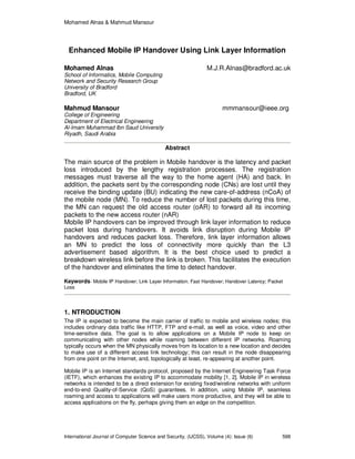 Mohamed Alnas & Mahmud Mansour
International Journal of Computer Science and Security, (IJCSS), Volume (4): Issue (6) 598
Enhanced Mobile IP Handover Using Link Layer Information
Mohamed Alnas M.J.R.Alnas@bradford.ac.uk
School of Informatics, Mobile Computing
Network and Security Research Group
University of Bradford
Bradford, UK
Mahmud Mansour mmmansour@ieee.org
College of Engineering
Department of Electrical Engineering
Al-Imam Muhammad Ibn Saud University
Riyadh, Saudi Arabia
Abstract
The main source of the problem in Mobile handover is the latency and packet
loss introduced by the lengthy registration processes. The registration
messages must traverse all the way to the home agent (HA) and back. In
addition, the packets sent by the corresponding node (CNs) are lost until they
receive the binding update (BU) indicating the new care-of-address (nCoA) of
the mobile node (MN). To reduce the number of lost packets during this time,
the MN can request the old access router (oAR) to forward all its incoming
packets to the new access router (nAR)
Mobile IP handovers can be improved through link layer information to reduce
packet loss during handovers. It avoids link disruption during Mobile IP
handovers and reduces packet loss. Therefore, link layer information allows
an MN to predict the loss of connectivity more quickly than the L3
advertisement based algorithm. It is the best choice used to predict a
breakdown wireless link before the link is broken. This facilitates the execution
of the handover and eliminates the time to detect handover.
Keywords- Mobile IP Handover; Link Layer Information; Fast Handover; Handover Latency; Packet
Loss
1. NTRODUCTION
The IP is expected to become the main carrier of traffic to mobile and wireless nodes; this
includes ordinary data traffic like HTTP, FTP and e-mail, as well as voice, video and other
time-sensitive data. The goal is to allow applications on a Mobile IP node to keep on
communicating with other nodes while roaming between different IP networks. Roaming
typically occurs when the MN physically moves from its location to a new location and decides
to make use of a different access link technology; this can result in the node disappearing
from one point on the Internet, and, topologically at least, re-appearing at another point.
Mobile IP is an Internet standards protocol, proposed by the Internet Engineering Task Force
(IETF), which enhances the existing IP to accommodate mobility [1, 2]. Mobile IP in wireless
networks is intended to be a direct extension for existing fixed/wireline networks with uniform
end-to-end Quality-of-Service (QoS) guarantees. In addition, using Mobile IP, seamless
roaming and access to applications will make users more productive, and they will be able to
access applications on the fly, perhaps giving them an edge on the competition.
 