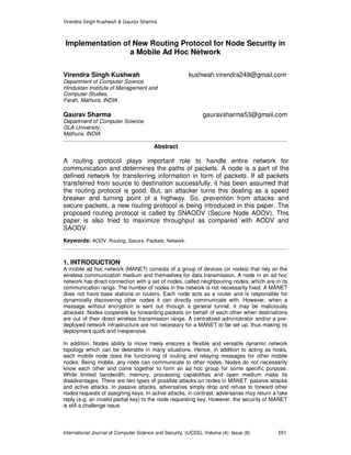 Virendra Singh Kushwah & Gaurav Sharma
International Journal of Computer Science and Security, (IJCSS), Volume (4): Issue (6) 551
Implementation of New Routing Protocol for Node Security in
a Mobile Ad Hoc Network
Virendra Singh Kushwah kushwah.virendra248@gmail.com
Department of Computer Science
Hindustan Institute of Management and
Computer Studies,
Farah, Mathura, INDIA
Gaurav Sharma gauravsharma53@gmail.com
Department of Computer Science
GLA University,
Mathura, INDIA
Abstract
A routing protocol plays important role to handle entire network for
communication and determines the paths of packets. A node is a part of the
defined network for transferring information in form of packets. If all packets
transferred from source to destination successfully, it has been assumed that
the routing protocol is good. But, an attacker turns this dealing as a speed
breaker and turning point of a highway. So, prevention from attacks and
secure packets, a new routing protocol is being introduced in this paper. The
proposed routing protocol is called by SNAODV (Secure Node AODV). This
paper is also tried to maximize throughput as compared with AODV and
SAODV.
Keywords: AODV, Routing, Secure, Packets, Network.
1. INTRODUCTION
A mobile ad hoc network (MANET) consists of a group of devices (or nodes) that rely on the
wireless communication medium and themselves for data transmission. A node in an ad hoc
network has direct connection with a set of nodes, called neighbouring nodes, which are in its
communication range. The number of nodes in the network is not necessarily fixed. A MANET
does not have base stations or routers. Each node acts as a router and is responsible for
dynamically discovering other nodes it can directly communicate with. However, when a
message without encryption is sent out through a general tunnel, it may be maliciously
attacked. Nodes cooperate by forwarding packets on behalf of each other when destinations
are out of their direct wireless transmission range. A centralized administrator and/or a pre-
deployed network infrastructure are not necessary for a MANET to be set up, thus making its
deployment quick and inexpensive.
In addition, Nodes ability to move freely ensures a flexible and versatile dynamic network
topology which can be desirable in many situations. Hence, in addition to acting as hosts,
each mobile node does the functioning of routing and relaying messages for other mobile
nodes. Being mobile, any node can communicate to other nodes. Nodes do not necessarily
know each other and come together to form an ad hoc group for some specific purpose.
While limited bandwidth, memory, processing capabilities and open medium make its
disadvantages. There are two types of possible attacks on nodes in MANET: passive attacks
and active attacks. In passive attacks, adversaries simply drop and refuse to forward other
nodes requests of assigning keys. In active attacks, in contrast, adversaries may return a fake
reply (e.g. an invalid partial key) to the node requesting key. However, the security of MANET
is still a challenge issue.
 