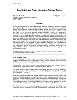 Khalid S. R. Aloufi
International Journal of Computer Science and Security (IJCSS), Volume (5) : Issue (1) : 2011 143
Diacritic Oriented Arabic Information Retrieval System
Khalid S. R. Aloufi koufi@taibahu.edu.sa
College of Computer Science and Engineering,
Taibah University,
Madinah, KSA
Abstract
Arabic language support in search engines and operating systems is improved in recent
years. Searching in the Internet is reliable and can be compared to the excellent support for
several other languages, including English. However, for text with diacritics there are some
limitations. For this reason, most Information retrieval (IR) systems remove diacritics from text
and ignore it for its complexity. Searching text with diacritics is important for some kinds of
documents, such as those of religious books, some newspapers and children stories. This
research shows the design and development of the system that overcome the problem. The
proposed system considers diacritics. The proposed system includes the design complexity in
the retrieving algorithm rather than the information repository, which is database in this study.
Also, this study analyses the results and the performance. Results are promising and
performance analysis shows methods to enhance design and increase the performance. The
proposed system can be integrated in search engines, text editors and any information
retrieval system that include Arabic text. Performance analysis of the proposed system shows
that this system is reliable. The proposed system is applied on database of Hadeeth, which is
religious book includes the prophet action and statements. The system can be applied in any
kind of data repository.
Keywords: Search Engine, Information Retrieval Systems, Diacritics, Arabic Language,
information Retrieval Performance Analysis
1. INTRODUCTION
In the early days of the Internet Arabic letters were not defined. However, when the Unicode
standard becomes applicable in the Internet browsers and the hyper text markup language
(HTML), several non Latin languages have been supported.
Arabic section in the Hex reference of the Unicode standardization that include characters,
such as letters, symbols and diacritics Ranges from 0600 to 06FF [6].
The Arabic letters in Unicode range from 0621 to 063A and from 0641 to 064A [6]. The Arabic
diacritics range from 0618 to 061A and from 064D to 0656 [6]. In Unicode, There are 36
Arabic letter and 11 diacritics.
Every spoken language has its own features that are applied in reading, writing, listening and
speaking. Arabic language is root based language. Arabic language consists of 28 letters.
Each letter is pronounced with different vowels depending on the diacritics used. Some of the
28 letters are written with different shapes depending of their order in the word. These
features are important for information retrieval systems, either for sound processing or pattern
recognition. This study develops an information retrieval methodology for Arabic language.
The features of the any spoken language increase the information find-ability when
considered in those concerned information retrieval systems. Any language with diacritics can
 