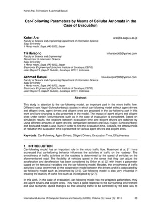 Kohei Arai, Tri Harsono & Achmad Basuki
International Journal of Computer Science and Security (IJCSS), Volume (5) : Issue (1) : 2011 28
Car-Following Parameters by Means of Cellular Automata in the
Case of Evacuation
Kohei Arai arai@is.saga-u.ac.jp
Faculty of Science and Engineering/Department of Information Science
Saga University
1 Honjo-machi, Saga, 840-8502, Japan
Tri Harsono triharsono69@yahoo.com
Faculty of Science and Engineering/
Department of Information Science
Saga University
1 Honjo-machi, Saga, 840-8502, Japan
Electronics Engineering Polytechnic Institute of Surabaya (EEPIS)
Jalan Raya ITS, Keputih Sukolilo, Surabaya, 60111, Indonesia
Achmad Basuki basukieepis2008@yahoo.com
Faculty of Science and Engineering/Department of Information Science
Saga University
1 Honjo-machi, Saga, 840-8502, Japan
Electronics Engineering Polytechnic Institute of Surabaya (EEPIS)
Jalan Raya ITS, Keputih Sukolilo, Surabaya, 60111, Indonesia
Abstract
This study is attention to the car-following model, an important part in the micro traffic flow.
Different from Nagel–Schreckenberg’s studies in which car-following model without agent drivers
and diligent ones, agent drivers and diligent ones are proposed in the car-following part in this
work and lane-changing is also presented in the model. The impact of agent drivers and diligent
ones under certain circumstances such as in the case of evacuation is considered. Based on
simulation results, the relations between evacuation time and diligent drivers are obtained by
using different amounts of agent drivers; comparison between previous (Nagel–Schreckenberg)
and proposed model is also found in order to find the evacuation time. Besides, the effectiveness
of reduction the evacuation time is presented for various agent drivers and diligent ones.
Keywords: Car-Following, Agent Drivers, Diligent Drivers, Evacuation Time, Effectiveness
1. INTRODUCTION
Car-following model has an important role in the micro traffic flow. Maerivoet et al. [1] have
expressed that car-following behavior influences the activities of traffic on the roadway. The
smoothness of traffic activities on the roadway is determined by the speed of vehicles on the
aforementioned road. The flexibility of vehicles speed in the sense that they can adjust the
acceleration and deceleration has been considered by Brilon et al. [2] with insert a parameter
based on the temporal variables into the car-following model. Besides, the smoothness of traffic
activities is also determined by the cooperation model between the drivers and it is associated by
car-following model such as presented by [3-5]. Car-following model is also very influential in
creating the stability of traffic flow such as investigated by [2-7].
In this work, in the case of evacuation, car-following model has the proposed parameters, they
are agent drivers and diligent ones. They have a good response to the surrounding environment
and also recognize speed changes so that allowing traffic to be controlled by the best way to
 